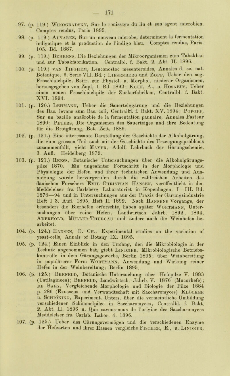 97. (p. 119.) AV’iNO(iitA])SKY, Sur le rouisstige du liri et son agent microbien. Comptes rendus, Paris 1895. 98. (p. 119.) Alvakkz, Sur un nouveau microbe, determinent la ferinentation indigotique et la production de Tindigo bleu. Comptes rendus, Paris. 105. Bd. 1887. 99. (p. 119.) Behrens, Die Beziehungen der Mikroorganismen zum Tabakbau und zur Tabakfabrikation. Centralbl. f. Bakt. 2. Abt. II. 1896. 100. (p. 119.) VAN Tieghem, Leuconostoc mesenteroides, Annales d. sc. nat. Botanique, 6. Serie VII. Bd.; Liesenberg und Zote, lieber den sog. Froschlaichpilz, Beitr. zur Physiol. u. Morphol. niederer Organismen, herausgegeben von Zopf, 1. Bd. 1892 ; KoCH, A., u. HosaeüS, lieber einen neuen Froschlaichpilz der Zuckerfabriken, Centralbl. f. Bakt. XVI. 1894. 101. (p. 120.) Lehmann, lieber die Sauerteiggärung und die Beziehungen des Bac. levans zum Bac. coli, CentralW. f. Bakt. XV. 1894; PuPOEE, Sur un bacille anaerobie de la ferinentation pannaire, Annales Pasteur 1890; Peters, Die Organismen des Sauerteiges und ihre Bedeutung für die Brotgärung, Bot. Zeit. 1889. 102. (p. 121.) Eine interessante Darstellung der Geschichte der Alkohoigärung, die zum grossen Teil auch mit der Geschichte des Urzeugungsproblems zusammenfällt, giebt Mayer, Adolf, Lehrbuch der Gärungschemie, з. Aufl. Heidelberg 1879. 103. (p. 121.) Reess, Botanische Untersuchungen über die Alkoholgärungs- pilze 1870. Ein ungeahnter Fortschritt in der Morphologie und Physiologie der Hefen und ihrer technischen Anwendung und Aus- nutzung wurde hervorgerufen durch die zahlreichen Arbeiten des dänischen Forschers Emil Christian Hansen, veröffentlicht in den Meddelelser fra Carlsberg Laboratoriet in Kopenhagen, I—III. Bd. 1878—94 und in Untersuchungen aus der Praxis der Gärungsindustrie Heft I 3. Aufl. 1895, Heft II 1892. Nach Hansens Vorgänge, der besonders die Bierhefen erforschte, haben später WoRTMANN, Unter- suchungen über reine Hefen, Landwirtsch. Jahrb. 1892, 1894, Aderholh, Müller-Thurgau und andere auch die Weinhefen be- arbeitet. 104. (p. 124.) Hansen, E. Ch., Experimental studies on the Variation of yeast'Cells, Annals of Botany IX. 1895. 105. (p. 124.) Einen Einblick in den Umfang, den die Mikrobiologie in der Technik angenommen hat, giebt Linhner, Mikrobiologische Betriebs- kontrolle in dem Gärungsgewerbe, Berlin 1895; über Weinbereitung in populärerer Form WoRTMANN, Anwendung und Wirkung reiner Hefen in der Weinbereitung; Berlin 1895, 106. (p. 125.) Breeeld, Botanische Untersuchung über Hefepilze V. 1883 (Ustilagineen); Breeeld, Landwirtsch. Jahrb, V. 1876 (Mucorhefe) ; DE Bary, Vergleichende Morphologie und Biologie der Pilze 1884 p. 286 (Exoascus und Verwandtschaft mit Saccharomyces) Klöcker и. ScHlÖNlNG, Experiment. Unters, über die vermeintliche Umbildung verschiedener Schimmelpilze in Saccharomyces, Centralbl. f. Bakt. 2. Abt. II. 1896 u. Que savons-nous de Torigine des Saccharomyces Meddelelser fra Carlsb. Labor. 4. 1896, 107. (p. 125.) Ueber das Gärungsvermögen und die verschiedenen Enzyme der Hefearten und ihrer Rassen vergleiche Fischer, E., u. Lindner,