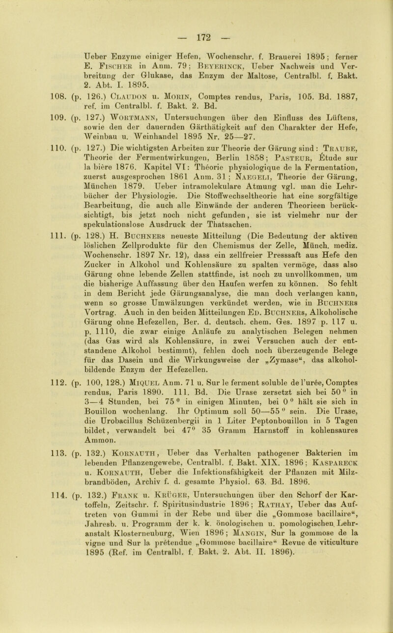 lieber Enzyme einiger Hefen, Woclienschr. f. Brauerei 1895; ferner E. Fihcher in Anm. 79; Bkyekinck, lieber Nachweis und Ver- breitung der Glukase, das Enzym der Maltose, Centralbl. f. Bakt. 2. Abt. I. 1895. 108. (p, 126.) Claudon u. Morin, Comptes rendus, Paris, 105. Bd. 1887, ref. im Centralbl. f. Bakt. 2. Bd. 109. (p. 127.) Wortmann, Untersuchungen über den Einfluss des Lüftens, sowie den der dauernden Gärthätigkeit auf den Charakter der Hefe, Weinbau u. AVeinhandel 1895 Nr. 25—27. 110. (p. 127.) Die wichtigsten Arbeiten zur Theorie der Gärung sind : Traube, Theorie der Fermentwirkungen, Berlin 1858; Pasteur, Etüde sur la biere 1876. Kapitel VI: Theorie physiologique de la Fermentation, zuerst ausgesprochen 1861 Anm. 31 ; Naegeli, Theorie der Gärung, München 1879. Ueber intramolekulare Atmung vgl. man die Lehr- bücher der Physiologie. Die Stofifwechseltheorie hat eine sorgfältige Bearbeitung, die auch alle Einwände der anderen Theorieen berück- sichtigt, bis jetzt noch nicht gefunden, sie ist vielmehr nur der spekulationslose Ausdruck der Thatsachen. 111. (p. 128.) H. Büchners neueste Mitteilung (Die Bedeutung der aktiven löslichen Zellprodukte für den Chemismus der Zelle, Münch, mediz. Wochenschr. 1897 Nr. 12), dass ein zellfreier Presssaft aus Hefe den Zucker in Alkohol und Kohlensäure zu spalten vermöge, dass also Gärung ohne lebende Zellen stattfinde, ist noch zu unvollkommen, um die bisherige Auffassung über den Haufen werfen zu können. So fehlt in dem Bericht jede Gärungsanalyse, die man doch verlangen kann, wenn so grosse Umwälzungen verkündet werden, wie in Büchners Vortrag. Auch in den beiden Mitteilungen Eu. Büchners, Alkoholische Gärung ohne Hefezellen, Ber. d. deutsch, ehern. Ges. 1897 p. 117 u. p. 1110, die zwar einige Anläufe zu analytischen Belegen nehmen (das Gas wird als Kohlensäure, in zwei Versuchen auch der ent- standene Alkohol bestimmt), fehlen doch noch überzeugende Belege für das Dasein und die Wirkungsweise der „Zymase“, das alkohol- bildende Enzym der Hefezellen. 112. (p. 100, 128.) MiQUEL Anm. 71 u. Sur le ferment soluble de Turee, Comptes rendus, Paris 1890. 111. Bd. Die Urase zersetzt sich bei 50*^ in 3—4 Stunden, bei 75® in einigen Minuten, bei 0® hält sie sich in Bouillon wochenlang. Ihr Optimum soll 50—55 ® sein. Die Urase, die Urobacillus Schüzenbergii in 1 Liter Peptonbouillon in 5 Tagen bildet, verwandelt bei 47® 35 Gramm HarnstofiF in kohlensaures Ammon. 113. (p. 132.) Kornauth, Ueber das Verhalten pathogener Bakterien im lebenden Pflanzengewebe, Centralbl. f. Bakt. XIX. 1896; Kaspareck u. Kornauth, Ueber die Infektionsfähigkeit der Pflanzen mit Milz- brandböden, Archiv f. d. gesamte Physiol. 63. Bd. 1896. 114. (p. 132.) Frank u. KrÜGtEK, Untersuchungen über den Schorf der Kar- toffeln, Zeitschr. f. Spiritusindustrie 1896; Bathay, Ueber das Auf- treten von Gummi in der Bebe und über die „Gommose bacillaire“, Jahresb. u. Programm der k. k. önologischen u. pomologischen Lehr- anstalt Klosterneuburg, Wien 1896 ; Mangin, Sur la gommose de la vigne und Sur la pretendue „Gommose bacillaire“ Bevue de viticulture 1895 (Bef. im Centralbl. f. Bakt. 2. Abt. II. 1896).