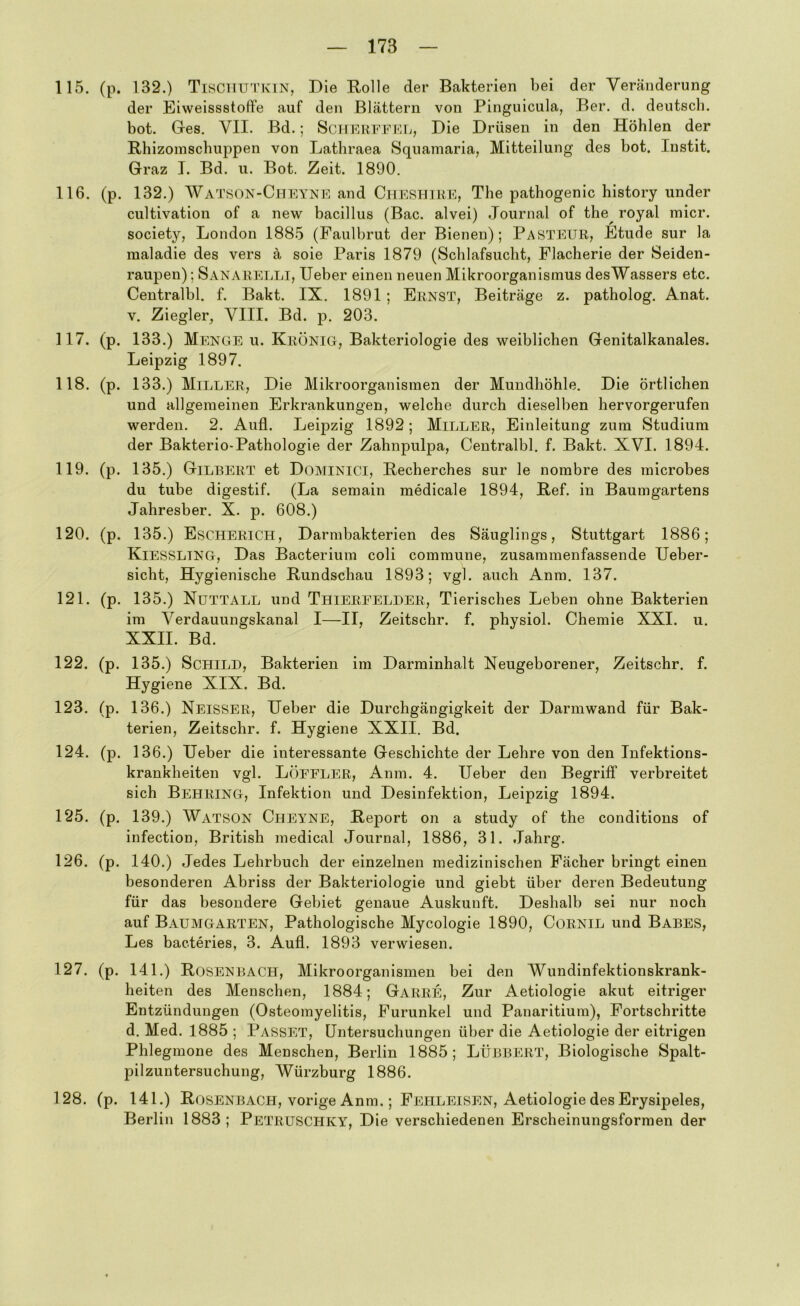 115. (p. 132.) Tischutkin, Die Rolle der Bakterien bei der Veränderung der Eiweissstoft’e auf den Blättern von Pinguicula, Ber. d. deutsch, bot. Gres, VII. Bd.; ScHERFFFJi, Die Drüsen in den Höhlen der Rhizomschuppen von Lathraea Squamaria, Mitteilung des bot. Instit. Graz I. Bd. u. Bot. Zeit. 1890. 116. (p. 132.) Watson-Chfyne and CiiESHiRE, The pathogenic history under cultivation of a new bacillus (Bac. alvei) Journal of the^ royal micr. society, London 1885 (Faulbrut der Bienen); Pasteur, Etüde sur la maladie des vers ä soie Paris 1879 (Schlafsucht, Placherie der Seiden- raupen) ; Sanarelli, lieber einen neuen Mikroorganismus desWassers etc. Centralbl. f. Bakt. IX. 1891; Ernst, Beiträge z. patholog. Anat. V. Ziegler, VIII. Bd. p. 203. 117. (p. 133.) Menge u. Krönig, Bakteriologie des weiblichen Genitalkanales. Leipzig 1897. 118. (p. 133.) Miller, Die Mikroorganismen der Mundhöhle. Die örtlichen und allgemeinen Erkrankungen, welche durch dieselben hervorgerufen werden. 2. Aufl. Leipzig 1892; Miller, Einleitung zum Studium der Bakterio-Pathologie der Zahnpulpa, Centralbl. f. Bakt. XVI. 1894. 119. (p. 135.) Gilbert et Dominici, Recherches sur le nombre des microbes du tube digestif. (La semain medicale 1894, Ref. in Baumgartens Jahresber. X. p. 608.) 120. (p. 135.) Escherich, Darmbakterien des Säuglings, Stuttgart 1886; Kiessling, Das Bacterium coli commune, zusammenfassende Ueber- sicht. Hygienische Rundschau 1893; vgl. auch Anm. 137. 121. (p. 135.) Nuttall und Thierfelder, Tierisches Leben ohne Bakterien im Verdauungskanal I—II, Zeitschr. f. physiol. Chemie XXI. u. XXII. Bd. 122. (p. 135.) Schild, Bakterien im Darminhalt Neugeborener, Zeitschr. f. Hygiene XIX. Bd. 123. (p. 136.) Neisser, lieber die Durchgängigkeit der Darmwand für Bak- terien, Zeitschr. f. Hygiene XXII. Bd. 124. (p. 136.) lieber die interessante Geschichte der Lehre von den Infektions- krankheiten vgl. Löffler, Anm. 4. Heber den Begriff verbreitet sich Behring, Infektion und Desinfektion, Leipzig 1894. 125. (p. 139.) Watson Cheyne, Report on a study of the conditions of infection. British medical Journal, 1886, 31. Jahrg. 126. (p. 140.) Jedes Lehrbuch der einzelnen medizinischen Fächer bringt einen besonderen Abriss der Bakteriologie und giebt über deren Bedeutung für das besondere Gebiet genaue Auskunft. Deshalb sei nur noch auf Baumgarten, Pathologische Mycologie 1890, Cornil und Babes, Les bacteries, 3. Aufl. 1893 verwiesen. 127. (p. 141.) Rosenbach, Mikroorganismen bei den Wundinfektionskrank- heiten des Menschen, 1884; Garre, Zur Aetiologie akut eitriger Entzündungen (Osteomyelitis, Furunkel und Panaritium), Fortschritte d. Med. 1885 ; Passet, Untersuchungen über die Aetiologie der eitrigen Phlegmone des Menschen, Berlin 1885; LÜBBERT, Biologische Spalt- pilzuntersuchung, Würzburg 1886. 128. (p. 141.) Rosenbach, vorige Anm.; Fehleisen, Aetiologie des Erysipeles, Berlin 1883; Petruschky, Die verschiedenen Erscheinungsformen der