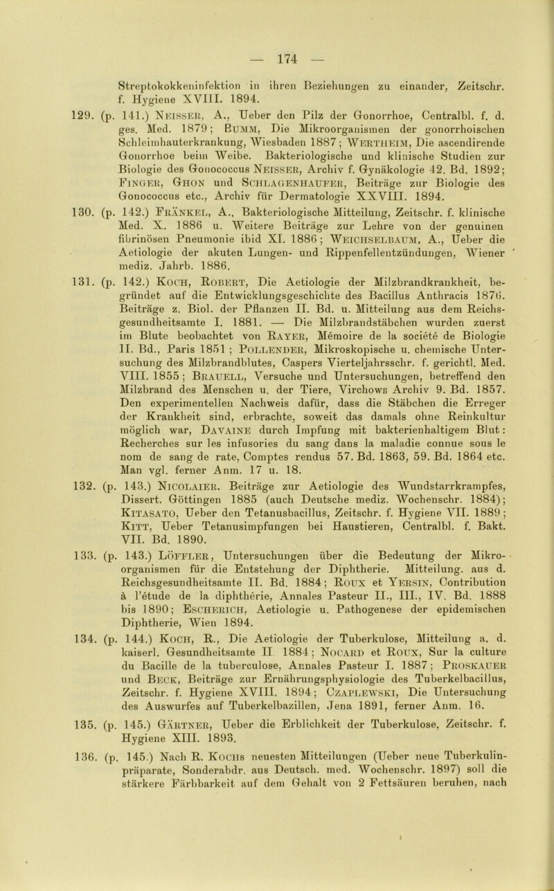 Streptokokkeiiinfektion in ihren Beziehungen zu einander, Zeitschr. f. Hygiene XVllI. 1894. 129. (p. 141.) Neisseu, A., lieber den Pilz der Gonorrhoe, Centralbl. f. d. ges. Med. 1879; Bumm, Die Mikroorganismen der gonorrhoischen Sclileiinliauterkrankung, AViesbaden 1887; Wertheim, Die ascendirende Gonorrhoe beim AVeibe. Bakteriologische und klinische Studien zur Biologie des Gonococcus Neisser, Archiv f. Gynäkologie 42, Bd. 1892; Finger, Ghon und Schlagenhaueer, Beiträge zur Biologie des Gonococcus etc., Archiv für Dermatologie XXVIII. 1894. 130. (p. 142.) Frankel, A., Bakteriologische Mitteilung, Zeitschr. f. klinische Med. X. 1886 u, AVeitere Beiträge zur Lehre von der genuinen fibrinösen Pneumonie ibid XI. 1886 ; AVeichselbaum, A., lieber die Aetiologie der akuten Lungen- und Pippenfellentzündungen, AViener mediz. Jahrb. 1886. 131. (p. 142.) Koch, Robert, Die Aetiologie der Milzbrandkrankheit, be- gründet auf die Entwicklungsgeschichte des Bacillus Anthracis 1876. Beiträge z. Biol. der Pflanzen II. Bd. u. Mitteilung aus dem Reichs- gesundheitsamte I. 1881. — Die Milzbrandstäbchen wurden zuerst im Blute beobachtet von Rayer, Memoire de la societe de Biologie II. Bd., Paris 1851 ; Pollender, Mikroskopische u. chemische Unter- suchung des Milzbrandblutes, Caspers Yierteljahrsschr. f. gerichtl, Med, VIII. 1855 ; Brauell, Versuche und Untersuchungen, betreffend den Milzbrand des Menschen u. der Tiere, Virchows Archiv 9. Bd. 1857. Den experimentellen Nachweis dafür, dass die Stäbchen die Erreger der Krankheit sind, erbrachte, soweit das damals ohne Reinkultur möglich war, Davaine durch Impfung mit bakterienhaltigem Blut: Recherches sur les infusories du sang dans la maladie connue sous le nom de sang de rate, Comptes rendus 57. Bd. 1863, 59. Bd. 1864 etc. Man vgl. ferner Anm. 17 u. 18. 132. (p. 143.) NiCOLAIER. Beiträge zur Aetiologie des AVundstarrkrampfes, Dissert. Göttingen 1885 (auch Deutsche mediz. AVochenschr. 1884); Kitasato, Ueber den Tetanusbacillus, Zeitschr. f. Hygiene AHI. 1889 ; Kitt, Ueber Tetanusimpfungen bei Haustieren, Centralbl. f. Bakt. VII. Bd. 1890. 133. (p. 143.) LÖEELER, Untersuchungen über die Bedeutung der Mikro-- Organismen für die Entstehung der Diphtherie. Mitteilung, aus d. Reichsgesundheitsamte II. Bd. 1884; Roux et Yersin, Contribution ä l’etude de la diphtherie, Annales Pasteur II., III., IV. Bd. 1888 bis 1890; Escherich, Aetiologie u. Pathogenese der epidemischen Diphtherie, AV^ien 1894. 134. (p. 144.) Koch, R., Die Aetiologie der Tuberkulose, Mitteilung a. d. kaiserl. Gesundheitsamte II. 1884 ; NoCARD et Roux, Sur la culture du Bacille de la tuberculose, Annales Pasteur I. 1887; Proskauer und Beck, Beiträge zur Ernährungsphysiologie des Tuberkelbacillus, Zeitschr. f. Hygiene XVIII. 1894; Ozablewski, Die Untersuchung des Auswurfes auf Tuberkelbazillen, Jena 1891, ferner Anm. 16. 135. (p. 145.) Gärtner, Ueber die Erblichkeit der Tuberkulose, Zeitschr. f. Hygiene XIII. 1893. 136. (p. 145.) Nacli R. Kochs neuesten Mitteilungen (Ueber neue Tuberkulin- präparate, Sonderabdr. aus Deutsch, med. AVochenschr. 1897) soll die stärkere Färbbarkeit auf dem Gelialt von 2 Fettsäuren beruhen, nach