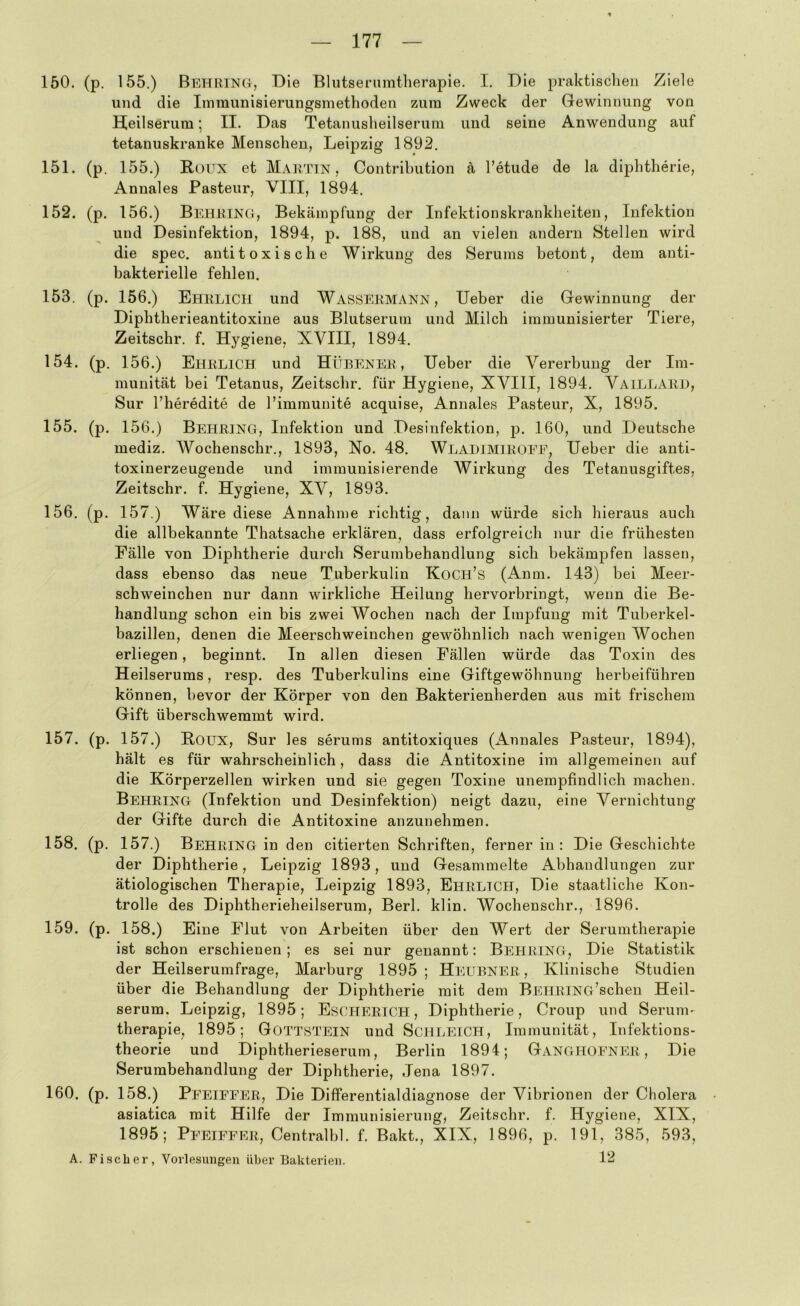 150. (p. 155.) Behring, Die Blutsenimtherapie. I. Die praktischen Ziele und die Immunisierungsmethoden zura Zweck der Gewinnung von Heilserum; II. Das Tetanusheilserum und seine Anwendung auf tetanuskranke Menschen, Leipzig 1892. 151. (p. 155.) Roux et Martin, Contrihution ä Tetude de la diphtherie, Annales Pasteur, VIII, 1894. 152. (p. 156.) Behring, Bekämpfung der Infektionskrankheiten, Infektion und Desinfektion, 1894, p. 188, und an vielen andern Stellen wird die spec. anti toxi sehe Wirkung des Serums betont, dem anti- bakterielle fehlen. 153. (p. 156.) Ehrlich und Wassermann, lieber die Gewinnung der Diphtherieantitoxine aus Blutserum und Milch immunisierter Tiere, Zeitschr. f. Hygiene, XVIII, 1894. 154. (p. 156.) Ehrlich und Hübener , lieber die Vererbung der Im- munität bei Tetanus, Zeitschr. für Hygiene, XVIII, 1894. VaillarI), Sur l’heredite de rimraunite acquise, Annales Pasteur, X, 1895. 155. (p. 156.) Behring, Infektion und Desinfektion, p. 160, und Deutsche mediz. Wochenschr., 1893, No. 48. Wlalimiroee, lieber die anti- toxinerzeugende und immunisierende Wirkung des Tetanusgiftes, Zeitschr. f. Hygiene, XV, 1893. 156. (p. 157.) Wäre diese Annahme richtig, dann würde sich hieraus auch die allbekannte Thatsache erklären, dass erfolgreich nur die frühesten Fälle von Diphtherie durch Serumbehandlung sich bekämpfen lassen, dass ebenso das neue Tuberkulin Koch’s (Amn. 143) bei Meer- schweinchen nur dann wirkliche Heilung hervorbringt, wenn die Be- handlung schon ein bis zwei Wochen nach der Impfung mit Tuberkel- bazillen, denen die Meerschweinchen gewöhnlich nach wenigen Wochen erliegen, beginnt. In allen diesen Fällen würde das Toxin des Heilserums, resp. des Tuberkulins eine Giftgewöhnung herbeiführen können, bevor der Körper von den Bakterienherden aus mit frischem Gift überschwemmt wird. 157. (p. 157.) Roux, Sur les serums antitoxiques (Annales Pasteur, 1894), hält es für wahrscheinlich, dass die Antitoxine im allgemeinen auf die Körperzellen wirken und sie gegen Toxine unempfindlich machen. Behring (Infektion und Desinfektion) neigt dazu, eine Vernichtung der Gifte durch die Antitoxine anzunehmen. 158. (p. 157.) Behring in den citierten Schriften, ferner in : Die Geschichte der Diphtherie, Leipzig 1893, und Gesammelte Abhandlungen zur ätiologischen Therapie, Leipzig 1893, Ehrlich, Die staatliche Kon- trolle des Diphtherieheilserum, Berl. klin. Wochenschr., 1896. 159. (p. 158.) Eine Flut von Arbeiten über den Wert der Serumtherapie ist schon erschienen; es sei nur genannt: Behring, Die Statistik der Heilserumfrage, Marburg 1895; Hi:ubner , Klinische Studien über die Behandlung der Diphtherie mit dem BEHRlNG’scheu Heil- serum, Leipzig, 1895; Escherich , Diphtherie, Croup und Serunv therapie, 1895; Gottstein und Schleich, Immunität, Infektions- theorie und Diphtherieserum, Berlin 1894; Ganghoener , Die Serumbehandlung der Diphtherie, Jena 1897. 160. (p. 158.) Peeieeer, Die Differentialdiagnose der Vibrionen der Cholera asiatica mit Hilfe der Immunisierung, Zeitschr. f. Hygiene, XIX, 1895; Peeieeer, Centralbl. f. Bakt., XIX, 1896, p. 191, 385, 593, A. Fi.sclier, Vorlesimgen über Bakterien. 12