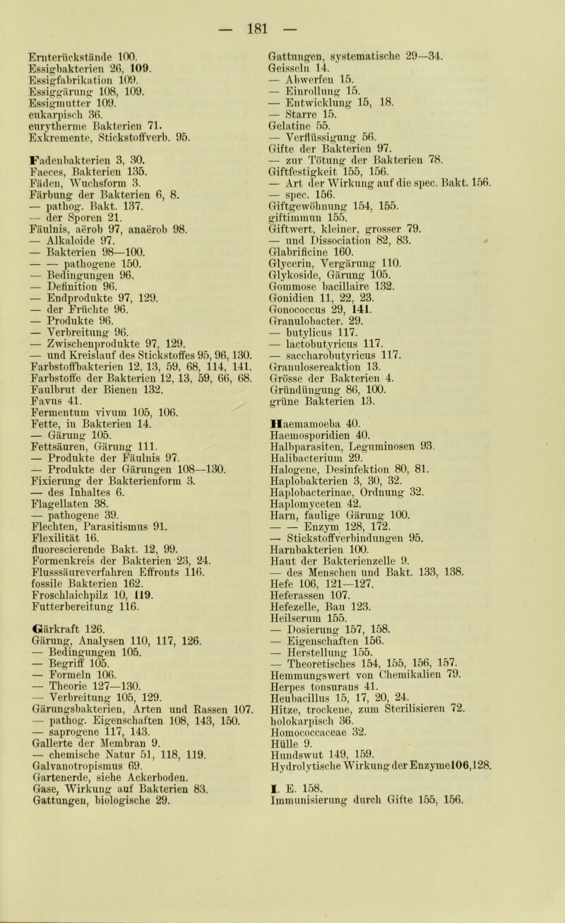 Eniterückstände 100. Essig-bakterien 26, 109. Essig’fabrikation 109. Essiggärmig* 108, 109. Essig'mutter 109. eukarpiscli 36. eurytlierme Bakterien 71. Exkremente, Stickstoffverb. 95. Fadenbakterien 3, 30. Faeces, Bakterien 135. Fäden, Wiiclisform 3. Färbung- der Bakterien 6, 8. — patbog-. Bakt. 137. — der Sporen 21. Fäulnis, aerob 97, anaerob 98. — Alkaloide 97. — Bakterien 98—100. patliog-eiie 150. — Bediug-nugeu 96. — Definition 96. — Endprodukte 97, 129. — der Früchte 96. — Produkte 96. — Verbreitung- 96. — Zwischenprodukte 97, 129. — und Kreislauf des Stickstoffes 95, 96,130. Farbstoffbakterien 12, 13, 59, 68, 114, 141. Farbstoffe der Bakterien 12, 13, 59, 66, 68. Fanlbrut der Bienen 132. Favus 41. Fermentnm vivum 105, 106. Fette, in Bakterien 14. — Gärung 105. Fettsäuren, Gärung 111. — Produkte der Fäulnis 97. — Produkte der Gärungen 108—130. Fixierung der Bakterienform 3. — des Inhaltes 6. Flagellaten 38. — pathogene 39. Flechten, Parasitismus 91. Flexilität 16. fluorescierende Bakt. 12, 99. Formenkreis der Bakterien 23, 24. Flusssäure verfahren Effronts 116. fossile Bakterien 162. Froschlaichpilz 10, 119. Futterbereitnng 116. Gärkraft 126. Gärung, Analysen 110, 117, 126. — Bedingungen 105. — Begriff 105. — Formeln 106. — Theorie 127—130. — Verbreitung 105, 129. Gärungsbakterien, Arten und Rassen 107. — pathog. Eigenschaften 108, 143, 150. — saprogene 117, 143. Gallerte der Membran 9. — chemische Natur 51, 118, 119. Galvanotropismus 69. Gartenerde, siehe Ackerboden. Gase, Wirkung auf Bakterien 83. Gattungen, biologische 29. Gattungen, systematische 29—34. Geisselu 14. — Abwerfen 15. — Eiurollung 15. — Entwicklung 15, 18. — Starre 15. Gelatine 55. — Verflüssigung 56. Gifte der Bakterien 97. — zur Tötung- der Bakterien 78. Giftfestigkeit 155, 156. — Art der Wirkung auf die spec. Bakt. 156. — spec. 156. Giftgewöhnung 154, 155. giftimmun 155. Giftwert, kleiner, grosser 79. — und Dissociation 82, 83. Glabrificine 160. Glycerin, Vergärung- 110. Glykoside, Gärung 105. Gommose bacillaire 132. Gonidien 11, 22, 23. Gonococcus 29, 141. Granulobacter. 29. — butylicus 117. — lactobutyricus 117. — saccharobutyricus 117. Granulosereaktion 13. Grösse der Bakterien 4. Gründüngung 86, 100. grüne Bakterien 13. Haemamoeba 40. Haemosporidien 40. Halbparasiten, Leguminosen 93. Halibacterium 29. Halogene, Desinfektion 80, 81. Haplobakterien 3, 30, 32. Haplobacteriuae, Ordnung- 32. Haplomyceten 42. Harn, faulige Gärung 100. Enzym^ 128, 172. — Stickstoffverbindungen 95. Harnbakterien 100. Haut der Bakterienzelle 9. — des Menschen und Bakt. 133, 138. Hefe 106, 121—127. Heferassen 107. Hefezelle, Bau 123. Heilserum 155. — Dosierung 157, 158. — Eigenschaften 156. — Herstellung 155. — Theoretisches 154, 155, 156, 157. Hemmungswert von Chemikalien 79. Herpes tonsurans 41. Heubacillus 15, 17, 20, 24. Hitze, trockene, zum Sterilisieren 72. holokarpisch 36. Homococcaceae 32. Hülle 9. Hundswut 149, 159. Hydrolytische VTrkuiig der Euzymel06,l 28. I. E. 158. Immunisierung durch Gifte 155, 156.