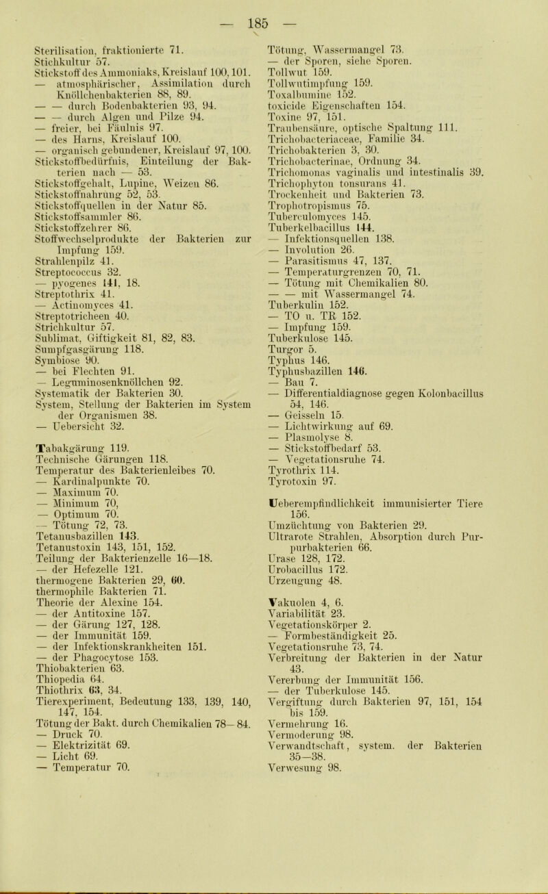 Sterilisation, fraktionierte 71. Stichknltnr 57. Stickstoff des Ammoniaks, Kreislauf 100,101. — atmosphärischer, Assimilation durch Kiiöllchenhakterien 88, 80. — — durch Bodenhakterien 03, 04. durch Alg'en und Pilze 04. — freier, hei Fäulnis 07. — des Harns, Kreislauf 100. — oro-anisch gebundener, Kreislauf 07,100. Stickstoffbedlirfnis, Einteilung der Bak- terien nach — 53. Stickstoffgehalt, Lupine, Weizen 86. Stickstoffnahrung 52, 53. Stickstoffquellen in der Natur 85. Stickstoff'sammler 86. Stickstoff'zehrer 86. StoffAvechselprodukte der Bakterien zur Impfung 150. Strahlenpilz 41. Streptococcus 32. — pyogenes 141, 18. Streptothrix 41. — Actinomyces 41. Streptotricheen 40. Strichkultur 57. Sublimat, Giftigkeit 81, 82, 83. Sumpfgasgärung 118. Symbiose 00. — bei Flechten 01. — Leguminosenknollcheu 02. Systematik der Bakterien 30. System, Stellung der Bakterien im System der Organismen 38. — Uebersicht 32. Tabakgärung 110. Technische Gärungen 118. Temperatur des Bakterienleibes 70. — Kardinalpunkte 70. — Maximum 70. — Minimum 70, — Optimum 70. — Tötung 72, 73. Tetanusbazillen 143. Tetanustoxin 143, 151, 152. Teilung der Bakterienzelle 16—18. — der Hefezelle 121. thermogene Bakterien 29, 60. thermophile Bakterien 71. Theorie der Alexine 154. — der Antitoxine 157. — der Gärung 127, 128. — der Immunität 159. — der Infektionskrankheiten 151. — der Phagocytose 153. Thiobakterien 63. Thiopedia 64. Thiothrix 63, 34. Tierexperiment, Bedeutung 133. 139, 140, 147, 154. Tötung der Bakt. durch Chemikalien 78— 84. — Druck 70. — Elektrizität 69. — Licht 69. — Temperatur 70. Tötung, Wassermangel 73. — der S})oren, siehe Sporen. Tollwut 159. Tollwutimpfung 150. Toxalhumine 152. toxicide Eigenschaften 154. Toxine 07, 151. Traultensäure, optische Spaltung 111. Trichobactei'iaceae, Familie 34. Trichobakterien 3, 30. Trichobacterinae, Ordnung 34. Trichomonas vaginalis und intestinalis 39. Trichophyton tonsurans 4L Ti’ockenheit und Bakterien 73. Trophotropismus 75. Tuberculomyces 145. Tuberkelbacillus 144. — Infektionsquellen 138. — Involution 26. — Parasitismus 47, 137. — Temperaturgrenzen 70, 71. — Tötung mit Chemikalien 80. mit Wassermangel 74. Tuberkulin 152. — TO u. TB 152. — Impfung 159. Tuberkulose 145. Turgor 5. Typhus 146. Typhushazillen 146. — Bau 7. — Differeiitialdiagnose gegen Koloubacillus 54, 146. — Geissein 15. — Lichtwirkung auf 69. — Plasmolyse 8. — Stickstoffbedarf 53. — Vegetationsruhe 74. Tyrothrix 114. Tyrotoxin 97. üeberempffndlichkeit immunisierter Tiere 156. Umzüchtung von Bakterien 20. Ultrarote Strahlen, Absorption durch Pur- purbakterien 66. Urase 128, 172. Urobacillus 172. Urzeugung 48. Vakuolen 4, 6. Variabilität 23. Vegetationskörper 2. — Formbeständigkeit 25. Vegetationsruhe 73, 74. Verbreitung der Bakterien in der Natur 43. Vererbung der Immunität 156. — der Tuberkulose 145. Vergiftung durch Bakterien 97, 151, 154 bis 159. Vermehrung 16. Vermoderung 98. Verwandtschaft, System, der Bakterien 35-38. Verwesung 98.