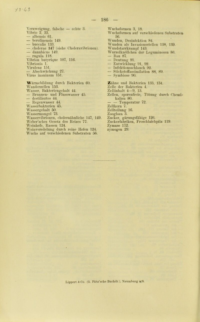 Yerzweig-ung-, falsche — eclite 8. Yibrio 2, 33. — albeiisis ßl. — beroliiieiisis 149. — biiccalis 133. — ,cbolerae 147 (.siebe Cboleravibrioiien). — daiml)icu.s 149. — nigula 118. Yibrioii ])utyrique 107, 116. Yibrioiiia 1. Yiruleiiz 151. — Abscbwäcbniig 27. Yirus iiianiiium 151. W ärmebiblung durcli Bakterien 60. Wauderzellen 153. Wasser, Bakterien gebalt 44. — Brnnnen- und Flnsswasser 45. — destiliertes 44. — Regenwasser 44. AYasserbakterien 45, Wassergehalt 50. Wassermangel 73. Wasservibrionen, cboleraäbnlicbe 147, 149. Weber’sches Gesetz des Reizes 77. Weinbefe, Rassen 124. Weinveredelnng durch reine Hefen 124. Wuchs auf verscbiedenen Substraten 56. Wucbsformen 3, 18. Wiicbsformen auf verscbiedenen Substraten/ 56. ^^bmden, Desinfektion 84. Wunden als Tnvasionsstellen 138, 139. Wundstarrkraini)f 143. Wurzelknöllcben der Leguminosen 86. — Bau 87. — Deutung 91. — Entwicklung 91, 92. — Infektionsschlaucb 92. — Stickstoffassimilation 88, 89. — Symbiose 90. Zähne und Bakterien 133, 134. Zelle der Bakterien 4. Zellinhalt 4—9, 13. Zellen, sporenfreie, Tötung durch Chemi- kalien 80. — — Temperatur 72. Zellkern 7. Zellteilung 16. Zoogloea 3. Zucker, gärungsfäbige 126. Zuckerfal3riken, Froscblaichpilz 119. Zymase 172. zymögen 29. Lippert ACo. (G. Pätz’scbe Bucbdr.), Naumburg a/S.