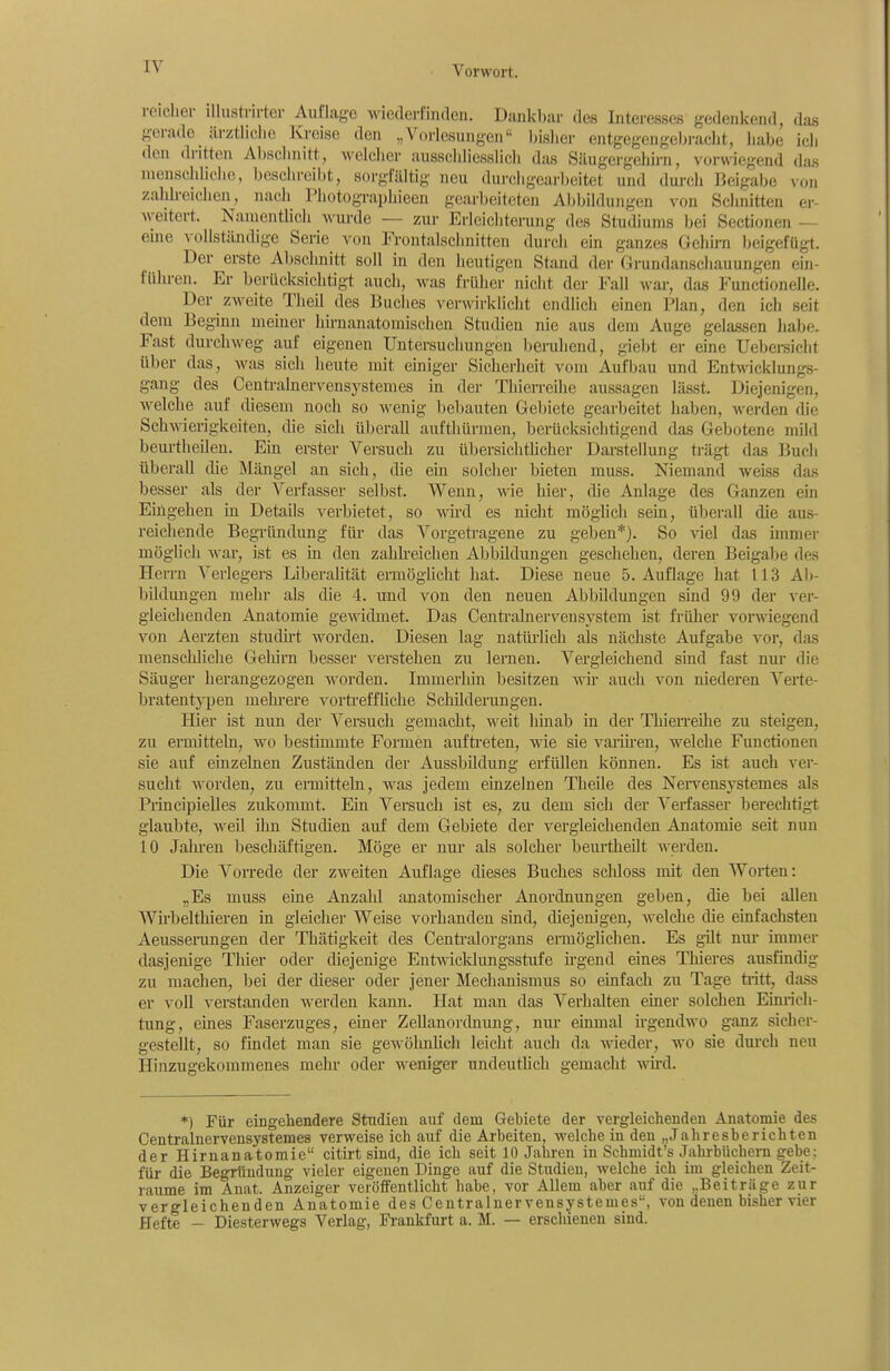 reicher lUustrirter Auflage wieaerfirulcn. Dankl):ir des Interesses gedenkend, das gerade ärztliche Kreise den „Vorlesungen bisher entgegengebi-aclit, habe ich den dritten Abschnitt, welcher ausschliesslich das Säugergehirn, vorwiegend das njeuschhchc, beschreibt, sorgfältig neu durchgearbeitet und durch Beigabe von zahh-eichen, nach Photographieeu gearbeiteten Abbildungen von Schnitten er- weitert. Namentlich wurde — zur Erleichterung des Studiums bei Sectionen — eme vollständige Serie von Frontalschnitten durch ein ganzes Gehirn beigefügt. Der erste Abschnitt soll in den heutigen Stand der Grundanschauuugen ein- führen. Er berücksichtigt auch, Avas früher nicht der Fall war, das Functionelle. Der zweite Theil des Buches verwirklicht endlich einen Plan, den ich seit dem Beginn memer hirnanatomischen Studien nie aus dem Auge gelassen habe. Fast durchweg auf eigenen Untersuchungen beruhend, giebt er eine Uebei-sicht über das, was sich heute mit einiger Sicherheit vom Aufbau und Entwicklungs- gang des Centi-alnervensystemes in der Thierreihe aussagen lässt. Diejenigen, welche auf diesem noch so wenig bebauten Gebiete gearbeitet haben, werden die Schwierigkeiten, die sich überall aufthürinen, berücksichtigend das Gebotene mild beurtheilen. Em erster Versuch zu übersichtlicher Darstellung trägt das Buch überall die Mängel an sich, die ein solcher bieten muss. Niemand weiss das besser als der Verfasser selbst. Wenn, wie hier, die Anlage des Ganzen ein Eingehen in Details verbietet, so wird es nicht möglich sein, überall die aus- reichende Begründung für das Vorgetragene zu geben*). So viel das unmer möglich war, ist es in den zahh-eichen Abbildungen geschehen, deren Beigabe des Herrn Verlegers Liberalität ermögücht hat. Diese neue S.Auflage hat 113 Ab- bildungen mehr als die 4. und von den neuen Abbildungen sind 99 der ver- gleichenden Anatomie gewidmet. Das Centrainervensystem ist früher vorwiegend von Aerzten studirt worden. Diesen lag natürlich als nächste Aufgabe vor, das menschliche Gelürn besser verstehen zu lernen. Vergleichend sind fast nur die Säuger herangezogen worden. Immeiiiin besitzen wii- auch von niederen Verte- bratentji)en melii'ere vortreffUche Schilderungen. Hier ist nun der Versuch gemacht, weit liinab in der ThieiTcilie zu steigen, zu ermitteln, wo bestimmte Formen aufti'eten, wie sie variii-en, welche Functionen sie auf einzelnen Zuständen der Aussbildung erfüllen können. Es ist auch ver- sucht worden, zu ermitteln, was jedem einzelnen Theile des Nei-vensystemes als Principielles zukommt. Ein Versuch ist es, zu dem sich der Verfasser berechtigt glaubte, weil ihn Studien auf dem Gebiete der vergleichenden Anatomie seit nun 10 Jahren beschäftigen. Möge er nur als solcher beurtheUt werden. Die Vorrede der zweiten Auflage dieses Buches sclüoss mit den Worten: „Es muss eine Anzahl anatomischer Anordnungen geben, die bei allen Wirbelthieren in gleicher Weise vorhanden sind, diejenigen, welche die einfachsten Aeusserangen der Thätigkeit des Centi'alorgans ermöglichen. Es gilt nm* immer dasjenige Thier oder diejenige Entwicldungsstufe irgend eines Thieres ausfmdig zu machen, bei der dieser oder jener Mechanismus so einfach zu Tage tiitt, dass er voll verstanden werden kann. Hat man das Verhalten einer solchen Einrich- tung, eines Faserzuges, einer ZeUanordnung, nur einmal irgendwo ganz sicher- gestellt, so findet man sie gewölmlich leicht auch da wieder, wo sie durch neu Hinzugekommenes mehr oder weniger undeutlich gemacht wü-d. *) Für eingehendere Studien auf dem Gebiete der vergleichenden Anatomie des Centraluervensystemes verweise ich auf die Arbeiten, welche in den „Jahresberichten der Hirnanatomie citirt sind, die ich seit 10 Jahren in Schmidt's Jahrbüchern gebe; für die Begründung vieler eigenen Dinge auf die Studien, welche ich im gleichen Zeit- räume im Anat. Anzeiger veröffentlicht habe, vor Allem aber auf die „Beiträge zur vergleichenden Anatomie des Centraluervensystemes, von denen bisher vier Hefte - Diesterwegs Verlag, Frankfurt a. M. — erschienen sind.