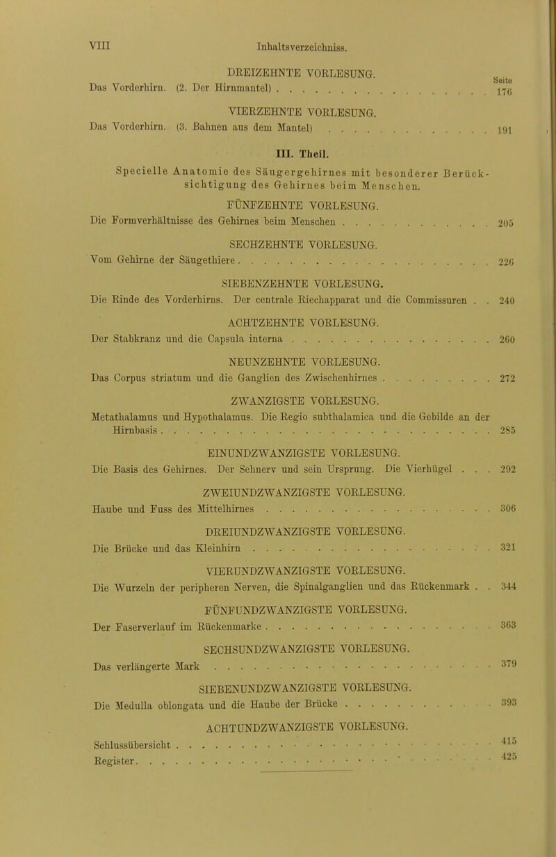 DREIZEHNTE VORLESUNG. Seite Das Vorderhirn. (2. Der Hirnmautel) ^^(j VIERZEHNTE VORLESUNG. Das Vorderhirn. (3. Bahnen aus dem Mantel) 191 m. TheiL Specielle Anatomie des Säugergehirnes mit besonderer Berück- sichtigung des Gehirnes beim Menschen. FÜNFZEHNTE VORLESUNG. Die Formverhältnisse des Gehirnes beim Menschen 205 SECHZEHNTE VORLESUNG. Vom Gehirne der Säugethiere 220 SIEBENZEHNTE VORLESUNG. Die Rinde des Vorderhirns. Der centrale Riechapparat und die Commissuren . . 240 ACHTZEHNTE VORLESUNG. Der Stabkranz und die Capsula interna 260 NEUNZEHNTE VORLESUNG. Das Corpus striatum und die Ganglien des Zwischenhirnes 272 ZWANZIGSTE VORLESUNG. Metathalamus und Hypothalamus. Die Regio subthalamica und die Gebilde an der Hirnbasis . , 285 EINUNDZWANZIGSTE VORLESUNG. Die Basis des Gehirnes. Der Sehnerv und sein Ursprung. Die Vierhügel . . . 292 ZWEIUNDZWANZIGSTE VORLESUNG. Haube und Fuss des Mittelhirnes 306 DREIUNDZWANZIGSTE VORLESUNG. Die Brücke und das Kleinhirn 321 VIERUNDZWANZIGSTE VORLESUNG. Die Wurzeln der peripheren Nerven, die Spiualganglien und das Rückenmark . . 344 FÜNFUNDZWANZIGSTE VORLESUNG. Der Faserverlauf im Rückenmarke 363 SECHSUNDZWANZIGSTE VORLESUNG. Das verlängerte Mark 379 SIEBENUNDZWANZIGSTE VORLESUNG. Die MeduUa oblongata und die Haube der Brücke 393 ACHTUNDZWANZIGSTE VORLESUNG. Schlussübersicht