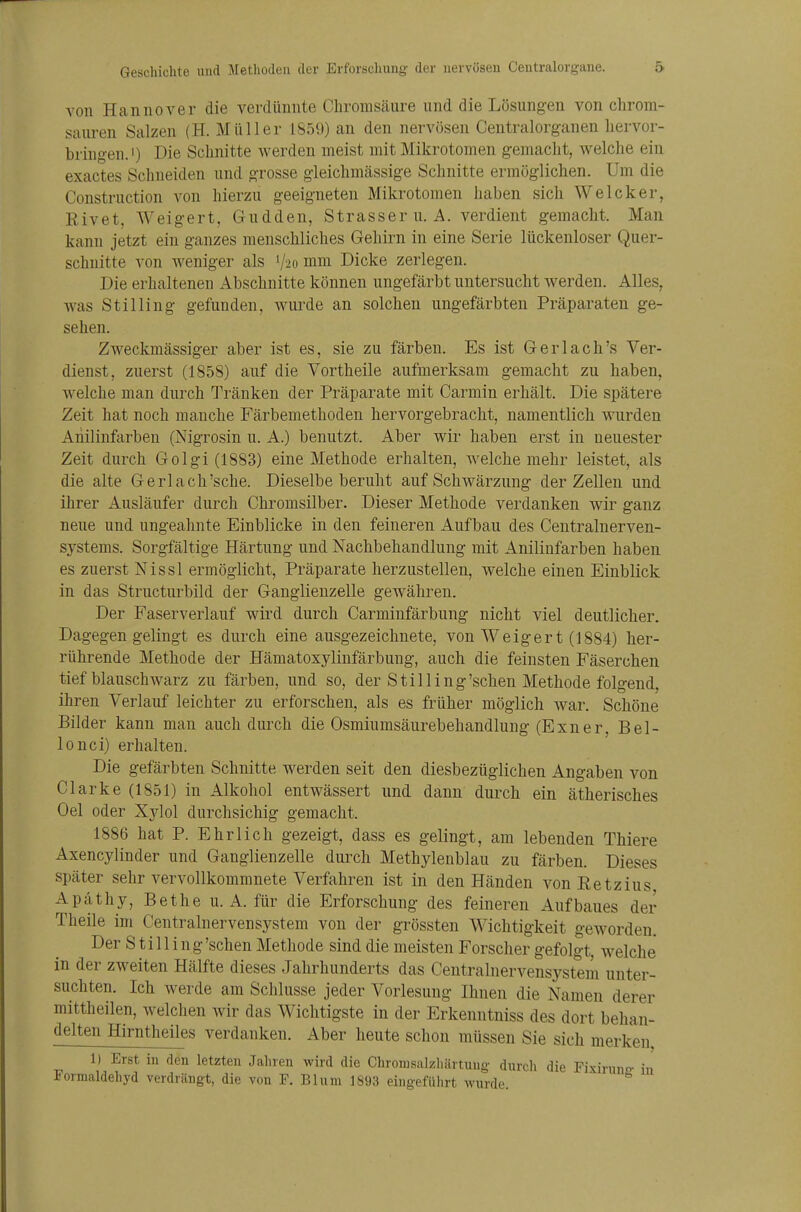 von Hannover die verdünnte Chronisäure und die Lösungen von clirom- sauren Salzen (H. Müller 1S59) an den nervösen Centralorganen hervor- bringen.!) Die Schnitte werden meist mit Mikrotomen gemacht, welche ein exactes Schneiden und grosse gleichmässige Schnitte ermöglichen. Um die Construction von hierzu geeigneten Mikrotomen haben sich Weicker, Rivet, Weigert, G-udden, Strasser u.A. verdient gemacht. Man kann jetzt ein ganzes menschliches Gehirn in eine Serie lückenloser Quer- schnitte von weniger als V20 mm Dicke zerlegen. Die erhaltenen Abschnitte können ungefärbt untersucht werden. Alles, was Stilling gefunden, wurde an solchen ungefärbten Präparaten ge- sehen. Zweckmässiger aber ist es, sie zu färben. Es ist Gerlach's Ver- dienst, zuerst (1858) auf die Vortheile aufmerksam gemacht zu haben, welche man durch Tränken der Präparate mit Carmin erhält. Die spätere Zeit hat noch manche Färbemethoden hervorgebracht, namentlich wurden Anilinfarben (Nigrosin u. A.) benutzt. Aber wir haben erst in neuester Zeit durch Golgi (1883) eine Methode erhalten, welche mehr leistet, als die alte Gerlach'sehe. Dieselbe beruht auf Schwärzung der Zellen und ihrer Ausläufer durch Chromsilber. Dieser Methode verdanken wir ganz neue und ungeahnte Einblicke in den feineren Aufbau des Centrainerven- systems. Sorgfältige Härtung und Nachbehandlung mit Anilinfarben haben es zuerst Nissl ermöglicht, Präparate herzustellen, welche einen Einblick in das Structurbild der Ganglienzelle gewähren. Der Faserverlauf wird durch Carminfärbung nicht viel deutlicher. Dagegen gelingt es durch eine ausgezeichnete, von Weigert (1884) her- rührende Methode der Hämatoxylinfärbung, auch die feinsten Fäserchen tiefblauschwarz zu färben, und so, der Stilling'sehen Methode folgend, ihren Verlauf leichter zu erforschen, als es früher möglich war. Schöne Bilder kann man auch durch die Osmiumsäurebehandlung (Exner, Bel- lonci) erhalten. Die gefärbten Schnitte werden seit den diesbezüglichen Angaben von Clarke (1851) in Alkohol entwässert und dann durch ein ätherisches Oel oder Xj^lol durchsichig gemacht. 1886 hat P. Ehrlich gezeigt, dass es gelingt, am lebenden Thiere Axencylinder und Ganglienzelle durch Methylenblau zu färben. Dieses später sehr vervollkommnete Verfahren ist in den Händen von Eetzius Apäthy, Bethe u.A. für die Erforschung des feineren Aufbaues der Theile im Centrainervensystem von der grössten Wichtigkeit geworden. Der S t i 11 i n g 'sehen Methode sind die meisten Forscher gefolgt, welche in der zweiten Hälfte dieses Jahrhunderts das Centrainervensystem unter- suchten. Ich werde am Schlüsse jeder Vorlesung Ihnen die Namen derer mittheilen, welchen wir das Wichtigste in der Erkenntniss des dort behan- delten Hirntheiles verdanken. Aber heute schon müssen Sie sich merken 1) Erst in den letzten Jahren wird die Chrorasalzhärtuug durcli die Fixiruno- in Formaldehyd verdrängt, die von F. Blum 1893 eingeführt wurde.
