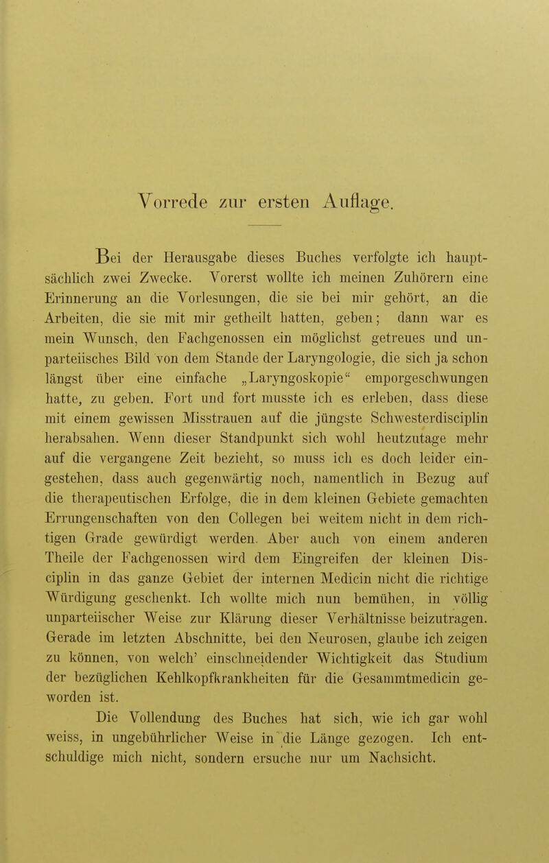 Vorrede zur ersten Auflage. Bei der Herausgabe dieses Buches verfolgte ich haupt- sächlich zwei Zwecke. Vorerst wollte ich meinen Zuhörern eine Erinnerung an die Vorlesungen, die sie bei mir gehört, an die Arbeiten, die sie mit mir getheilt hatten, geben; dann war es mein Wunsch, den Fachgenossen ein möglichst getreues und un- parteiisches Bild von dem Stande der Laryngologie, die sich ja schon längst über eine einfache „Laryngoskopie emporgeschwungen hatte, zu geben. Fort und fort musste ich es erleben, dass diese mit einem gewissen Misstrauen auf die jüngste Schwesterdisciplin herabsahen. Wenn dieser Standpunkt sich wohl heutzutage mehr auf die vergangene Zeit bezieht, so muss ich es doch leider ein- gestehen, dass auch gegenwärtig noch, namentlich in Bezug auf die therapeutischen Erfolge, die in dem kleinen Gebiete gemachten Errungenschaften von den Collegen bei weitem nicht in dem rich- tigen Grade gewürdigt werden. Aber auch von einem anderen Theile der Fachgenossen wird dem Eingreifen der kleinen Dis- ciplin in das ganze Gebiet der internen Medicin nicht die richtige Würdigung geschenkt. Ich wollte mich nun bemühen, in völlig unparteiischer Weise zur Klärung dieser Verhältnisse beizutragen. Gerade im letzten Abschnitte, bei den Neurosen, glaube ich zeigen zu können, von welch' einschneidender Wichtigkeit das Studium der bezüglichen Kehlkopfkrankheiten für die Gesammtmedicin ge- worden ist. Die Vollendung des Buches hat sich, wie ich gar wohl weiss, in ungebührlicher Weise in  die Länge gezogen. Ich ent- schuldige mich nicht, sondern ersuche nur um Nachsicht.