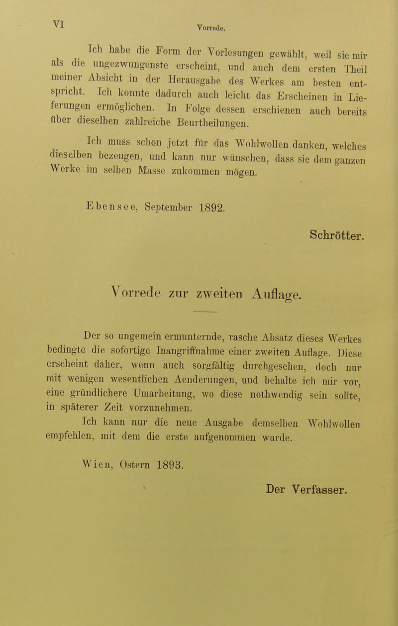 Vorrede. Ich habe die Form der Vorlesungen gewählt, weil sie mir als die ungezwungenste erscheint, und auch dem ersten Theil meiner Absicht in der Herausgabe des Werkes am besten ent- spricht. Ich konnte dadurch auch leicht das Erscheinen in Lie- ferungen ermöglichen. In Folge dessen erschienen auch bereits über dieselben zahlreiche Beurtheilungen. Ich muss schon jetzt für das Wohlwollen danken, welches dieselben bezeugen, und kann nur wünschen, dass sie dem ganzen Werke im selben Masse zukommen mögen. Ebensee, September 1892. Schrötter. Vorrede zur zweiten Auflage. Der so ungemein ermunternde, rasche Absatz dieses Werkes bedingte die sofortige Inangriffnahme einer zweiten Auflage. Diese erscheint daher, wenn auch sorgfältig durchgesehen, doch nur mit wenigen wesentlichen Aenderungen, und behalte ich mir vor, eine gründlichere Umarbeitung, wo diese nothwendig sein sollte, in späterer Zeit vorzunehmen. Ich kann nur die neue Ausgabe demselben Wohlwollen empfehlen, mit dem die erste aufgenommen wurde. Wien, Ostern 1893. Der Verfasser.