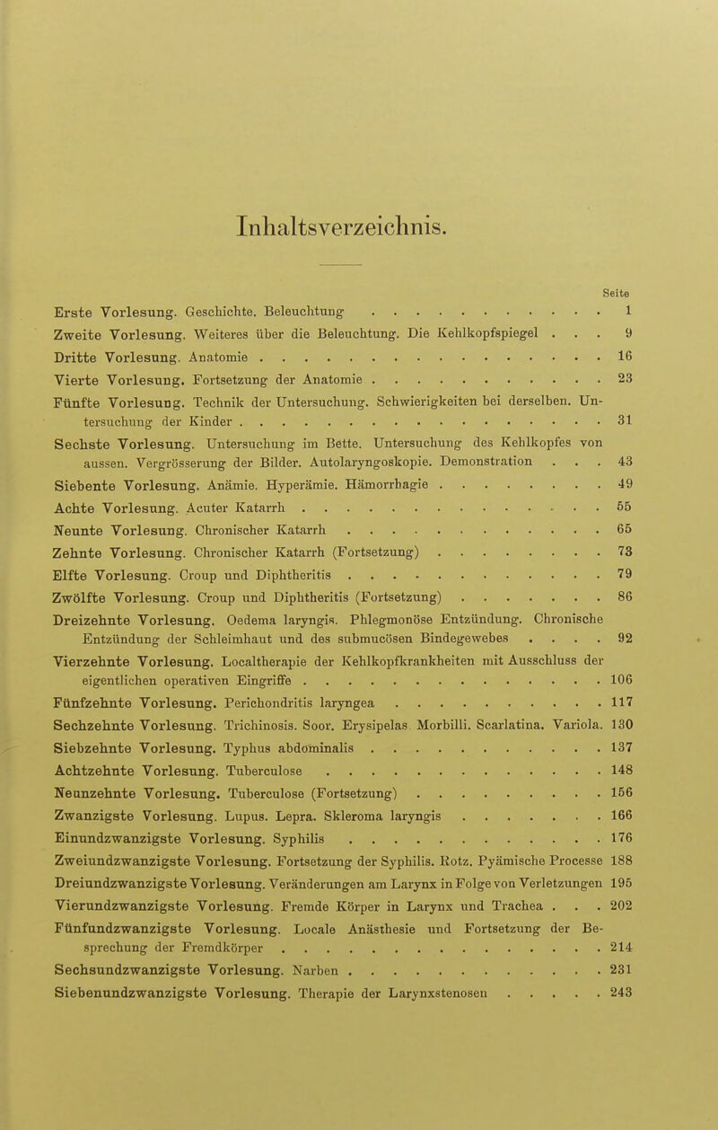 Inhaltsverzeichnis. Seite Erste Vorlesung. Geschichte. Beleuchtung 1 Zweite Vorlesung. Weiteres über die Beleuchtung. Die Kehlkopfspiegel ... 9 Dritte Vorlesung. Anatomie 16 Vierte Vorlesung. Fortsetzung der Anatomie 23 Fünfte Vorlesung. Technik der Untersuchung. Schwierigkeiten bei derselben. Un- tersuchung der Kinder 31 Sechste Vorlesung. Untersuchung im Bette. Untersuchung des Kehlkopfes von aussen. Vergrösserung der Bilder. Autolaryngoskopie. Demonstration ... 43 Siebente Vorlesung. Anämie. Hyperämie. Hämorrhagie 49 Achte Vorlesung. Acuter Katarrh 55 Neunte Vorlesung. Chronischer Katarrh 65 Zehnte Vorlesung. Chronischer Katarrh (Fortsetzung) 73 Elfte Vorlesung. Croup und Diphtheritis 79 Zwölfte Vorlesung. Croup und Diphtheritis (Fortsetzung) 86 Dreizehnte Vorlesung. Oedema laryngis. Phlegmonöse Entzündung. Chronische Entzündung der Schleimhaut und des submucösen Bindegewebes .... 92 Vierzehnte Vorlesung. Localtherapie der Kehlkopfkrankheiten mit Ausschluss der eigentlichen operativen Eingriffe 106 Fünfzehnte Vorlesung. Perichondritis laryngea 117 Sechzehnte Vorlesung. Trichinosis. Soor. Erysipelas. Morbilli. Scarlatina. Variola. 130 Siebzehnte Vorlesung. Typhus abdominalis 137 Achtzehnte Vorlesung. Tuberculose 148 Neunzehnte Vorlesung. Tuberculose (Fortsetzung) 156 Zwanzigste Vorlesung. Lupus. Lepra. Skieroma laryngis 166 Einundzwanzigste Vorlesung. Syphilis 176 Zweiundzwanzigste Vorlesung. Fortsetzung der Syphilis. Rotz. Pyämische Processe 188 Dreiundzwanzigste Vorlesung. Veränderungen am Larynx in Folge von Verletzungen 195 Vierundzwanzigste Vorlesung. Fremde Körper in Larynx und Trachea . . . 202 Fünfundzwanzigste Vorlesung. Locale Anästhesie und Fortsetzung der Be- sprechung der Fremdkörper 214 Sechsundzwanzigste Vorlesung. Narben 231 Siebenundzwanzigste Vorlesung. Therapie der Larynxstenosen 243