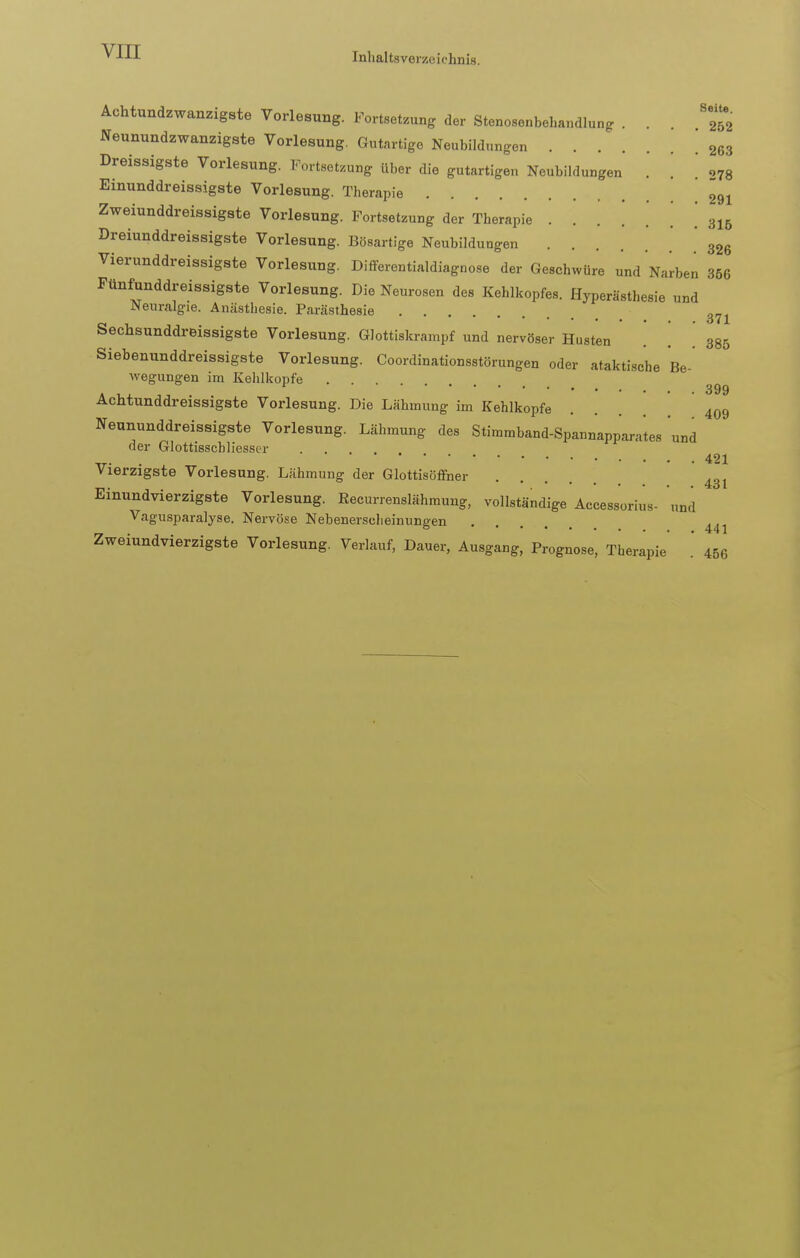 Seite. Achtundzwanzigste Vorlesung. Fortsetzung der Stenosenbehandlung . . Neunundzwanzigste Vorlesung. Gutartige Neubildungen 263 Dreissigste Vorlesung. Fortsetzung über die gutartigen Neubildungen . . ' 278 Einunddreissigste Vorlesung. Therapie 291 Zweiunddreissigste Vorlesung. Fortsetzung der Therapie . 31b Dreiunddreissigste Vorlesung. Bösartige Neubildungen . 326 Vierunddreissigste Vorlesung. Differentialdiagnose der Geschwüre und Narben 366 Fünfunddreissigste Vorlesung. Die Neurosen des Kehlkopfes. Hyperästhesie und Neuralgie. Anästhesie. Parästhesie m Sechsunddreissigste Vorlesung. Glottiskrampf und nervöser Husten \ 385 Siebenunddreissigste Vorlesung. Coordinationsstörungen oder ataktische Be- wegungen im Kehlkopfe g Ächtunddreissigste Vorlesung. Die Lähmung im Kehlkopfe ... 409 Neununddreissigste Vorlesung. Lähmung des Stimmband-Spannapparates und der Glottisscbliesser 421 Vierzigste Vorlesung. Lähmung der Glottisöffner 431 Einundvierzigste Vorlesung. Recurrenslähmung, vollständige Accessorius- und Vagusparalyse. Nervöse Nebenerscheinungen l41 Zweiundvierzigste Vorlesung. Verlauf, Dauer, Ausgang, Prognose, Therapie [ 456