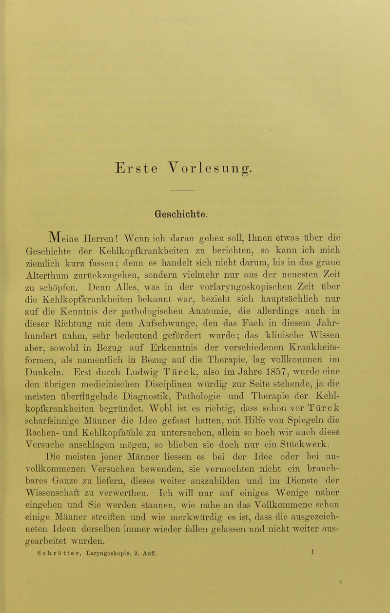 Erste Vorlesung. Geschichte. M eine Herren! Wenn ich daran gehen soll, Ihnen etwas über die Geschichte der Kehlkopfkrankheiten zn berichten, so kann ich mich ziemlich kurz fassen; denn es handelt sich nicht darum, bis in das graue Alterthum zurückzugehen, sondern vielmehr nur aus der neuesten Zeit zu schöpfen. Denn Alles, was in der vorlaryngoskopisehen Zeit über die Kehlkopfkrankheiten bekannt war, bezieht sich hauptsächlich nur auf die Kenntnis der pathologischen Anatomie, die allerdings auch in dieser Richtung mit dem Aufschwünge, den das Fach in diesem Jahr- hundert nahm, sehr bedeutend gefördert wurde; das klinische Wissen aber, sowohl in Bezug auf Erkenntnis der verschiedenen Krankheits- formen, als namentlich in Bezug auf die Therapie, lag vollkommen im Dunkeln. Erst durch Ludwig Türck, also im Jahre 1857, wurde eine den übrigen medicinischen Disciplinen würdig zur Seite stehende, ja die meisten überflügelnde Diagnostik, Pathologie und Therapie der Kehl- kopfkrankheiten begründet. Wohl ist es richtig, dass schon vor Türck scharfsinnige Männer die Idee gefasst hatten, mit Hilfe von Spiegeln die Rachen- und Kehlkopfhöhle zu untersuchen, allein so hoch wir auch diese Versuche anschlagen mögen, so blieben sie doch nur ein Stückwerk. Die meisten jener Männer Hessen es bei der Idee oder bei un- vollkommenen Versuchen bewenden, sie vermochten nicht ein brauch- bares Ganze zu liefern, dieses weiter auszubilden und im Dienste der Wissenschaft zu verwerthen. Ich will nur auf einiges Wenige näher eingehen und Sie werden staunen, wie nahe an das Vollkommene schon einige Männer streiften und wie merkwürdig es ist, dass die ausgezeich- neten Ideen derselben immer wieder fallen gelassen und nicht weiter aus- gearbeitet wurden.