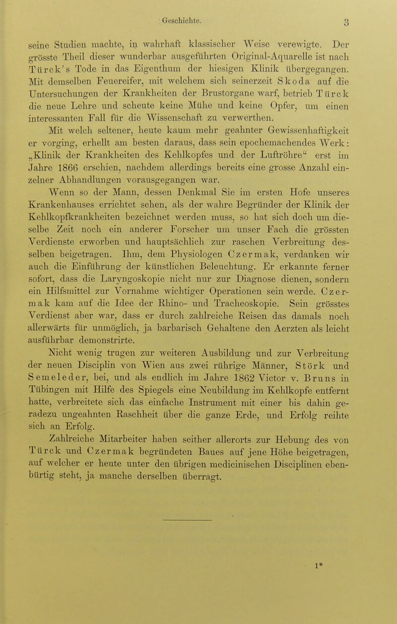 Geschichte. seine Studien machte, in wahrhaft klassischer Weise verewigte. Der g-rösste Theil dieser wunderhar ausgeführten Original-Aquarelle ist nach Türck's Tode in das Eigenthum der Inesigen Klinik übergegangen. Mit demselben Feuereifer, mit welchem sich seinerzeit Skoda a,uf die Untersuchungen der Krankheiten der Brustorgane warf, betrieb Türek die neue Lehre und scheute keine Mühe und keine Opfer, um einen interessanten Fall für die Wissenschaft zu verwerthen. Mit welch seltener, heute kaum mehr geahnter Gewissenhaftigkeit er vorging, erhellt am besten daraus, dass sein epochemachendes Werk: „Klinik der Krankheiten des Kehlkopfes und der Luftröhre erst im Jahre 1866 erschien, nachdem allerdings bereits eine grosse Anzahl ein- zelner Abhandlungen vorausgegangen war. Wenn so der Mann, dessen Denkmal Sie im ersten Hofe unseres Krankenhauses errichtet sehen, als der wahre Begründer der Klinik der Kehlkopfkrankheiten bezeichnet werden muss, so hat sich doch um die- selbe Zeit noch ein anderer Forscher um unser Fach die grössten Verdienste erworben und hauptsächlich zur raschen Verbreitung des- selben beigetragen. Ihm, dem Physiologen Czermak, verdanken wir auch die Einführung der künstlichen Beleuchtung. Er erkannte ferner sofort, dass die Laryngoskopie nicht nur zur Diagnose dienen, sondern ein Hilfsmittel zur Vornahme wichtiger Operationen sein werde. Czer- mak kam auf die Idee der Rhino- nnd Tracheoskopie. Sein grösstes Verdienst aber war, dass er durch zahlreiche Reisen das damals noch allerwärts für unmöglich, ja barbarisch Gehaltene den Aerzten als leicht ausführbar demonstrirte. Nicht wenig trugen zur weiteren Ausbildung nnd zur Verbreitung der neuen Disciplin von Wien aus zwei rührige Männer, Stork nnd Semeleder, bei, und als endlich im Jahre 1862 Victor v. Bruns in Tübingen mit Hilfe des Spiegels eine Neubildung im Kehlkopfe entfernt hatte, verbreitete sich das einfache Instrument mit einer bis dahin ge- radezu ungeahnten Raschheit über die ganze Erde, und Erfolg reihte sich an Erfolg. Zahlreiche Mitarbeiter haben seither allerorts zur Hebnng des von Türck und Czermak begründeten Baues auf jene Höhe beigetragen, auf welcher er heute unter den übrigen medicinischen Disciplinen eben- bürtig steht, ja manche derselben überragt.