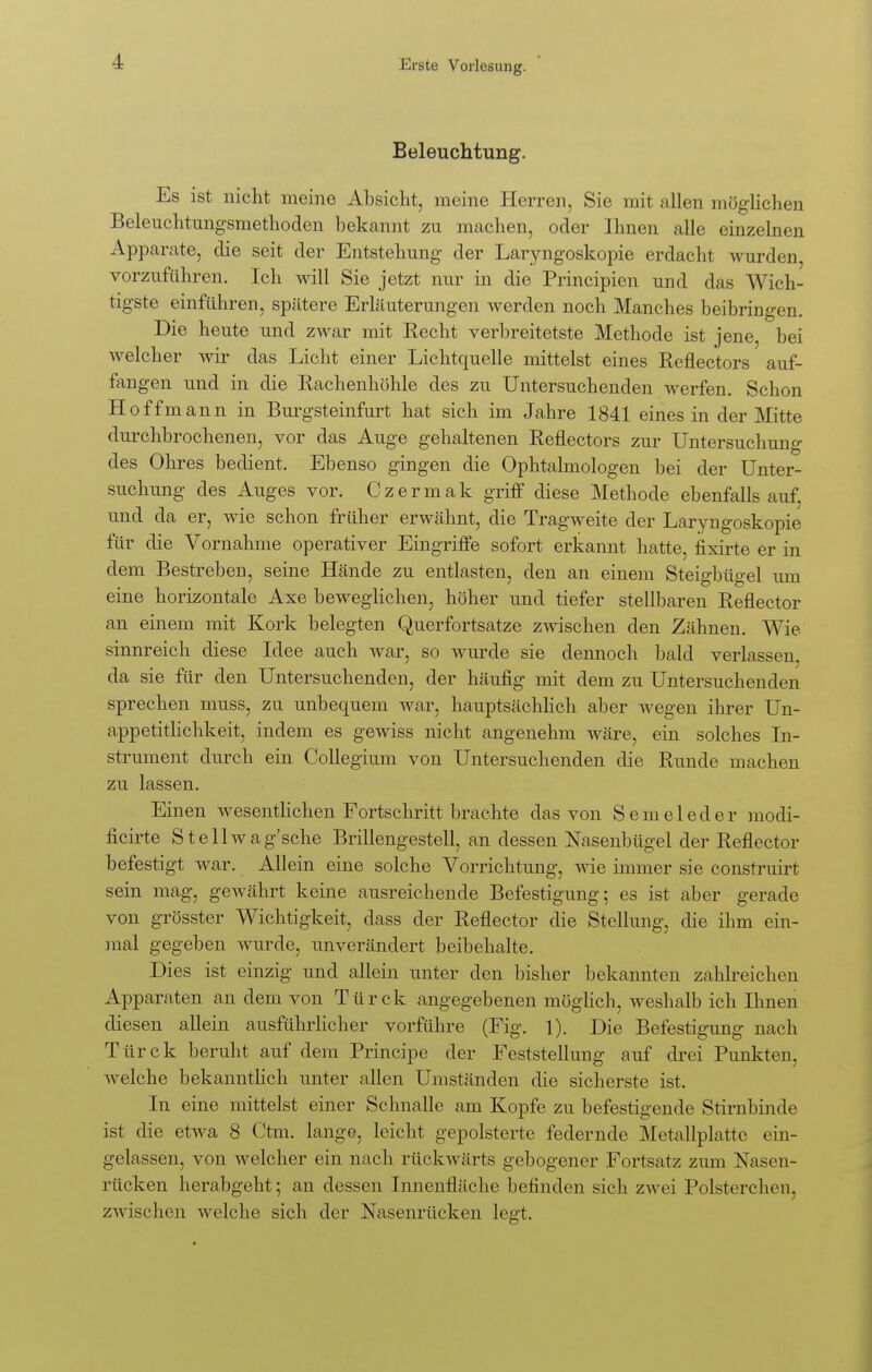 Beleuchtung. Es ist nicht meine Absicht, meine Herren, Sie mit allen möglichen Beleuchtnngsmethoden bekannt zu machen, oder Ihnen alle einzelnen Apparate, die seit der Entstehung der Laryngoskopie erdacht wurden, vorzuführen. Ich will Sie jetzt nur in die Principien und das Wich- tigste einführen, spätere Erläuterungen werden noch Manches beibringen. Die heute und zwar mit Recht verbreitetste Methode ist jene, bei Avelcher wir das Licht einer Lichtquelle mittelst eines Reflectors auf- fangen und in die Rachenhöhle des zu Untersuchenden werfen. Schon Hoffmann in Burgsteinfurt hat sich im Jahre 1841 eines in der Mitte durchbrochenen, vor das Auge gehaltenen Reflectors zur Untersuchung des Ohres bedient. Ebenso gingen die Ophtalmologen bei der Unter- suchung des Auges vor. Czermak griff diese Methode ebenfalls auf, und da er, wie schon früher erwähnt, die Tragweite der Laryngoskopie für die Vornahme operativer Eingriffe sofort erkannt hatte, fixirte er in dem Bestreben, seine Hände zu entlasten, den an einem Steigbügel um eine horizontale Axe beweglichen, höher und tiefer stellbaren Reflector an einem mit Kork belegten Querfortsatze zwischen den Zähnen. Wie sinnreich diese Idee auch war, so wurde sie dennoch bald verlassen da sie für den Untersuchenden, der häufig mit dem zu Untersuchenden sprechen muss, zu unbequem war, hauptsächlich aber wegen ihrer Un- appetitlichkeit, indem es gewiss nicht angenehm wäre, ein solches In- strument durch ein Collegium von Untersuchenden die Runde machen zu lassen. Einen wesentlichen Fortschritt brachte das von Semeleder modi- ficirte Stellwag'sche Brillengestell, an dessen Nasenbügel der Reflector befestigt war. Allein eine solche Vorrichtung, wie immer sie construirt sein mag, gewährt keine ausreichende Befestigung; es ist aber gerade von grösster Wichtigkeit, dass der Reflector die Stellung, die ihm ein- mal gegeben wurde, unverändert beibehalte. Dies ist einzig und allein unter den bisher bekannten zahlreichen Apparaten an dem von Türck angegebenen möglich, weshalb ich Ihnen diesen allein ausführlicher vorführe (Fig. 1). Die Befestigung nach Türck beruht auf dem Principe der Feststellung auf drei Punkten, welche bekanntlich unter allen Umständen die sicherste ist. In eine mittelst einer Schnalle am Kopfe zu befestigende Stirnbinde ist die etwa 8 Ctm. lange, leicht gepolsterte federnde Metallplattc ein- gelassen, von welcher ein nach rückwärts gebogener Fortsatz zum Nasen- rücken herabgeht; an dessen Innenfläche befinden sich zwei Polsterchrn. zwischen welche sich der Nasenrücken legt.