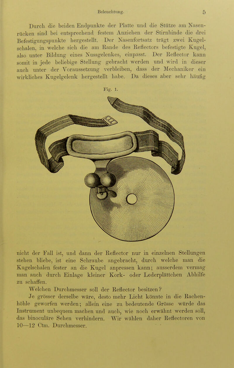 Durch die beiden Endpunkte der Platte und die Stütze am Nasen- rücken sind bei entsprechend festem Anziehen der Stirnbinde die drei Befestigungspunkte hergestellt. Der Nasenfortsatz trägt zwei Kugel- schalen, in welche sich die am Rande des Reflectors befestigte Kugel, also unter Bildung eines Nussgelenkes, einpasst. Der Reflector kann somit in jede beliebige Stellung gebracht werden und wird in dieser auch unter der Voraussetzung verbleiben, dass der Mechaniker ein wirkliches Kugelgelenk hergestellt habe. Da dieses aber sehr häufig Fig. l. nicht der Fall ist, und dann der Reflector nur in einzelnen Stellungen stehen bliebe, ist eine Schraube angebracht, durch welche man die Kugelschalen fester an die Kugel anpressen kann; ausserdem vermag man auch durch Einlage kleiner Kork- oder Lederplättchen Abhilfe zu schaffen. Welchen Durchmesser soll der Reflector besitzen? Je grösser derselbe wäre, desto mehr Licht könnte in die Rachen- höhle geworfen werden; allein eine zu bedeutende Grösse würde das Instrument unbequem machen und auch, wie noch erwähnt werden soll, das binoculäre Sehen verhindern. Wir wählen daher Reflectoren von 10—12 Ctm. Durchmesser.