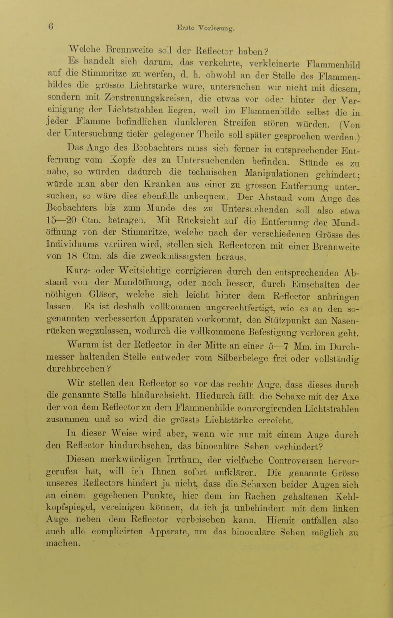 Welche Brennweite soll der Reflector haben ? Es handelt sich darum, das verkehrte, verkleinerte Flaramenbild auf die Stimmritze zu werfen, d. h. obwohl an der Stelle des Flammen- bildes die grösste Lichtstärke wäre, untersuchen wir nicht mit diesem, sondern mit Zerstreuungskreisen, die etwas vor oder hinter der Ver- einigung der Lichtstrahlen liegen, weil im Flammenbilde selbst die in jeder Flamme befindlichen dunkleren Streifen stören würden. (Von der Untersuchung tiefer gelegener Theile soll später gesprochen werden.) Das Auge des Beobachters muss sich ferner in entsprechender Ent- fernung vom Kopfe des zu Untersuchenden befinden. Stünde es zu nahe, so würden dadurch die technischen Manipulationen gehindert: würde man aber den Kranken aus einer zu grossen Entfernung unter- suchen, so wäre dies ebenfalls unbequem. Der Abstand vom Auge des Beobachters bis zum Munde des zu Untersuchenden soll also etwa 15—20 Ctm. betragen. Mit Rücksicht auf die Entfernung der Mund- öffnung von der Stimmritze, welche nach der verschiedenen Grösse des Individuums variiren wird, stellen sich Reflectoren mit einer Brennweite von 18 Ctm. als die zweckmässigsten heraus. Kurz- oder Weitsichtige corrigieren durch den entsprechenden Ab- stand von der Mundöffnung, oder noch besser, durch Einschalten der nöthigen Gläser, welche sich leicht hinter dem Reflector anbringen lassen. Es ist deshalb vollkommen ungerechtfertigt, wie es an den so- genannten verbesserten Apparaten vorkommt, den Stützpunkt am Nasen- rücken wegzulassen, wodurch die vollkommene Befestigung verloren geht. Warum ist der Reflector in der Mitte an einer 5—7 Mm. im Durch- messer haltenden Stelle entweder vom Silberbelege frei oder vollständig durchbrochen ? Wir stellen den Reflector so vor das rechte Auge, dass dieses durch die genannte Stelle hindurchsieht. Hiedurch fällt die Sehaxe mit der Axe der von dem Reflector zu dem Flammenbilde convergirenden Lichtstrahlen zusammen und so wird die grösste Lichtstärke erreicht. In dieser Weise wird aber, wenn wir nur mit einem Auge durch den Reflector hindurchsehen, das binoculäre Sehen verhindert? Diesen merkwürdigen Irrthum, der vielfache Controversen hervor- gerufen hat, will ich Ihnen sofort aufklären. Die genannte Grösse unseres Reflectors hindert ja nicht, dass die Sehaxen beider Augen sich an einem gegebenen Punkte, hier dem im Rachen gehaltenen Kehl- kopfspiegel, vereinigen können, da ich ja unbehindert mit dem linken Auge neben dem Reflector vorbeisehen kann. Hiemit entfallen also auch alle complicirten Apparate, um das binoculäre Sehen möglich zu machen.