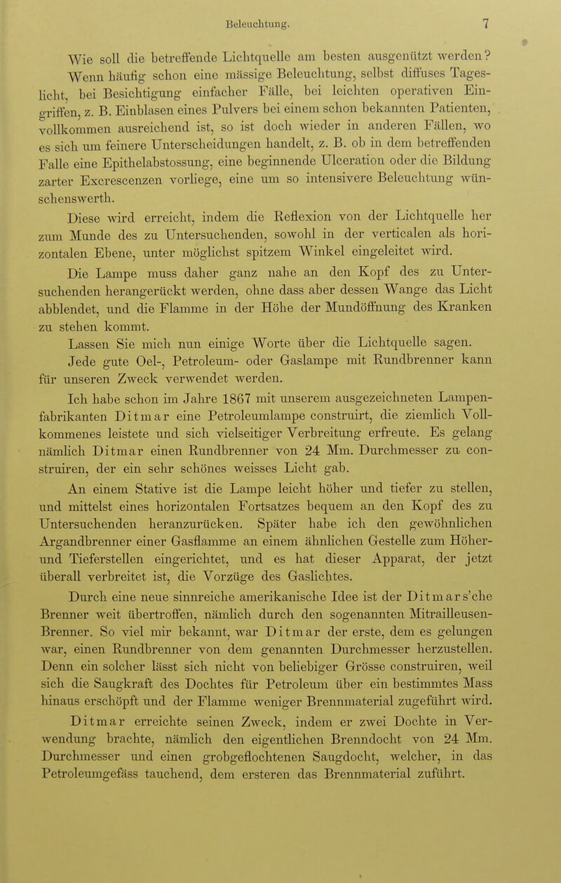 Wie soll die betreffende Lichtquelle am besten ausgenützt werden ? Wenn häutig schon eine mässige Beleuchtung, selbst diffuses Tages- licht bei Besichtigung einfacher Fälle, bei leichten operativen Ein- tritten, z. B. Einblasen eines Pulvers bei einem schon bekannten Patienten, vollkommen ausreichend ist, so ist doch wieder in anderen Fällen, wo es sich um feinere Unterscheidungen handelt, z. B. ob in dem betreffenden Falle eine Epithelabstossung, eine beginnende Ulceration oder die Bildung zarter Excrescenzen vorliege, eine um so intensivere Beleuchtung wün- schenswerth. Diese wird erreicht, indem die Reflexion von der Lichtquelle her zmn Munde des zu Untersuchenden, sowohl in der verticalen als hori- zontalen Ebene, unter möglichst spitzem Winkel eingeleitet wird. Die Lampe muss daher ganz nahe an den Kopf des zu Unter- suchenden herangerückt werden, ohne dass aber dessen Wange das Licht abblendet, und die Flamme in der Höhe der Mundöffnung des Kranken zu stehen kommt. Lassen Sie mich nun einige Worte über die Lichtquelle sagen. Jede gute Oel-, Petroleum- oder Gaslampe mit Rundbrenner kann für unseren Zweck verwendet werden. Ich habe schon im Jahre 1867 mit unserem ausgezeichneten Lampen- fabrikanten Ditmar eine Petroleumlampe construirt, die ziemlich Voll- kommenes leistete und sich vielseitiger Verbreitung erfreute. Es gelang nämlich Ditmar einen Rundbrenner von 24 Mm. Durchmesser zu con- struiren, der ein sehr schönes weisses Licht gab. An einem Stative ist die Lampe leicht höher und tiefer zu stellen, und mittelst eines horizontalen Fortsatzes bequem an den Kopf des zu Untersuchenden heranzurücken. Später habe ich den gewöhnlichen Argandbrenner einer Gasflamme an einem ähnlichen Gestelle zum Höher- und Tieferstellen eingerichtet, und es hat dieser Apparat, der jetzt überall verbreitet ist, die Vorzüge des Gaslichtes. Durch eine neue sinnreiche amerikanische Idee ist der Ditmars'che Brenner weit übertroffen, nämlich durch den sogenannten Mitrailleusen- Brenner. So viel mir bekannt, war Ditmar der erste, dem es gelungen war, einen Rundbrenner von dem genannten Durchmesser herzustellen. Denn ein solcher lässt sich nicht von beliebiger Grösse construiren, weil sich die Saugkraft des Dochtes für Petroleum über ein bestimmtes Mass hinaus erschöpft und der Flamme weniger Brennmaterial zugeführt wird. Ditmar erreichte seinen Zweck, indem er zwei Dochte in Ver- wendung brachte, nämlich den eigentlichen Brenndocht von 24 Mm. Durchmesser und einen grobgeflochtenen Saugdocht, welcher, in das Petroleumgefäss tauchend, dem ersteren das Brennmaterial zuführt.