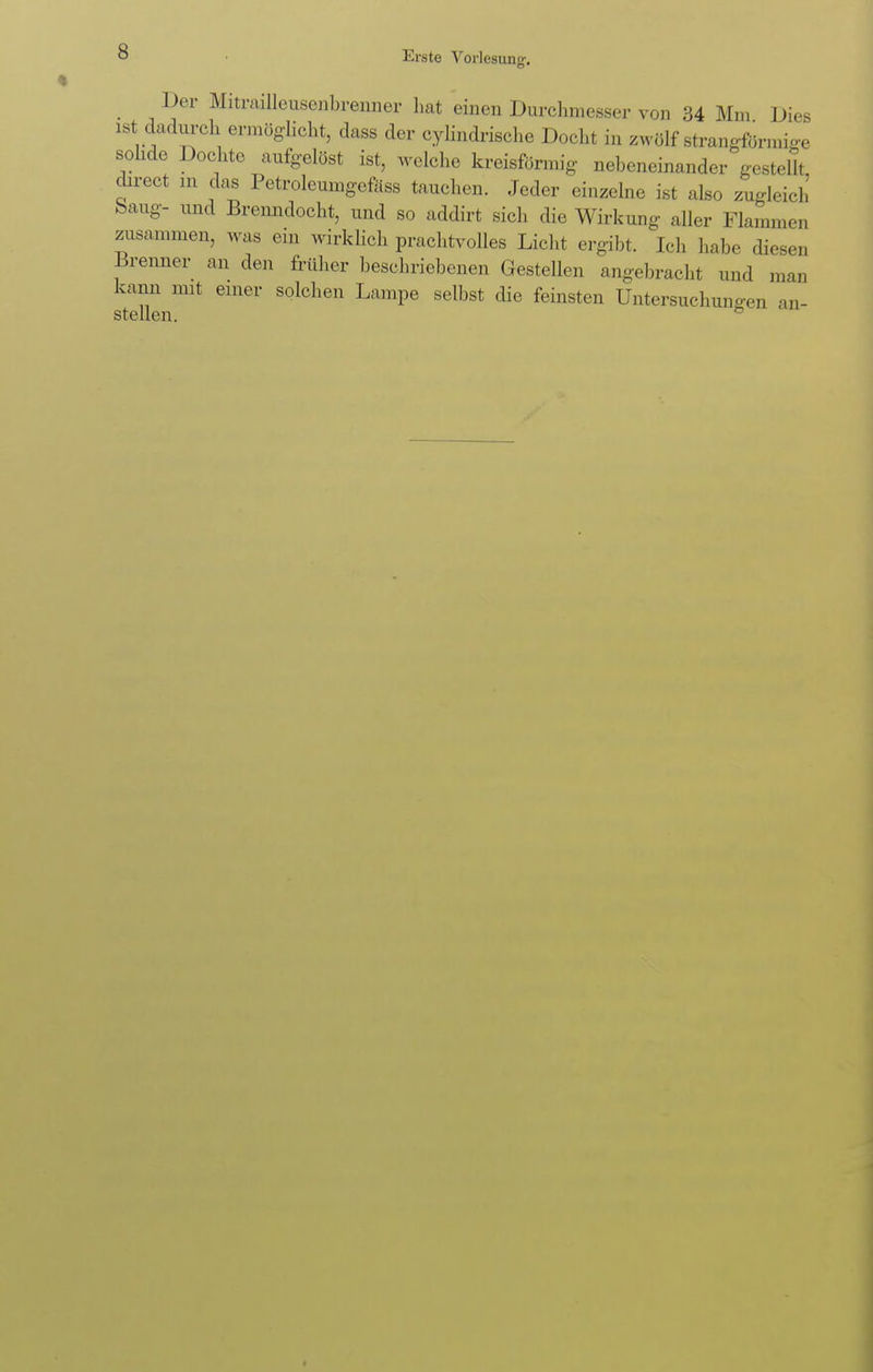 Der Miteaillensenbrenner hat einen Durchmesser von 34 Mm Dies ist dadurch ermöglicht, dass der cylindrische Docht in zwölf strangförmige solide Dochte aufgelöst ist, welche kreisförmig nebeneinander gestellt direct in das Petroleumgcfäss tauchen. Jeder einzelne ist also zugleich bang- und Brenndocht, und so addirt sich die Wirkung aller Flammen zusammen, was ein wirklich prachtvolles Licht ergibt. Ich habe diesen Brenner an den früher beschriebenen Gestellen angebracht und man kann mit einer solchen Lampe selbst die feinsten Untersuchungen an- stellen. °