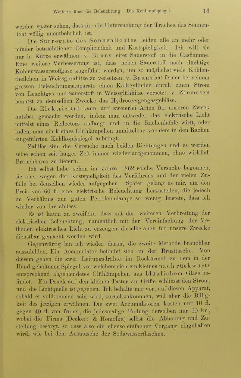 werden später sehen, dass für die Untersuchung der Trachea das Sonnen- licht völlig unentbehrlich ist. Die Surrogate des Sonnenlichtes leiden alle an mehr oder minder beträchtlicher Complicirtheit und Kostspieligkeit. Ich will sie nur in Kürze erwähnen, v. Bruns leitet Sauerstoff in die Gasflamme. Eine weitere Verbesserung ist, dass neben Sauerstoff noch flüchtige Kohlenwasserstoffgase zugeführt werden, um so möglichst viele Kohlen- theilchen in Weissglühhitze zu versetzen, v. Bruns hat ferner bei seinem grossen Beleuchtungsapparate einen Kalkcylinder durch einen Strom von Leuchtgas und Sauerstoff in Weissglühhitze versetzt, v. Ziemssen benützt zu demselben Zwecke das Hydrooxygengasgebläse. Die Elektricität kann auf zweierlei Arten für unseren Zweck nutzbar gemacht werden, indem man entweder das elektrische Licht mittelst eines Reflectors auffängt und in die Rachenhöhle wirft, oder indem man ein kleines Glühlämpchen unmittelbar vor dem in den Rachen eingeführten Kehlkopfspiegel anbringt. Zahllos sind die Versuche nach beiden Richtungen und es werden selbe schon seit langer Zeit immer wieder aufgenommen, ohne wirklich Brauchbares zu liefern. Ich selbst habe schon im Jahre 1^62 solche Versuche begonnen, sie aber wegen der Kostspieligkeit des Verfahrens und der vielen Zu- fälle bei denselben wieder aufgegeben. Später gelang es mir, um den Preis von 60 fl. eine elektrische Beleuchtung herzustellen, die jedoch im Verhältnis zur guten Petroleumlampe so wenig leistete, dass ich wieder von ihr abliess. Es ist kaum zu zweifeln, dass mit der weiteren Verbreitung der elektrischen Beleuchtung, namentlich mit der Vereinfachung der Me- thoden elektrisches Licht zu erzeugen, dieselbe auch für unsere Zwecke dienstbar gemacht werden wird. Gegenwärtig bin ich wieder daran, die zweite Methode brauchbar auszubilden. Ein Accumulator befindet sich in der Brusttasche. Von diesem gehen die zwei Leitungsdrähte im Rockärmel zu dem in der Hand gehaltenen Spiegel, vor welchem sich ein kleines nacli rückwärts entsprechend abgeblendetes Glühlämpchen aus bläulichem Glase be- findet. Ein Druck auf den kleinen Taster am Griffe schliesst den Strom, und die Lichtquelle ist gegeben. Ich behalte mir vor, auf diesen Apparat, sobald er vollkommen sein wird, zurückzukommen, will aber die Billig- keit des jetzigen erwähnen. Die zwei Accumulatoren kosten nur 10 fl. gegen 40 fl. von früher, die jedesmalige Füllung derselben nur 50 kr., wobei die Firma (Deckert & Homolka) selbst die Abholung und Zu- stellung besorgt, so dass also ein ebenso einfacher Vorgang eingehalten wird, wie bei dem Austausche der Sodawasserflaschen.