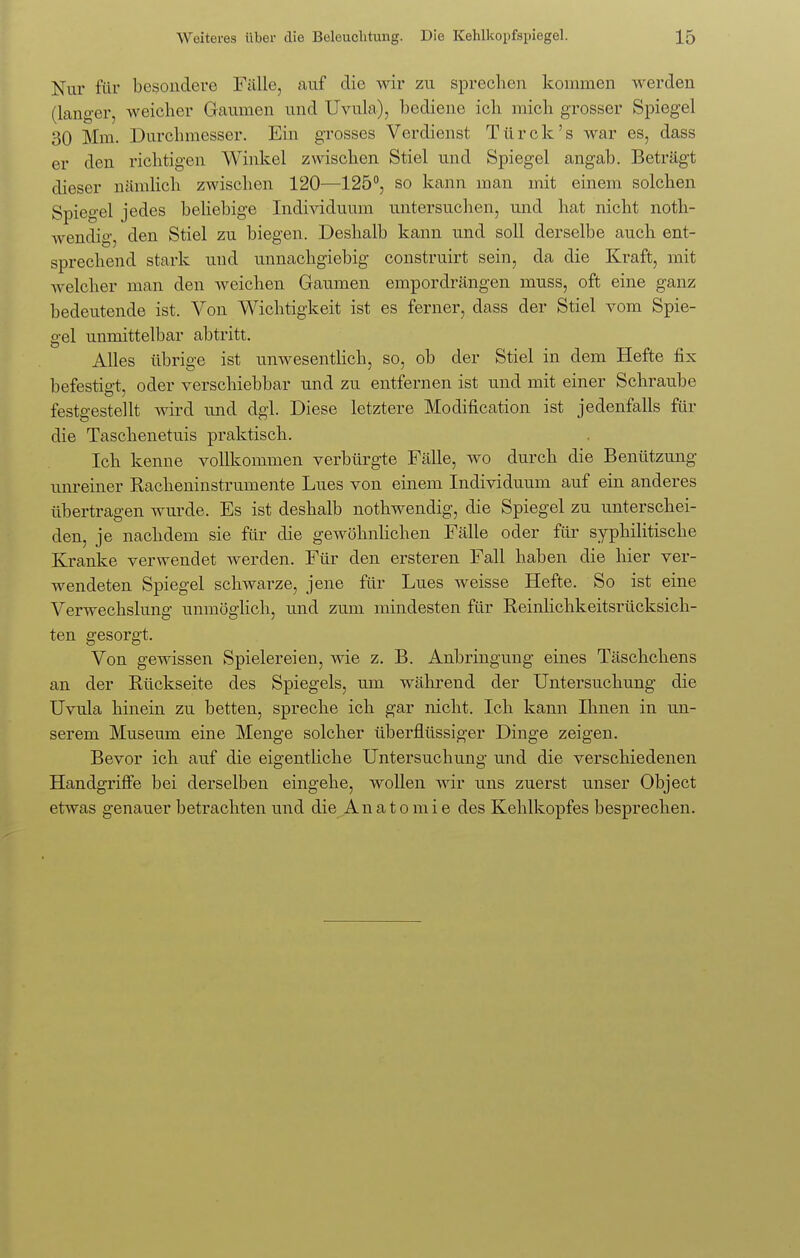 Nur für besondere Fälle, auf die wir zu sprechen kommen werden (langer, weicher Gaumen und Uvula), bediene ich mich grosser Spiegel 30 Mm. Durchmesser. Ein grosses Verdienst Türck's war es, dass er den richtigen Winkel zwischen Stiel und Spiegel angab. Beträgt dieser nämlich zwischen 120—125°, so kann man mit einem solchen Spiegel jedes beliebige Individuum untersuchen, und hat nicht noth- wendig, den Stiel zu biegen. Deshalb kann und soll derselbe auch ent- sprechend stark und unnachgiebig construirt sein, da die Kraft, mit welcher man den weichen Gaumen empordrängen muss, oft eine ganz bedeutende ist. Von Wichtigkeit ist es ferner, dass der Stiel vom Spie- gel unmittelbar abtritt. Alles übrige ist unwesentlich, so, ob der Stiel in dem Hefte fix befestigt, oder verschiebbar und zu entfernen ist und mit einer Schraube festgestellt wird und dgl. Diese letztere Modification ist jedenfalls für die Taschenetuis praktisch. Ich kenne vollkommen verbürgte Fälle, wo durch die Benützung unreiner Racheninstrumente Lues von einem Individuum auf ein anderes übertragen wurde. Es ist deshalb nothwendig, die Spiegel zu unterschei- den, je nachdem sie für die gewöhnlichen Fälle oder für syphilitische Kranke verwendet werden. Für den ersteren Fall haben die hier ver- wendeten Spiegel schwarze, jene für Lues weisse Hefte. So ist eine Verwechslung unmöglich, und zum mindesten für Reinlichkeitsrücksich- ten gesorgt. Von gewissen Spielereien, wie z. B. Anbringung eines Täschchens an der Rückseite des Spiegels, um während der Untersuchung die Uvula hinein zu betten, spreche ich gar nicht. Ich kann Ihnen in un- serem Museum eine Menge solcher überflüssiger Dinge zeigen. Bevor ich auf die eigentliche Untersuchung und die verschiedenen Handgriffe bei derselben eingehe, wollen wir uns zuerst unser Object etwas genauer betrachten und die Anatomie des Kehlkopfes besprechen.