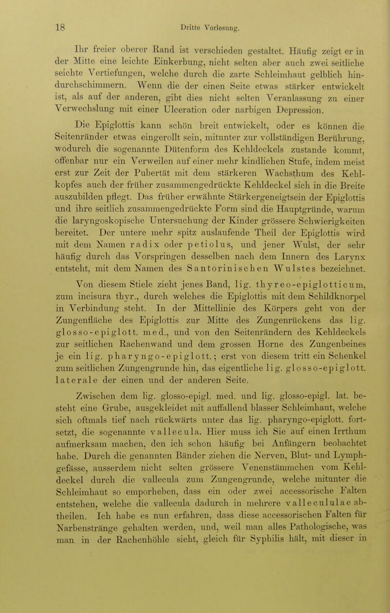 Ihr freier oberer Rand ist verschieden gestaltet. Häufig zeigt er in der Mitte eine leichte Einkerbung, nicht selten aber auch zwei seitliche seichte Vertiefungen, welche durch die zarte Schleimhaut gelblich hin- durchschimmern. Wenn die der einen Seite etwas stärker entwickelt ist, als auf der anderen, gibt dies nicht selten Veranlassung zu einer Verwechslung mit einer Ulceration oder narbigen Depression. Die Epiglottis kann schön breit entwickelt, oder es können die Seitenränder etwas eingerollt sein, mitunter zur vollständigen Berührung, wodurch die sogenannte Dütenform des Kehldeckels zustande kommt, offenbar nur ein Verweilen auf einer mehr kindlichen Stufe, indem meist erst zur Zeit der Pubertät mit dem stärkeren Wachsthum des Kehl- kopfes auch der früher zusammengedrückte Kehldeckel sich in die Breite auszubilden pflegt. Das früher erwähnte Stärkergeneigtsein der Epiglottis und ihre seitlich zusammengedrückte Form sind die Hauptgründe, warum die laryngoskopische Untersuchung der Kinder grössere Schwierigkeiten bereitet. Der untere mehr spitz auslaufende Theil der Epiglottis wird mit dem Namen radix oder petiolus, und jener Wulst, der sehr häufig durch das Vorspringen desselben nach dem Innern des Larynx entsteht, mit dem Namen des Santorinischen Wulstes bezeichnet. Von diesem Stiele zieht jenes Band, lig. thyreo-epiglotticum, zum incisura thyr., durch welches die Epiglottis mit dem Schildknorpel in Verbindung steht. In der Mittellinie des Körpers geht von der Zungenfläche des Epiglottis zur Mitte des Zungenrückens das lig. glosso-epiglott. med., und von den Seitenrändern des Kehldeckels zur seitlichen Rachenwand und dem grossen Hörne des Zungenbeines je ein lig. pharyngo-epiglott.; erst von diesem tritt ein Schenkel zum seitlichen Zungengrunde hin, das eigentliche lig. glosso-epiglott. laterale der einen und der anderen Seite. Zwischen dem lig. glosso-epigl. med. und lig. glosso-epigl. lat. be- steht eine Grube, ausgekleidet mit auffallend blasser Schleimhaut, welche sich oftmals tief nach rückwärts unter das lig. pharyngo-epiglott. fort- setzt, die sogenannte vallecula. Hier muss ich Sie auf einen Irrthum aufmerksam machen, den ich schon häufig bei Anfängern beobachtet habe. Durch die genannten Bänder ziehen die Nerven, Blut- und Lymph- a:efässe, ausserdem nicht selten grössere Venenstämmchen vom Kehl- deckel durch die vallecula zum Zungengrunde, welche mitunter die Schleimhaut so emporheben, dass ein oder zwei accessorische Falten entstehen, welche die vallecula dadurch in mehrere vallecululae ab- theilen. Ich habe es nun erfahren, dass diese accessorischen Falten für Narbenstränge gehalten werden, und, weil man alles Pathologische, Avas man in der Rachenhöhle sieht, gleich für Syphilis hält, mit dieser in