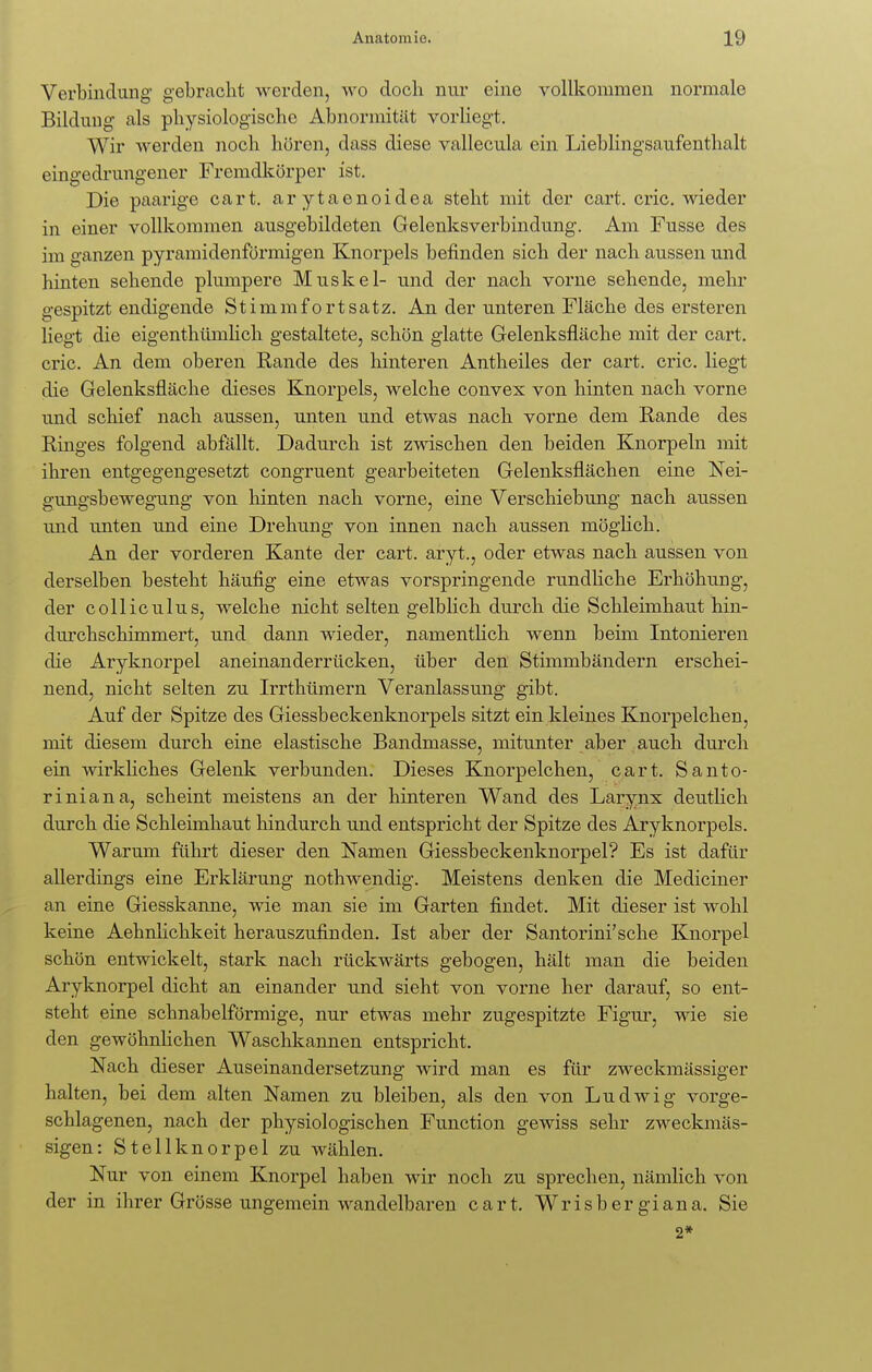 Verbindung gebracht werden, wo doch nur eine vollkommen normale Bildung als physiologische Abnormität vorliegt. Wir werden noch hören, dass diese vallecula ein Lieblingsaufenthalt eingedrungener Fremdkörper ist. Die paarige cart. arytaenoidea steht mit der cart. cric. wieder in einer vollkommen ausgebildeten Gelenksverbindung. Am Fusse des im ganzen pyramidenförmigen Knorpels befinden sich der nach aussen und hinten sehende plumpere Muskel- und der nach vorne sehende, mehr gespitzt endigende Stimmfortsatz. An der unteren Fläche des ersteren liegt die eigentümlich gestaltete, schön glatte Gelenksfläche mit der cart. cric. An dem oberen Rande des hinteren Antheiles der cart. cric. liegt die Gelenksfläche dieses Knorpels, welche convex von hinten nach vorne und schief nach aussen, unten und etwas nach vorne dem Rande des Ringes folgend abfällt. Dadurch ist zwischen den beiden Knorpeln mit ihren entgegengesetzt congruent gearbeiteten Gelenksflächen eine Nei- gungsbewegung von hinten nach vorne, eine Verschiebung nach aussen und unten und eine Drehung von innen nach aussen möglich. An der vorderen Kante der cart. aryt., oder etwas nach aussen von derselben besteht häufig eine etwas vorspringende rundliche Erhöhung, der colliculus, welche nicht selten gelblich durch die Schleimhaut hin- durchschimmert, und dann wieder, namentlich wenn beim Intonieren die Aryknorpel aneinanderrücken, über den Stimmbändern erschei- nend, nicht selten zu Irrthümern Veranlassung gibt. Auf der Spitze des Giessbeckenknorpels sitzt ein kleines Knorpelchen, mit diesem durch eine elastische Bandmasse, mitunter aber auch durch ein wirkliches Gelenk verbunden. Dieses Knorpelchen, cart. Santo- riniana, scheint meistens an der hinteren Wand des Larynx deutlich durch die Schleimhaut hindurch und entspricht der Spitze des Aryknorpels. Warum führt dieser den Namen Giessbeckenknorpel? Es ist dafür allerdings eine Erklärung nothwendig. Meistens denken die Mediciner an eine Giesskanne, wie man sie im Garten findet. Mit dieser ist wohl keine Aehnlichkeit herauszufinden. Ist aber der Santorini'sche Knorpel schön entwickelt, stark nach rückwärts gebogen, hält man die beiden Aryknorpel dicht an einander und sieht von vorne her darauf, so ent- steht eine schnabelförmige, nur etwas mehr zugespitzte Figur, wie sie den gewöhnlichen Waschkannen entspricht. Nach dieser Auseinandersetzung wird man es für zweckmässiger halten, bei dem alten Namen zu bleiben, als den von Ludwig vorge- schlagenen, nach der physiologischen Function gewiss sehr zweckmäs- sigen: Stellknorpel zu wählen. Nur von einem Knorpel haben wir noch zu sprechen, nämlich von der in ihrer Grösse ungemein wandelbaren cart. Wrisbergiana. Sie 2*