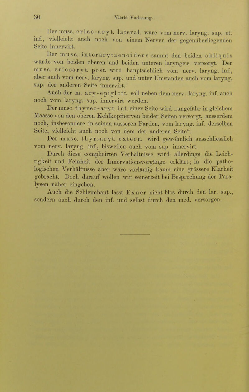 Der musc. crico-aryt. lateral, wäre vom nerv, laryng. sup. et. inf., vielleicht auch noch von einem Nerven der gegenüberliegenden Seite innervirt. Der musc. interarytaenoideus sammt den beiden obliquis würde von beiden oberen und beiden unteren laryngeis versorgt. Der musc. cricoaryt. post. wird hauptsächlich vom nerv, laryng. inf., aber auch vom nerv, laryng. sup. und unter Umständen auch vom laryng. sup. der anderen Seite innervirt. Auch der m. ary-epiglott. soll neben dem nerv, laryng. inf. auch noch vom laryng. sup. innervirt werden. Der musc. thyreo-ary t. int. einer Seite wird „ungefähr in gleichem Maasse von den oberen Kehlkopfnerven beider Seiten versorgt, ausserdem noch, insbesondere in seinen äusseren Partien, vom laryng. inf. derselben Seite, vielleicht auch noch von dem der anderen Seite. Der musc. thyr.-aryt. extern, wird gewöhnlich ausschliesslich vom nerv, laryng. inf., bisweilen auch vom sup. innervirt. Durch diese complicirten Verhältnisse wird allerdings die Leich- tigkeit und Feinheit der Innervationsvorgänge erklärt; in die patho- logischen Verhältnisse aber wäre vorläufig kaum eine grössere Klarheit gebracht. Doch darauf wollen wir seinerzeit bei Besprechung der Para- lysen näher eingehen. Auch die Schleimhaut lässt Exner nicht blos durch den lar. sup., sondern auch durch den inf. und selbst durch den med. versorgen.