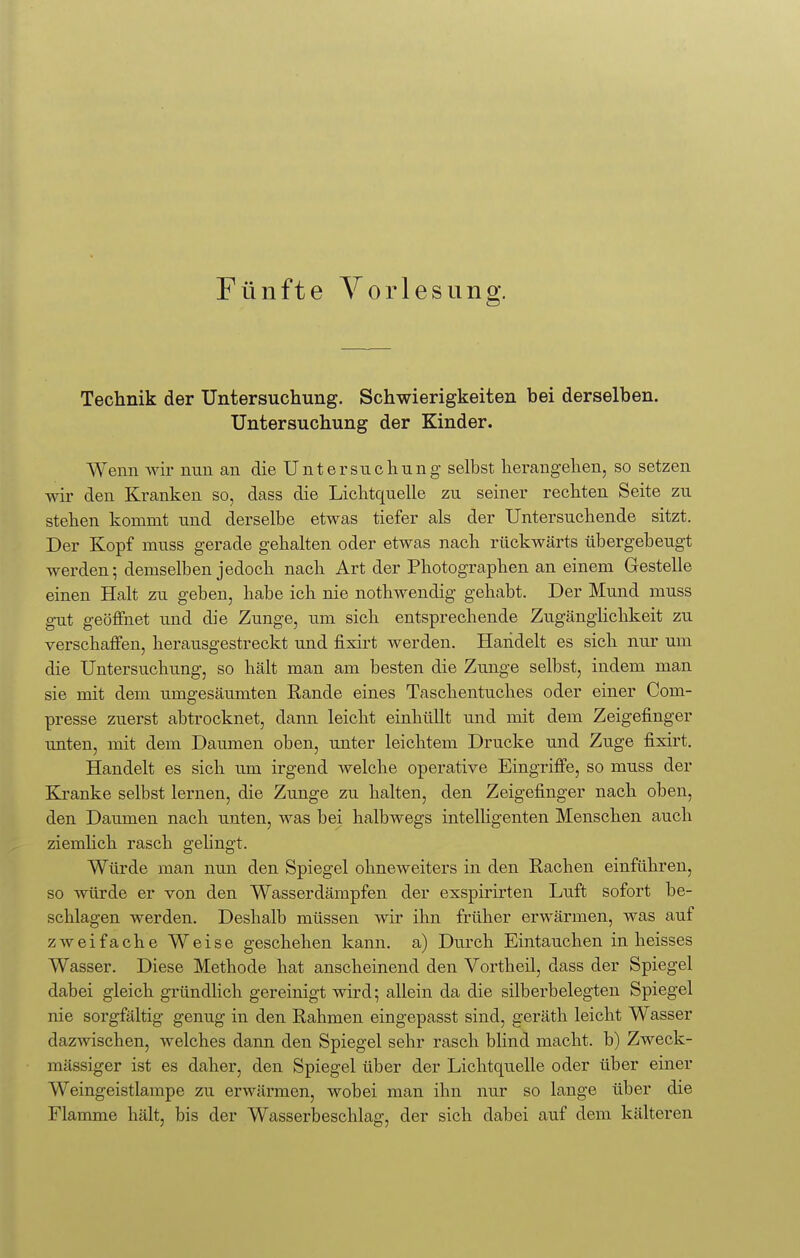 Technik der Untersuchung. Schwierigkeiten bei derselben. Untersuchung der Kinder. Wenn wir nun an die Untersuchung selbst herangehen, so setzen wir den Kranken so, dass die Lichtquelle zu seiner rechten Seite zu stehen kommt und derselbe etwas tiefer als der Untersuchende sitzt. Der Kopf muss gerade gehalten oder etwas nach rückwärts übergebeugt werden; demselben jedoch nach Art der Photographen an einem Gestelle einen Halt zu geben, habe ich nie nothwendig gehabt. Der Mund muss gut geöffnet und die Zunge, um sich entsprechende Zugänglichkeit zu verschaffen, herausgestreckt und fixirt werden. Handelt es sich nur um die Untersuchung, so hält man am besten die Zunge selbst, indem man sie mit dem umgesäumten Rande eines Taschentuches oder einer Com- presse zuerst abtrocknet, dann leicht einhüllt und mit dem Zeigefinger unten, mit dem Daumen oben, unter leichtem Drucke und Zuge fixirt. Handelt es sich um irgend welche operative Eingriffe, so muss der Kranke selbst lernen, die Zunge zu halten, den Zeigefinger nach oben, den Daumen nach unten, was bei halbwegs intelligenten Menschen auch ziemlich rasch gelingt. Würde man nun den Spiegel ohneweiters in den Rachen einführen, so würde er von den Wasserdämpfen der exspirirten Luft sofort be- schlagen werden. Deshalb müssen wir ihn früher erwärmen, was auf zweifache Weise geschehen kann, a) Durch Eintauchen in heisses Wasser. Diese Methode hat anscheinend den Vortheil, dass der Spiegel dabei gleich gründlich gereinigt wird; allein da die silberbelegten Spiegel nie sorgfältig genug in den Rahmen eingepasst sind, geräth leicht Wasser dazwischen, welches dann den Spiegel sehr rasch blind macht, b) Zweck- mässiger ist es daher, den Spiegel über der Lichtquelle oder über einer Weingeistlampe zu erwärmen, wobei man ihn nur so lange über die Flamme hält, bis der Wasserbeschlag, der sich dabei auf dem kälteren