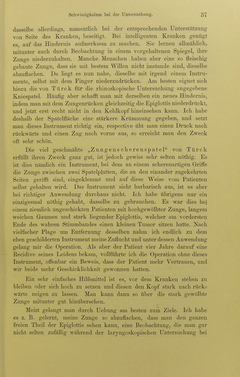 dasselbe allerdings, namentlich bei der entsprechenden Unterstützung von Seite des Kranken, beseitigt. Bei intelligenten Kranken genügt es, auf das Hindernis aufmerksam zu machen. Sie lernen allmählich, mitunter auch durch Beobachtung in einem vorgehaltenen Spiegel, ihre Zunge niederzuhalten. Manche Menschen haben aber eine so fleischig gebaute Zunge, dass sie mit bestem Willen nicht imstande sind, dieselbe abzuflachen. Da liegt es nun nahe, dieselbe mit irgend einem Instru- mente, selbst mit dem Finger niederzudrücken. Am besten eignet sich hiezu die von Türck für die rhinoskopische Untersuchung angegebene Kniespatel. Häufig aber schafft man mit derselben ein neues Hindernis, indem man mit dem Zungenrücken gleichzeitig die Epiglottis niederdrückt, und jetzt erst recht nicht in den Kehlkopf hineinsehen kann. Ich habe deshalb der Spatelfläche eine stärkere Krümmung gegeben, und setzt man dieses Instrument richtig ein, respective übt man einen Druck nach rückwärts und einen Zug nach vorne aus, so erreicht man den Zweck oft sehr schön. Die viel geschmähte „Zungens cherenspatel von Türck erfüllt ihren Zweck ganz gut, ist jedoch gewiss sehr selten nöthig. Es ist dies nämlich ein Instrument, bei dem an einem scherenartigen Griffe die Zunge zwischen zwei Spatelplatten, die an den einander zugekehrten Seiten gerifft sind, eingeklemmt und auf diese Weise vom Patienten selbst gehalten wird. Das Instrument sieht balkarisch aus, ist es aber bei richtiger Anwendung durchaus nicht. Ich habe übrigens nur ein einzigesmal nöthig gehabt, dasselbe zu gebrauchen. Es war dies bei einem ziemlich ungeschickten Patienten mit hochgewölbter Zunge, langem weichen Gaumen und stark liegender Epiglottis, welcher am vordersten Ende des wahren Stimmbandes einen kleinen Tumor sitzen hatte. Nach vielfacher Plage um Entfernung desselben nahm ich endlich zu dem eben geschilderten Instrument meine Zuflucht und unter dessen Anwendung gelang mir die Operation. Als aber der Patient vier Jahre darauf eine Eecidive seines Leidens bekam, vollführte ich die Operation ohne dieses Instrument, offenbar ein Beweis, dass der Patient mehr Vertrauen, und wir beide mehr Geschicklichkeit gewonnen hatten. Ein sehr einfaches Hilfsmittel ist es, vor dem Kranken stehen zu bleiben oder sich hoch zu setzen und diesen den Kopf stark nach rück- wärts neigen zu lassen. Man kann dann so über die stark gewölbte Zunge mitunter gut hinübersehen. Meist gelangt man durch Uebung am besten zum Ziele. Ich habe es z. B. gelernt, meine Zunge so abzuflachen, dass man den ganzen freien Theil der Epiglottis sehen kann, eine Beobachtung, die man gar nicht selten zufällig während der laryngoskopischen Untersuchung bei