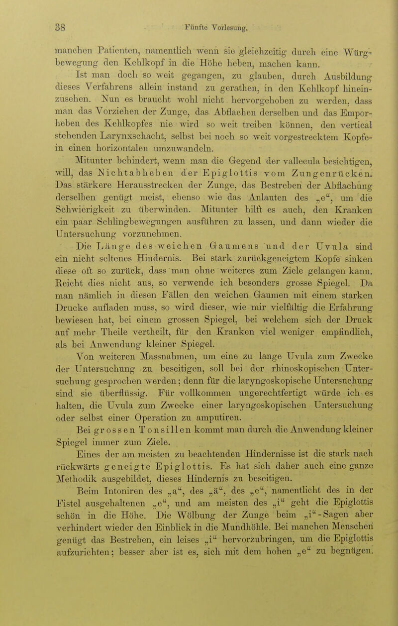 manchen Patienten, namentlich wenn sie gleichzeitig- durch eine Würg- bewegung den Kehlkopf in die Höhe heben, machen kann. Ist man doch so weit gegangen, zu glauben, durch Ausbildung dieses Verfahrens allein instand zu gerathen, in den Kehlkopf hinein- zusehen. Nun es braucht wohl nicht hervorgehoben zu werden, dass man das Vorziehen der Zunge, das Abflachen derselben und das Empor- heben des Kehlkopfes nie wird so weit treiben können, den vertical stehenden Larynxschacht, selbst bei noch so weit vorgestrecktem Kopfe- in einen horizontalen umzuwandeln. Mitunter behindert, wenn man die Gegend der vallecula besichtigen, will, das Nichtabheben der Epiglottis vom Zungenrücken. Das stärkere Herausstrecken der Zunge, das Bestreben der Abflachung derselben genügt meist, ebenso wie das Anlauten des „e, um die Schwierigkeit zu überwinden. Mitunter hilft es auch, den Kranken ein paar Schlingbewegungen ausführen zu lassen, und dann wieder die Untersuchung vorzunehmen. Die Länge des weichen Gaumens und der Uvula sind ein nicht seltenes Hindernis. Bei stark zurückgeneigtem Kopfe sinken diese oft so zurück, dass man ohne weiteres zum Ziele gelangen kann. Reicht dies nicht aus, so verwende ich besonders grosse Spiegel. Da man nämlich in diesen Fällen den weichen Gaumen mit einem starken Drucke aufladen muss, so wird dieser, wie mir vielfältig die Erfahrung bewiesen hat, bei einem grossen Spiegel, bei welchem sich der Druck auf mehr Theile vertheilt, für den Kranken viel weniger empfindlich, als bei Anwendung kleiner Spiegel. Von weiteren Massnahmen, um eine zu lange Uvula zum Zwecke der Untersuchung zu beseitigen, soll bei der rhinoskopischen Unter- suchung gesprochen werden; denn für die laryngoskopische Untersuchung sind sie überflüssig. Für vollkommen ungerechtfertigt würde ich es halten, die Uvula zum Zwecke einer laryngoskopischen Untersuchung oder selbst einer Operation zu amputiren. Bei grossen Tonsillen kommt man durch die Anwendung kleiner Spiegel immer zum Ziele. Eines der am meisten zu beachtenden Hindernisse ist die stark nach rückwärts geneigte Epiglottis. Es hat sich daher auch eine ganze Methodik ausgebildet, dieses Hindernis zu beseitigen. Beim Intoniren des „a, des „ä, des „e, namentlicht des in der Fistel ausgehaltenen „e, und am meisten des „i geht die Epiglottis schön in die Höhe. Die Wölbung der Zunge beim „i-Sagen aber verhindert wieder den Einblick in die Mundhöhle. Bei manchen Menschen genügt das Bestreben, ein leises „i hervorzubringen, um die Epiglottis aufzurichten; besser aber ist es, sich mit dem hohen „e zu begnügen.