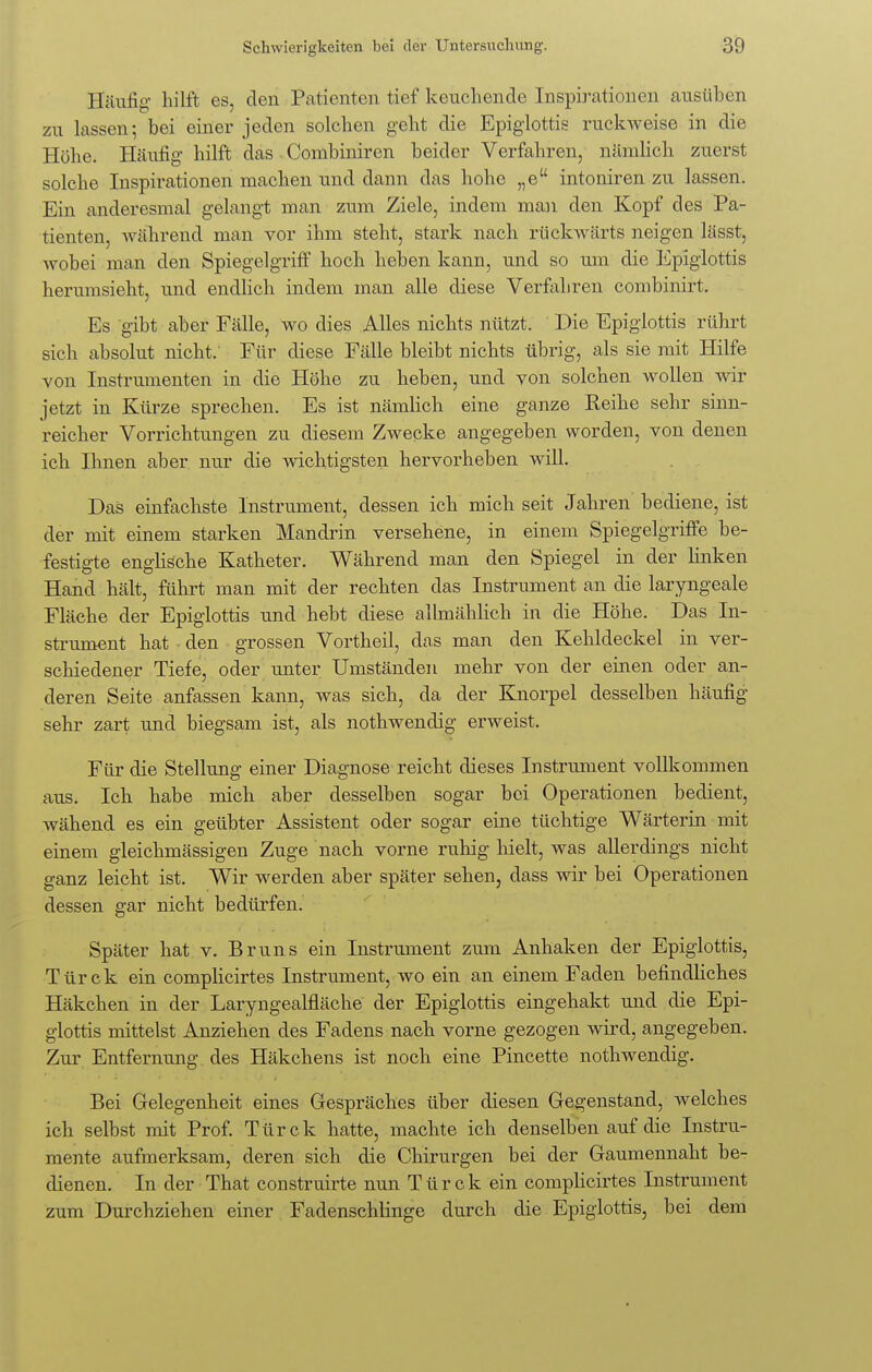 Häufig hilft es, den Patienten tief keuchende Inspirationen ausüben zu lassen i bei einer jeden solchen geht die Epiglottis ruckweise in die Höhe. Häufig hilft das Combiniren beider Verfahren, nämlich zuerst solche Inspirationen machen und dann das hohe „eu intoniren zu lassen. Ein anderesmal gelangt man zum Ziele, indem man den Kopf des Pa- tienten, während man vor ihm steht, stark nach rückwärts neigen lässt, wobei man den Spiegelgriff hoch heben kann, und so um die Epiglottis herumsieht, und endlich indem man alle diese Verfahren combinirt. Es gibt aber Fälle, wo dies Alles nichts nützt. Die Epiglottis rührt sich absolut nicht: Für diese Fälle bleibt nichts übrig, als sie mit Hilfe von Instrumenten in die Höhe zu heben, und von solchen wollen wir jetzt in Kürze sprechen. Es ist nämlich eine ganze Reihe sehr sinn- reicher Vorrichtungen zu diesem Zwecke angegeben worden, von denen ich Ihnen aber nur die wichtigsten hervorheben will. Das einfachste Instrument, dessen ich mich seit Jahren bediene, ist der mit einem starken Mandrin versehene, in einem Spiegelgriffe be- festigte englische Katheter. Während man den Spiegel in der linken Hand hält, führt man mit der rechten das Instrument an die laryngeale Fläche der Epiglottis und hebt diese allmählich in die Höhe. Das In- strument hat ■ den grossen Vortheil, das man den Kehldeckel in ver- schiedener Tiefe, oder unter Umständen mehr von der einen oder an- deren Seite anfassen kann, was sich, da der Knorpel desselben häufig sehr zart und biegsam ist, als nothwendig erweist. Für die Stellung einer Diagnose reicht dieses Instrument vollkommen aus. Ich habe mich aber desselben sogar bei Operationen bedient, wähend es ein geübter Assistent oder sogar eine tüchtige Wärterin mit einem gleichmässigen Zuge nach vorne ruhig hielt, was allerdings nicht ganz leicht ist. Wir werden aber später sehen, dass wir bei Operationen dessen gar nicht bedürfen. Später hat v. Bruns ein Instrument zum Anhaken der Epiglottis, Türck ein complicirtes Instrument, wo ein an einem Faden befindliches Häkchen in der Laryngealfläche der Epiglottis eingehakt und die Epi- glottis mittelst Anziehen des Fadens nach vorne gezogen wird, angegeben. Zur Entfernung des Häkchens ist noch eine Pincette nothwendig. Bei Gelegenheit eines Gespräches über diesen Gegenstand, welches ich selbst mit Prof. Türck hatte, machte ich denselben auf die Instru- mente aufmerksam, deren sich die Chirurgen bei der Gaumennaht be- dienen. In der That construirte nun Türck ein complicirtes Instrument zum Durchziehen einer Fadenschlinge durch die Epiglottis, bei dem