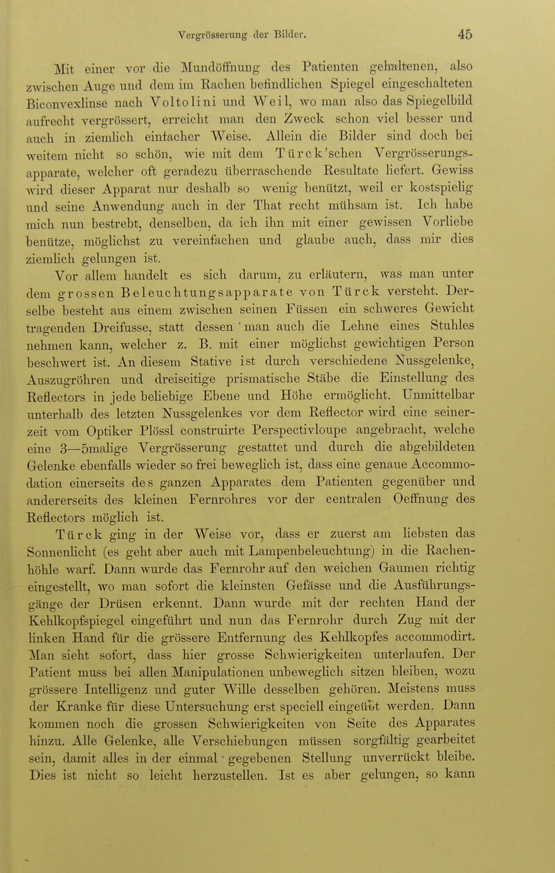 Mit einer vor die Mundöffnung des Patienten gehaltenen, also zwischen Auge und dem im Rachen befindlichen Spiegel eingeschalteten Biconvexlinse nach Voltolini und Weil, wo man also das Spiegelbild aufrecht vergrössert, erreicht man den Zweck schon viel besser und auch in ziemlich einlacher Weise. Allein die Bilder sind doch bei weitem nicht so schön, wie mit dem Türck'schen Vergrösserungs- apparate, welcher oft geradezu überraschende Resultate liefert. Gewiss wird dieser Apparat nur deshalb so wenig benützt, weil er kostspielig und seine Anwendung auch in der That recht mühsam ist. Ich habe mich nun bestrebt, denselben, da ich ihn mit einer gewissen Vorliebe benütze, möglichst zu vereinfachen und glaube auch, dass mir dies ziemlich gelungen ist. Vor allem handelt es sich darum, zu erläutern, was man unter dem grossen Beleuchtungsapparate von Türck versteht. Der- selbe besteht aus einem zwischen seinen Füssen ein schweres Gewicht tragenden Dreifusse, statt dessen ' man auch die Lehne eines Stuhles nehmen kann, welcher z. B. mit einer möglichst gewichtigen Person beschwert ist. An diesem Stative ist durch verschiedene Nussgelenke, Auszugröhren und dreiseitige prismatische Stäbe die Einstellung des Reflectors in jede beliebige Ebene und Höhe ermöglicht. Unmittelbar unterhalb des letzten Nussgelenkes vor dem Reflector wird eine seiner- zeit vom Optiker Plössl construirte Perspectivloupe angebracht, welche eine 3—ömalige Vergrösserung gestattet und durch die abgebildeten Gelenke ebenfalls wieder so frei beweglich ist, dass eine genaue Accommo- dation einerseits des ganzen Apparates dem Patienten gegenüber und andererseits des kleinen Fernrohres vor der centralen Oeffnung des Reflectors möglich ist. Türck ging in der Weise vor, dass er zuerst am liebsten das Sonnenlicht (es geht aber auch mit Lampenbeleuchtung) in die Rachen- höhle warf. Dann wurde das Fernrohr auf den weichen Gaumen richtig eingestellt, wo man sofort die kleinsten Gefässe und die Ausführungs- gänge der Drüsen erkennt. Dann wurde mit der rechten Hand der Kehlkopfspiegel eingeführt und nun das Fernrohr durch Zug mit der linken Hand für die grössere Entfernung des Kehlkopfes accommodirt. Man sieht sofort, dass hier grosse Schwierigkeiten unterlaufen. Der Patient muss bei allen Manipulationen unbeweglich sitzen bleiben, wozu grössere Intelligenz und guter Wille desselben gehören. Meistens muss der Kranke für diese Untersuchung erst speciell eingeübt werden. Dann kommen noch die grossen Schwierigkeiten von Seite des Apparates hinzu. Alle Gelenke, alle Verschiebungen müssen sorgfältig gearbeitet sein, damit alles in der einmal ■ gegebenen Stellung unverrückt bleibe. Dies ist nicht so leicht herzustellen. Ist es aber gelungen, so kann