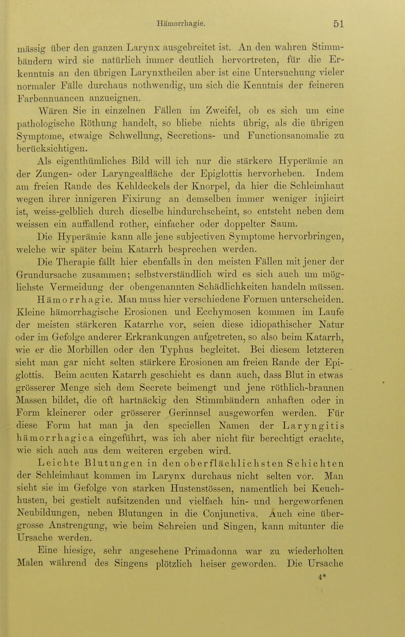 massig über den ganzen Larynx ausgebreitet ist. An den wahren Stimm- bändern wird sie natürlich immer deutlich hervortreten, für die Er- kenntnis an den übrigen Larynxtheilen aber ist eine Untersuchung vieler normaler Fälle durchaus nothwendig, um sich die Kenntnis der feineren Farbennuancen anzueignen. Wären Sie in einzelnen Fällen im Zweifel, ob es sich um eine pathologische Röthung handelt, so bliebe nichts übrig, als die übrigen Symptome, etwaige Schwellung, Secretions- und Functionsanomalie zu berücksichtigen. Als eigenthümliches Bild will ich nur die stärkere Hyperämie an der Zungen- oder Laryngealfläche der Epiglottis hervorheben. Indem am freien Rande des Kehldeckels der Knorpel, da hier die Schleimhaut ■wegen ihrer innigeren Fixirung an demselben immer weniger injicirt ist, weiss-gelblich durch dieselbe hindurchscheint, so entsteht neben dem weissen ein auffallend rother, einfacher oder doppelter Saum. Die Hyperämie kann alle jene subjectiven Symptome hervorbringen, welche wir später beim Katarrh besprechen werden. Die Therapie fällt hier ebenfalls in den meisten Fällen mit jener der Grundursache zusammen; selbstverständlich wird es sich auch um mög- lichste Vermeidung der obengenannten Schädlichkeiten handeln müssen. Hämorrhagie. Manmuss hier verschiedene Formen unterscheiden. Kleine hämorrhagische Erosionen und Ecchymosen kommen im Laufe der meisten stärkeren Katarrhe vor, seien diese idiopathischer Natur oder im Gefolge anderer Erkrankungen aufgetreten, so also beim Katarrh, wie er die Morbillen oder den Typhus begleitet. Bei diesem letzteren sieht man gar nicht selten stärkere Erosionen am freien Rande der Epi- glottis. Beim acuten Katarrh geschieht es dann auch, dass Blut in etwas grösserer Menge sich dem Secrete beimengt und jene röthlich-braunen Massen bildet, die oft hartnäckig den Stimmbändern anhaften oder in Form kleinerer oder grösserer Gerinnsel ausgeworfen werden. Für diese Form hat man ja den speciellen Namen der Laryngitis hämorrhagica eingeführt, was ich aber nicht für berechtigt erachte, wie sich auch aus dem weiteren ergeben wird. Leichte Blutungen in den oberflächlichsten Schichten der Schleimhaut kommen im Larynx durchaus nicht selten vor. Man sieht sie im Gefolge von starken Hustenstössen, namentlich bei Keuch- husten, bei gestielt aufsitzenden und vielfach hin- und hergeworfenen Neubildungen, neben Blutungen in die Conjunctiva. Auch eine über- grosse Anstrengung, wie beim Schreien und Singen, kann mitunter die Ursache werden. Eine hiesige, sehr angesehene Primadonna war zu wiederholten Malen während des Singens plötzlich heiser geworden. Die Ursache 4*