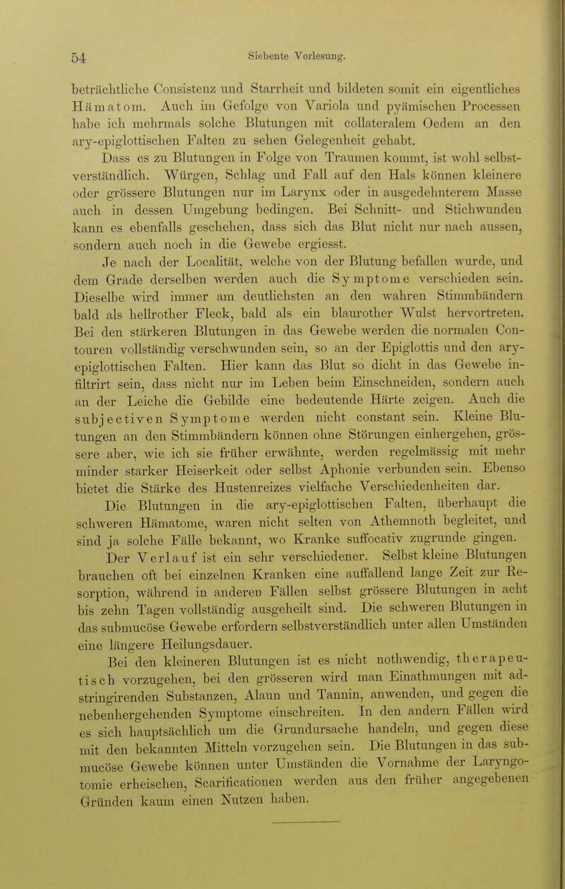 beträchtliche Consistenz und Starrheit und bildeten somit ein eigentliches Hämatom. Auch im Gefolge von Variola und pyämischen Processen habe ich mehrmals solche Blutungen mit collateralem Oedein an den ary-epiglottischen Falten zu sehen Gelegenheit gehabt. Dass es zu Blutungen in Folge von Traumen kommt, ist wohl selbst- verständlich. Würgen, Schlag und Fall auf den Hals können kleinere oder grössere Blutungen nur im Larynx oder in ausgedehnterem ]\L auch in dessen Umgebung bedingen. Bei Schnitt- und Stichwunden kann es ebenfalls geschehen, dass sich das Blut nicht nur nach aussen, sondern auch noch in die Gewebe ergiesst. Je nach der Localität, welche von der Blutung befallen wurde, und dem Grade derselben werden auch die Symptome verschieden sein. Dieselbe wird immer am deutlichsten an den wahren Stimmbändern bald als hellrother Fleck, bald als ein blaurother Wulst hervortreten. Bei den stärkeren Blutungen in das Gewebe werden die normalen Con- touren vollständig verschwunden sein, so an der Epiglottis und den ary- epiglottischen Falten. Hier kann das Blut so dicht in das Gewebe in- filtrirt sein, dass nicht nur im Leben beim Einschneiden, sondern auch an der Leiche die Gebilde eine bedeutende Härte zeigen. Auch die subjectiven Symptome werden nicht constant sein. Kleine Blu- tungen an den Stimmbändern können ohne Störungen einhergehen, grös- sere aber, wie ich sie früher erwähnte, werden regelmässig mit mehr minder starker Heiserkeit oder selbst Aphonie verbunden sein. Ebenso bietet die Stärke des Hustenreizes vielfache Verschiedenheiten dar. Die Blutungen in die ary-epiglottischen Falten, überhaupt die schweren Hämatome, waren nicht selten von Athemnoth begleitet, und sind ja solche Fälle bekannt, wo Kranke suffocativ zugrunde gingen. Der Verlauf ist ein sehr verschiedener. Selbst kleine Blutungen brauchen oft bei einzelnen Kranken eine auffallend lange Zeit zur Ee- sorption, während in anderen Fällen selbst grössere Blutungen in acht bis zehn Tagen vollständig ausgeheilt sind. Die schweren Blutungen in das submucöse Gewebe erfordern selbstverständlich unter allen Umständen eine längere Heilungsdauer. Bei den kleineren Blutungen ist es nicht nothwendig, therapeu- tisch vorzugehen, bei den grösseren wird man Einathmungen mit ad- stringirenden Substanzen, Alaun und Tannin, anwenden, und gegen die nebenhergehenden Symptome einschreiten. In den andern Fällen wird es sich hauptsächlich um die Grundursache handeln, und gegen diese mit den bekannten Mitteln vorzugehen sein. Die Blutungen in das sub- mucöse Gewebe können Vinter Umstanden die Vornahme der Laryngo- tomie erheischen, Scarificationen werden aus den früher angegebenen Gründen kaum einen Nutzen haben.