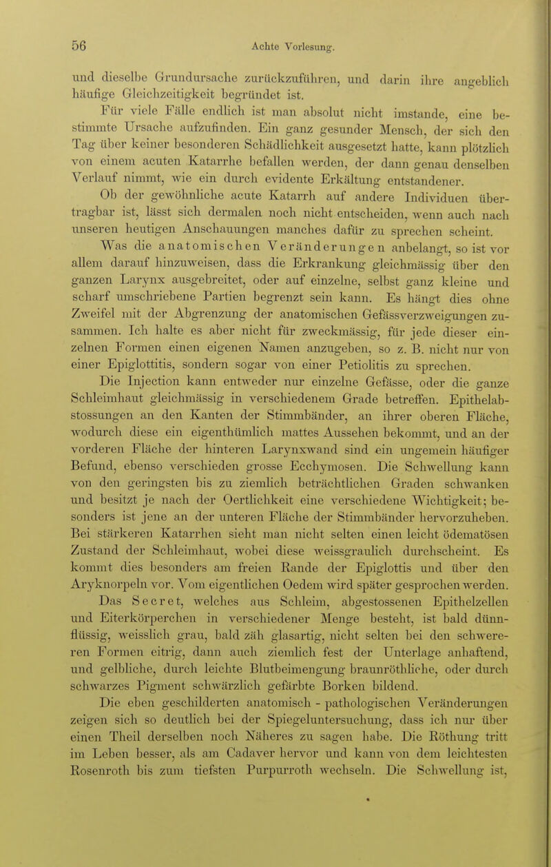 und dieselbe Grundursache zurückzuführen, und durin ihre angeblich häufige Gleichzeitigkeit begründet ist. Für viele Fälle endlich ist man absolut nicht imstande, eine be- stimmte Ursache aufzufinden. Ein ganz gesunder Mensch, der sich den Tag über keiner besonderen Schädlichkeit ausgesetzt hatte, kann plötzlich von einem acuten Katarrhe befallen werden, der dann genau denselben Verlauf nimmt, wie ein durch evidente Erkältung entstandener. Ob der gewöhnliche acute Katarrh auf andere Individuen über- tragbar ist, lässt sich dermalen noch nicht entscheiden, wenn auch nach unseren heutigen Anschauungen manches dafür zu sprechen scheint. Was die anatomischen Veränderungen anbelangt, so ist vor allem darauf hinzuweisen, dass die Erkrankung gleichmässig über den ganzen Larynx ausgebreitet, oder auf einzelne, selbst ganz kleine und scharf umschriebene Partien begrenzt sein kann. Es hängt dies ohne Zweifel mit der Abgrenzung der anatomischen Gefässverzweigungen zu- sammen. Ich halte es aber nicht für zweckmässig, für jede dieser ein- zelnen Formen einen eigenen Namen anzugeben, so z. B. nicht nur von einer Epiglottitis, sondern sogar von einer Petiolitis zu sprechen. Die Injection kann entweder nur einzelne Gefässe, oder die ganze Schleimhaut gleichmässig in verschiedenem Grade betreffen. Epithelab- stossungen an den Kanten der Stimmbänder, an ihrer oberen Fläche, wodurch diese ein eigenthümlich mattes Aussehen bekommt, und an der vorderen Fläche der hinteren Larynxwand sind ein ungemein häufiger Befund, ebenso verschieden grosse Ecchymosen. Die Schwellung kann von den geringsten bis zu ziemlich beträchtlichen Graden schwanken und besitzt je nach der Oertlichkeit eine verschiedene Wichtigkeit; be- sonders ist jene an der unteren Fläche der Stimmbänder hervorzuheben. Bei stärkeren Katarrhen sieht man nicht selten einen leicht ödematösen Zustand der Schleimhaut, wobei diese weissgraulich durchscheint. Es kommt dies besonders am freien Rande der Epiglottis und über den Aryknorpeln vor. Vom eigentlichen Oedem wird später gesprochen werden. Das Secret, welches aus Schleim, abgestossenen Epithelzellen und Eiterkörperchen in verschiedener Menge besteht, ist bald dünn- flüssig, weisslich grau, bald zäh glasartig, nicht selten bei den schwere- ren Formen eitrig, dann auch ziemlich fest der Unterlage anhaftend, und gelbliche, durch leichte Blutbeimengung braunröthliche, oder durch schwarzes Pigment schwärzlich gefärbte Borken bildend. Die eben geschilderten anatomisch - pathologischen Veränderungen zeigen sich so deutlich bei der Spiegeluntersuchung, dass ich nur über einen Theil derselben noch Näheres zu sagen habe. Die Röthung tritt im Leben besser, als am Cadaver hervor und kann von dem leichtesten Rosenroth bis zum tiefsten Purpurroth wechseln. Die Schwellung ist,