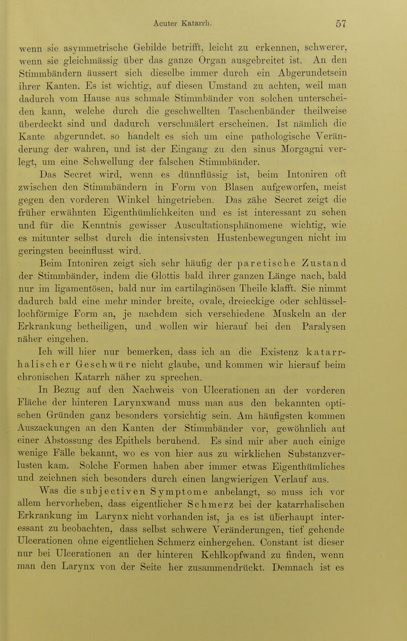 wenn sie asymmetrische Gebilde betrifft, leicht zu erkennen, schwerer, wenn sie gleichmässig über das ganze Organ ausgebreitet ist. An den Stimmbändern äussert sich dieselbe immer durch ein Abgerundetsein ihrer Kanten. Es ist wichtig, auf diesen Umstand zu achten, weil man dadurch vom Hause aus schmale Stimmbänder von solchen unterschei- den kann, welche durch die geschwellten Taschenbänder theilweise überdeckt sind und dadurch verschmälert erscheinen. Ist nämlich die Kante abgerundet, so handelt es sich um eine pathologische Verän- derung der wahren, und ist der Eingang zu den sinus Morgagni ver- legt, um eine Schwellung der falschen Stimmbänder. Das Secret wird, wenn es dünnflüssig ist, beim Intoniren oft zwischen den Stimmbändern in Form von Blasen aufgeworfen, meist gegen den vorderen Winkel hingetrieben. Das zähe Secret zeigt die früher erwähnten Eigenthümlichkeiten und es ist interessant zu sehen und für die Kenntnis gewisser Auscultationsphänomene wichtig, wie es mitunter selbst durch die intensivsten Hustenbewegungen nicht im geringsten beeinflusst wird. Beim Intoniren zeigt sich sehr häufig der paretische Zustand der Stimmbänder, indem die Glottis bald ihrer ganzen Länge nach, bald nur im ligamentösen, bald nur im cartilaginösen Theile klafft. Sie nimmt dadurch bald eine mehr minder breite, ovale, dreieckige oder schlüssel- lochförmige Form an, je nachdem sich verschiedene Muskeln an der Erkrankung betkeiligen, und wollen wir hierauf bei den Paralysen näher eingehen. Ich will hier nur bemerken, dass ich an die Existenz katarr- halischer Geschwüre nicht glaube, und kommen wir hierauf beim chronischen Katarrh näher zu sprechen. In Bezug auf den Nachweis von Ulcerationen an der vorderen Fläche der hinteren Larynxwand muss man aus den bekannten opti- schen Gründen ganz besonders vorsichtig sein. Am häufigsten kommen Auszackungen an den Kanten der Stimmbänder vor, gewöhnlich auf einer Abstossung des Epithels beruhend. Es sind mir aber auch einige wenige Fälle bekannt, wo es von hier aus zu wirklichen Substanzver- lusten kam. Solche Formen haben aber immer etwas Eigenthümliches und zeichnen sich besonders durch einen langwierigen Verlauf aus. Was diesubjectiven Symptome anbelangt, so muss ich vor allem hervorheben, dass eigentlicher Schmerz bei der katarrhalischen Erkrankung im Larynx nicht vorhanden ist, ja es ist überhaupt inter- essant zu beobachten, dass selbst schwere Veränderungen, tief gehende Ulcerationen ohne eigentlichen Schmerz einhergehen. Constant ist dieser nur bei Ulcerationen an der hinteren Kehlkopfwand zu finden, wenn man den Larynx von der Seite her zusammendrückt. Demnach ist es
