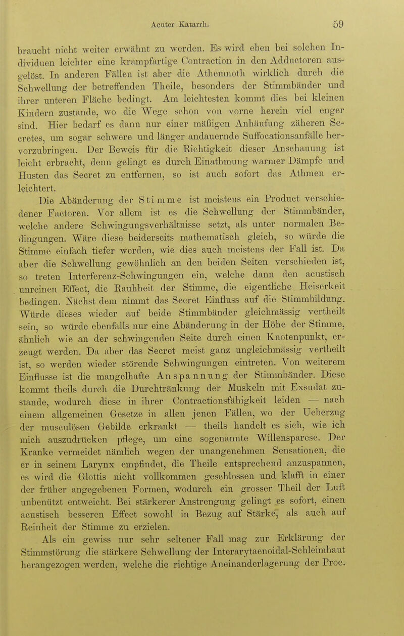 braucht nicht weiter erwähnt zu werden. Es wird eben bei solchen In- dividuen leichter eine krampfartige Contraction in den Adductoren aus- gelöst. In anderen Fällen ist aber die Athemnoth wirklich durch die Schwellung der betreffenden Theile, besonders der Stimmbänder und ihrer unteren Fläche bedingt. Am leichtesten kommt dies bei kleinen Kindern zustande, wo die Wege schon von vorne herein viel enger sind. Hier bedarf es dann nur einer mäßigen Anhäufung zäheren Se- cretes. um sogar schwere und länger andauernde Suffocationsanfälle her- vorzubringen. Der Beweis für die Richtigkeit dieser Anschauung ist leicht erbracht, denn gelingt es durch Einathmung warmer Dämpfe und Husten das Secret zu entfernen, so ist auch sofort das Athmen er- leichtert. Die Abänderung der Stimme ist meistens ein Product verschie- dener Factoren. Vor allem ist es die Schwellung der Stimmbänder, welche andere Schwingungsverhältnisse setzt, als unter normalen Be- dingungen. Wäre diese beiderseits mathematisch gleich, so würde die Stimme einfach tiefer werden, wie dies auch meistens der Fall ist. Da aber die Schwellung gewöhnlich an den beiden Seiten verschieden ist, so treten Interferenz-Schwingungen ein, welche dann den acustisch unreinen Effect, die Rauhheit der Stimme, die eigentliche Heiserkeit bedingen. Nächst dem nimmt das Secret Einfluss auf die Stimmbildung. Würde dieses wieder auf beide Stimmbänder gleichmässig vertheilt sein, so würde ebenfalls nur eine Abänderung in der Höhe der Stimme, ähnlich wie an der schwingenden Seite durch einen Knotenpunkt, er- zeugt werden. Da aber das Secret meist ganz ungleichmässig vertheilt ist, so werden wieder störende Schwingungen eintreten. Von weiterem Einflüsse ist die mangelhafte Anspannung der Stimmbänder. Diese kommt theils durch die Durchtränkung der Muskeln mit Exsudat zu- stande, wodurch diese in ihrer Contractionsfähigkeit leiden - nach einem allgemeinen Gesetze in allen jenen Fällen, wo der Ueberzug der musculösen Gebilde erkrankt — theils handelt es sich, wie ich mich auszudrücken pflege, um eine sogenannte Willensparese. Der Kranke vermeidet nämlich wegen der unangenehmen Sensationen, die er in seinem Larynx empfindet, die Theile entsprechend anzuspannen, es wird die Glottis nicht vollkommen geschlossen und klafft in einer der früher angegebenen Formen, wodurch ein grosser Theil der Luft unbenützt entweicht. Bei stärkerer Anstrengung gelingt es sofort, einen acustisch besseren Effect sowohl in Bezug auf Stärke, als auch auf Reinheit der Stimme zu erzielen. Als ein gewiss nur sehr seltener Fall mag zur Erklärung der Stimmstörung die stärkere Schwellung der Interarytaenoidal-Schleimhaut herangezogen werden, welche die richtige Aneinanderlagerung der Proc.