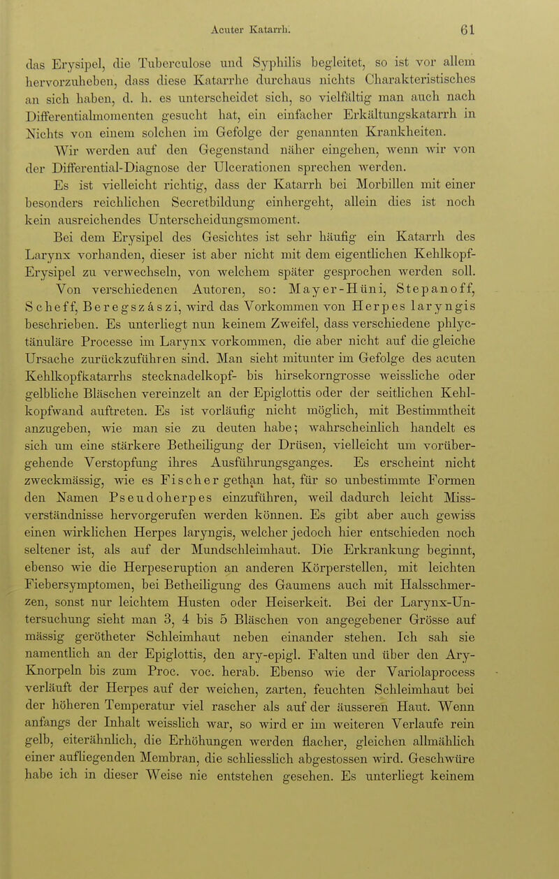 das Erysipel, die Tuberculose und Syphilis begleitet, so ist vor allem hervorzuheben, dass diese Katarrhe durchaus nichts Charakteristisches an sich haben, d. h. es unterscheidet sich, so vielfältig man auch nach Differentialmomenten gesucht hat, ein einfacher Erkältungskatarrh in Nichts von einem solchen im Gefolge der genannten Krankheiten. Wir werden auf den Gegenstand näher eingehen, wenn wir von der Differential-Diagnose der Ulcerationen sprechen werden. Es ist vielleicht richtig, dass der Katarrh bei Morbillen mit einer besonders reichlichen Secretbildung einhergeht, allein dies ist noch kein ausreichendes Unterscheidungsmoment. Bei dem Erysipel des Gesichtes ist sehr häufig ein Katarrh des Larynx vorhanden, dieser ist aber nicht mit dem eigentlichen Kehlkopf- Erysipel zu verwechseln, von welchem später gesprochen werden soll. Von verschiedenen Autoren, so: Mayer-Hüni, Stepanoff, Scheff, Beregszäszi, wird das Vorkommen von Herpes laryngis beschrieben. Es unterliegt nun keinem Zweifel, dass verschiedene phlyc- tänuläre Processe im Larynx vorkommen, die aber nicht auf die gleiche Ursache zurückzuführen sind. Man sieht mitunter im Gefolge des acuten Kehlkopfkatarrhs Stecknadelkopf- bis hirsekorngrosse weissliche oder gelbliche Bläschen vereinzelt an der Epiglottis oder der seitlichen Kehl- kopfwand auftreten. Es ist vorläufig nicht möglich, mit Bestimmtheit anzugeben, wie man sie zu deuten habe; wahrscheinlich handelt es sich um eine stärkere Betheiligung der Drüsen, vielleicht um vorüber- gehende Verstopfung ihres Ausführungsganges. Es erscheint nicht zweckmässig, wie es Fiseher gethan hat, für so unbestimmte Formen den Namen Pseudoherpes einzuführen, weil dadurch leicht Miss- verständnisse hervorgerufen werden können. Es gibt aber auch gewiss einen wirklichen Herpes laryngis, welcher jedoch hier entschieden noch seltener ist, als auf der Mundschleimhaut. Die Erkrankung beginnt, ebenso wie die Herpeseruption an anderen Körperstellen, mit leichten Fiebersymptomen, bei Betheiligung des Gaumens auch mit Halsschmer- zen, sonst nur leichtem Husten oder Heiserkeit. Bei der Larynx-Un- tersuchung sieht man 3, 4 bis 5 Bläschen von angegebener Grösse auf mässig gerötheter Schleimhaut neben einander stehen. Ich sah sie namentlich an der Epiglottis, den ary-epigl. Falten und über den Ary- Knorpeln bis zum Proc. voc. herab. Ebenso wie der Variolaprocess verläuft der Herpes auf der weichen, zarten, feuchten Schleimhaut bei der höheren Temperatur viel rascher als auf der äusseren Haut. Wenn anfangs der Inhalt weisslich war, so wird er im weiteren Verlaufe rein gelb, eiterähnlich, die Erhöhungen werden flacher, gleichen allmählich einer aufliegenden Membran, die schliesslich abgestossen wird. Geschwüre habe ich in dieser Weise nie entstehen gesehen. Es unterliegt keinem