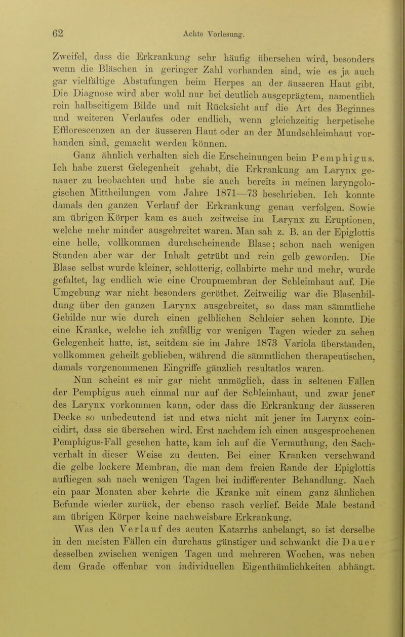 Zweifel, dass die Erkrankung sehr häufig- übersehen wird, besonders wenn die Bläschen in geringer Zahl vorhanden sind, wie es ja auch gar vielfältige Abstufungen beim Herpes an der äusseren Haut gibt. Die Diagnose wird aber wohl nur bei deutlich ausgeprägtem, namentlich rein halbseitigem Bilde und mit Rücksicht auf die Art des Beginnes und weiteren Verlaufes oder endlich, wenn gleichzeitig herpetische Efflorescenzen an der äusseren Haut oder an der Mundschleimhaut vor- handen sind, gemacht werden können. Ganz ähnlich verhalten sich die Erscheinungen beim Pemphigus. Ich habe zuerst Gelegenheit gehabt, die Erkrankung am Larynx ge- nauer zu beobachten und habe sie auch bereits in meinen laryngolo- gischen Mittheilungen vom Jahre 1871—73 beschrieben. Ich konnte damals den ganzen Verlauf der Erkrankung genau verfolgen. Sowie am übrigen Körper kam es auch zeitweise im Larynx zu Eruptionen, welche mehr minder ausgebreitet waren. Man sah z. B. an der Epiglottis eine helle, vollkommen durchscheinende Blase; schon nach wenigen Stunden aber war der Inhalt getrübt und rein gelb geworden. Die Blase selbst wurde kleiner, schlotterig, collabirte mehr und mehr, wurde gefaltet, lag endlich wie eine Croupmembran der Schleimhaut auf. Die Umgebung war nicht besonders geröthet. Zeitweilig war die Blasenbil- dung über den ganzen Larynx ausgebreitet, so dass man sämmthche Gebilde nur wie durch einen gelblichen Schleier sehen konnte. Die eine Kranke, welche ich zufällig vor wenigen Tagen wieder zu sehen Gelegenheit hatte, ist, seitdem sie im Jahre 1873 Variola überstanden, vollkommen geheilt geblieben, während die sämmtlichen therapeutischen, damals vorgenommenen Eingriffe gänzlich resultatlos waren. Nun scheint es mir gar nicht unmöglich, dass in seltenen Fällen der Pemphigus auch einmal nur auf der Schleimhaut, und zwar jener des Larynx vorkommen kann, oder dass die Erkrankung der äusseren Decke so unbedeutend ist und etwa nicht mit jener im Larynx coin- cidirt, dass sie übersehen wird. Erst nachdem ich einen ausgesprochenen Pemphigus-Fall gesehen hatte, kam ich auf die Vermuthung, den Sach- verhalt in dieser Weise zu deuten. Bei einer Kranken verschwand die gelbe lockere Membran, die man dem freien Rande der Epiglottis aufliegen sah nach wenigen Tagen bei indifferenter Behandlung. Nach ein paar Monaten aber kehrte die Kranke mit einem ganz ähnlichen Befunde wieder zurück, der ebenso rasch verlief. Beide Male bestand am übrigen Körper keine nachweisbare Erkrankung. Was den Verlauf des acuten Katarrhs anbelangt, so ist derselbe in den meisten Fällen ein durchaus günstiger und schwankt die Dauer desselben zwischen wenigen Tagen und mehreren Wochen, was neben dem Grade offenbar von individuellen Eigenthümlichkeiten abhängt.