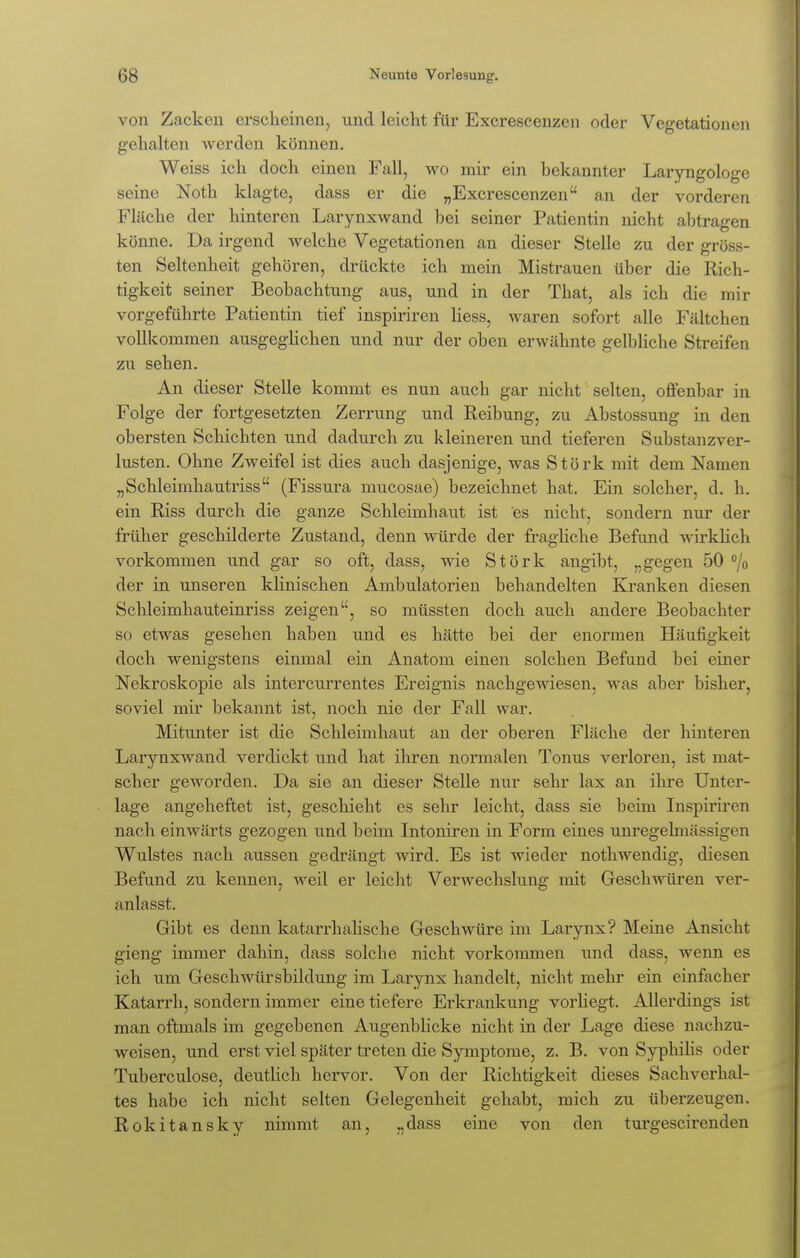 von Zacken erscheinen, und leicht für Excrescenzcn oder Vegetationen gehalten werden können. Weiss ich doch einen Fall, wo mir ein bekannter Laryngologe seine Noth klagte, dass er die „Excrescenzen an der vorderen Fläche der hinteren Larynxwand bei seiner Patientin nicht abtragen könne. Da irgend welche Vegetationen an dieser Stelle zu der gröss- ten Seltenheit gehören, drückte ich mein Mistrauen über die Rich- tigkeit seiner Beobachtung aus, und in der That, als ich die mir vorgeführte Patientin tief inspiriren Hess, waren sofort alle Fältchen vollkommen ausgeglichen und nur der oben erwähnte gelbliche Streifen zu sehen. An dieser Stelle kommt es nun auch gar nicht selten, offenbar in Folge der fortgesetzten Zerrung und Reibung, zu Abstossung in den obersten Schichten und dadurch zu kleineren und tieferen Substanzver- lusten. Ohne Zweifel ist dies auch dasjenige, was Stork mit dem Namen „Schleimhautriss (Fissura mucosae) bezeichnet hat. Ein solcher, d. h. ein Riss durch die ganze Schleimhaut ist es nicht, sondern nur der früher geschilderte Zustand, denn würde der fragliche Befund wirklich vorkommen und gar so oft, dass, wie Stork angibt, „gegen 50 °/o der in unseren klinischen Ambulatorien behandelten Kranken diesen Schleimhauteinriss zeigen, so müssten doch auch andere Beobachter so etwas gesehen haben und es hätte bei der enormen Häufigkeit doch wenigstens einmal ein Anatom einen solchen Befund bei einer Nekroskopie als intercurrentes Ereignis nachgewiesen, was aber bisher, soviel mir bekannt ist, noch nie der Fall war. Mitunter ist die Schleimhaut an der oberen Fläche der hinteren Larynxwand verdickt und hat ihren normalen Tonus verloren, ist mat- scher geworden. Da sie an dieser Stelle nur sehr lax an ihre Unter- lage angeheftet ist, geschieht es sehr leicht, dass sie beim Inspiriren nach einwärts gezogen und beim Intoniren in Form eines unregelmässigen Wulstes nach aussen gedrängt wird. Es ist wieder nothwendig, diesen Befund zu kennen, weil er leicht Verwechslung mit Geschwüren ver- anlasst. Gibt es denn katarrhalische Geschwüre im Larynx? Meine Ansicht gieng immer dahin, dass solche nicht vorkommen und dass, wenn es ich um Geschwürsbildung im Larynx handelt, nicht mehr ein einfacher Katarrh, sondern immer eine tiefere Erkrankung vorliegt. Allerdings ist man oftmals im gegebenen Augenblicke nicht in der Lage diese nachzu- weisen, und erst viel später treten die Symptome, z. B. von Syphilis oder Tuberculose, deutlich hervor. Von der Richtigkeit dieses Sachverhal- tes habe ich nicht selten Gelegenheit gehabt, mich zu überzeugen. Rokitansky nimmt an, „dass eine von den turgescirenden