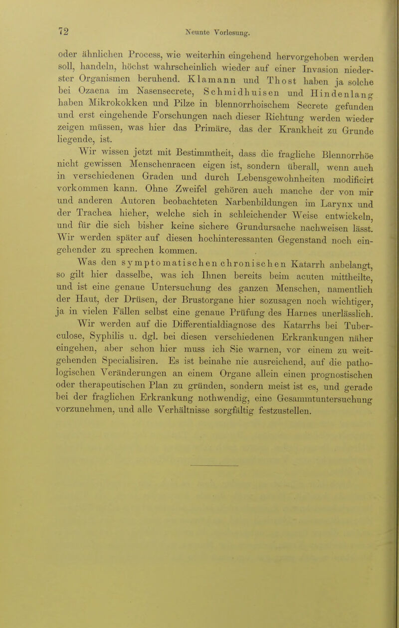 oder ähnlichen Process, wie weiterhin eingehend hervorgehoben werden soll, handeln, höchst wahrscheinlich wieder auf einer Invasion nieder- ster Organismen beruhend. Klamann und Thost haben ja solche bei Ozaena im Nasensecrete, Schmidhuisen und Hin den lang haben Mikrokokken und Pilze in blennorrhoischem Secrete gefunden und erst eingehende Forschungen nach dieser Richtung werden wieder zeigen müssen, was hier das Primäre, das der Krankheit zu Grunde liegende, ist. Wir wissen jetzt mit Bestimmtheit, dass die fragliche Blennorrhoe nicht gewissen Menschenracen eigen ist, sondern überall, wenn auch in verschiedenen Graden und durch Lebensgewohnheiten modificirt vorkommen kann. Ohne Zweifel gehören auch manche der von mir und anderen Autoren beobachteten Narbenbildungen im Larynx und der Trachea hieher, welche sich in schleichender Weise entwickeln und für die sich bisher keine sichere Grundursache nachweisen lässt W ir werden später auf diesen hochinteressanten Gegenstand noch ein- gehender zu sprechen kommen. Was den symptomatischen chronischen Katarrh anbelangt, so gilt hier dasselbe, was ich Ihnen bereits beim acuten mittheilte, und ist eine genaue Untersuchung des ganzen Menschen, namentlich der Haut, der Drüsen, der Brustorgane hier sozusagen noch wichtiger, ja in vielen Fällen selbst eine genaue Prüfung des Harri es unerlässlich. Wir werden auf die Differentialdiagnose des Katarrhs bei Tuber- culose, Syphilis u. dgl. bei diesen verschiedenen Erkrankungen näher eingehen, aber schon hier muss ich Sie warnen, vor einem zu weit- gehenden Specialisiren. Es ist beinahe nie ausreichend, auf die patho- logischen Veränderungen an einem Organe allein einen prognostischen oder therapeutischen Plan zu gründen, sondern meist ist es, und gerade bei der fraglichen Erkrankung nothwendig, eine Gesammtuntersuchung vorzunehmen, und alle Verhältnisse sorgfältig festzustellen.