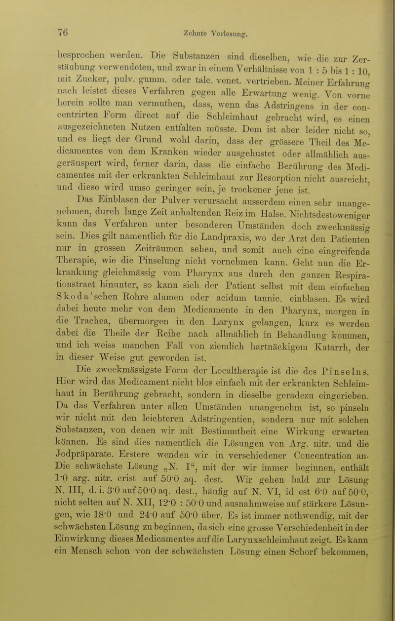 besprochen werden. Die Substanzen sind dieselben, Avie die zur Zer- stäubung verwendeten, und zwar in einem Verhältnisse von 1 : 5 bis 1 : 10 mit Zucker, pulv. gumm. oder talc. venet. vertrieben. Meiner Erfahrung nach leistet dieses Verfahren gegen alle Erwartung wenig. Von vorne herein sollte man vermuthcn, dass, wenn das Adstringens in der con- centrirten Form direct auf die Schleimhaut gebracht wird, es einen ausgezeichneten Nutzen entfalten müsste. Dem ist aber leider nicht so, und es liegt der Grund wohl darin, dass der grössere Theil des Me- dicamentes von dem Kranken wieder ausgehustet oder allmählich aus- geräuspert wird, ferner darin, dass die einfache Berührung des Medi- camentes mit der erkrankten Schleimhaut zur Resorption nicht ausreicht, und diese wird umso geringer sein, je trockener jene ist. Das Einblasen der Pulver verursacht ausserdem einen sehr unange- nehmen, durch lange Zeit anhaltenden Reiz im Halse. Nichtsdestoweniger kann das Verfahren unter besonderen Umständen doch zweckmässig sein. Dies gilt namentlich für die Landpraxis, wo der Arzt den Patienten nur in grossen Zeiträumen sehen, und somit auch eine eingreifende Therapie, wie die Pinselung nicht vornehmen kann. Geht nun die Er- krankung gleichmässig vom Pharynx aus durch den ganzen Respira- tionstract hinunter, so kann sich der Patient selbst mit dem einfachen Skoda'sehen Rohre alumen oder acidum tannic. einblasen. Es wird dabei heute mehr von dem Medicamente in den Pharynx, morgen in die Trachea, übermorgen in den Larynx gelangen, kurz es werden dabei die Theile der Reihe nach allmählich in Behandlung kommen, und ich weiss manchen Fall von ziemlich hartnäckigem Katarrh, der in dieser Weise gut geworden ist. Die zweckmässigste Form der Localtherapie ist die des Pinselns Hier wird das Medicament nicht blos einfach mit der erkrankten Schleim- haut in Berührung gebracht, sondern in dieselbe geradezu eingerieben. Da das Verfahren unter allen Umständen unangenehm ist, so pinseln wir nicht mit den leichteren Adstringentien, sondern nur mit solchen Substanzen, von denen wir mit Bestimmtheit eine Wirkung erwarten können. Es sind dies namentlich die Lösungen von Arg. nitr. und die Jodpräparate. Erstere wenden wir in verschiedener Concentration an- Die schwächste Lösung „N. I, mit der wir immer beginnen, enthält 1-0 arg. nitr. crist auf 500 aq. dest. Wir gehen bald zur Lösung N. III, d. i. 3-0 auf ÖO'O aq. dest., häufig auf N. VI, id est 6*0 auf 50 0, nicht selten auf N. XII, 12'0 : 50 0 und ausnahmweise auf stärkere Lösun- gen, wie 18-0 und 24-0 auf 50*0 über. Es ist immer nothwendig, mit der schwächsten Lösung zu beginnen, da sich eine grosse Verschiedenheit in der Einwirkung dieses Medicamentes auf die Larynxschleimhaut zeigt. Es kann ein Mensch schon von der schwächsten Lösung einen Schorf bekommen,