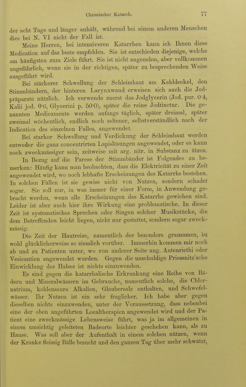 der acht Tage und länger anhält, während bei einem anderen Menschen dies bei N. VI nicht der Fall ist. Meine Herren, bei intensiveren Katarrhen kann ich Ihnen diese Medication auf das beste empfehlen. Sie ist entschieden diejenige, welche am häufigsten zum Ziele führt. Sie ist nicht angenehm, aber vollkommen ungefährlich, wenn sie in der richtigen, später zu besprechenden Weise ausgeführt wird. Bei stärkerer Schwellung der Schleimhaut am Kehldeckel, den Stimmbändern, der hinteren Larynxwand erweisen sich auch die Jod- präparate nützlich. Ich verwende zuerst das Jodglycerin (Jod. pur. 0*4, Kalii jod. 06, Glycerini p. 50*0), später die reine Jodtinctur. Die ge- nannten Medicamente werden anfangs täglich, später dreimal, später zweimal wöchentlich, endlich noch seltener, selbstverständlich nach der Indication des einzelnen Falles, angewendet. Bei starker Schwellung und Verdickung der Schleimhaut werden entweder die ganz concentrirten Lapislösungen angewendet, oder es kann noch zweckmässiger sein, zeitweise mit arg. nitr. in Substanz zu ätzen. In Bezug auf die Parese der Stimmbänder ist Folgendes zu be- merken: Häufig kann man beobachten, dass die Elektricität zu einer Zeit angewendet wird, wo noch lebhafte Erscheinungen des Katarrhs bestehen. In solchen Fällen ist sie gewiss nicht von Nutzen, sondern schadet sogar. Sie soll nur, in was immer für einer Form, in Anwendung ge- bracht werden, wenn alle Erscheinungen des Katarrhs gewichen sind. Leider ist aber auch hier ihre Wirkung eine problematische. In dieser Zeit ist systematisches Sprechen oder Singen solcher Musikstücke, die dem Betreffenden leicht liegen, nicht nur gestattet, sondern sogar zweck- mässig. Die Zeit der Hautreize, namentlich der besonders grausamen, ist wohl glücklicherweise so ziemlich vorüber. Immerhin kommen mir noch ab und zu Patienten unter, wo von anderer Seite ung. Autenriethi oder Vesicantien angewendet wurden. Gegen die unschuldige Priessnitz'sche Einwicklung des Halses ist nichts einzuwenden. Es sind gegen die katarrhalische Erkrankung eine Eeihe von Bä- dern und Mineralwässern im Gebrauche, namentlich solche, die Chlor- natrium, kohlensaure Alkalien, Glaubersalz enthalten, und Schwefel- wässer. Ihr Nutzen ist ein sehr fraglicher. Ich habe aber gegen dieselben nichts einzuwenden, unter der Voraussetzung, dass nebenbei eine der oben angeführten Localtherapien angewendet wird und der Pa- tient eine zweckmässige Lebensweise führt, was ja im allgemeinen m einem umsichtig geleiteten Badeorte leichter geschehen kann, als zu Hause. Was soll aber der Aufenthalt in einem solchen nützen, wenn der Kranke fleissig Bälle besucht und den ganzen Tag über mehr schwätzt,