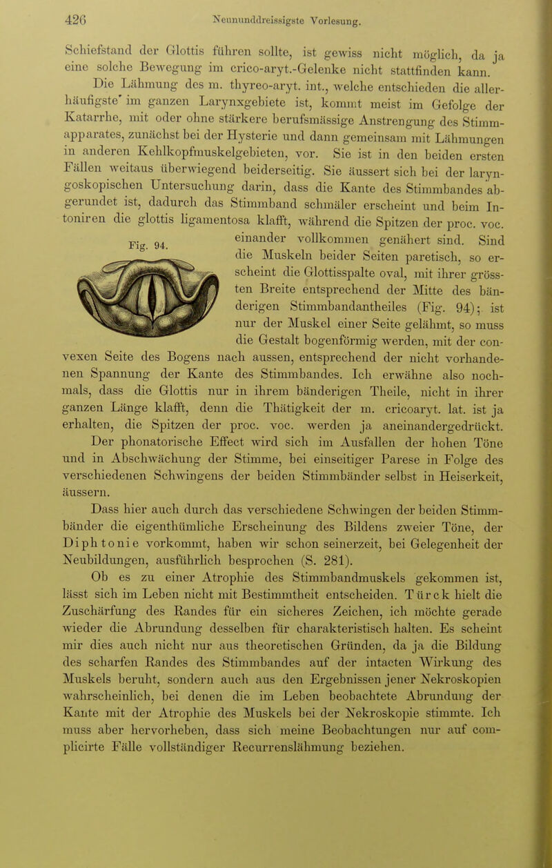 Schiefstand der Glottis führen sollte, ist gewiss nicht möglich, da ja eine solche Bewegung im crico-aryt.-Gelenke nicht stattfinden kann. Die Lähmung des m. thyreo-aryt. int., welche entschieden die aller- häufigste' im ganzen Larynxgehiete ist, kommt meist im Gefolge der Katarrhe, mit oder ohne stärkere berufsmässige Anstrengung des Stimm- apparates, zunächst bei der Hysterie und dann gemeinsam mit Lähmungen in anderen Kehlkopfmuskelgebieten, vor. Sie ist in den beiden ersten Fällen weitaus überwiegend beiderseitig. Sie äussert sich bei der laryn- goskopischen Untersuchung darin, dass die Kante des Stimmbandes ab- gerundet ist, dadurch das Stimmband schmäler erscheint und beim In- toniren die glottis ligamentosa klafft, während die Spitzen der proc. voc. Fig 94 einander vollkommen genähert sind. Sind die Muskeln beider Seiten paretisch, so er- scheint die Glottisspalte oval, mit ihrer gröss- ten Breite entsprechend der Mitte des bän- derigen Stimmbandantheiles (Fig. 94); ist nur der Muskel einer Seite gelähmt, so muss die Gestalt bogenförmig werden, mit der con- vexen Seite des Bogens nach aussen, entsprechend der nicht vorhande- nen Spannung der Kante des Stimmbandes. Ich erwähne also noch- mals, dass die Glottis nur in ihrem bänderigen Theile, nicht in ihrer ganzen Länge klafft, denn die Thätigkeit der m. cricoaryt. lat. ist ja erhalten, die Spitzen der proc. voc. werden ja aneinandergedrückt. Der phonatorische Effect wird sich im Ausfallen der hohen Töne und in Abschwächung der Stimme, bei einseitiger Parese in Folge des verschiedenen Schwingens der beiden Stimmbänder selbst in Heiserkeit, äussern. Dass hier auch durch das verschiedene Schwingen der beiden Stimm- bänder die eigenthümliche Erscheinung des Bildens zweier Töne, der Diphtonie vorkommt, haben wir schon seinerzeit, bei Gelegenheit der Neubildungen, ausführlich besprochen (S. 281). Ob es zu einer Atrophie des Stimmbandmuskels gekommen ist, lässt sich im Leben nicht mit Bestimmtheit entscheiden. Türck hielt die Zuschärfung des Pfandes für ein sicheres Zeichen, ich möchte gerade wieder die Abrundung desselben für charakteristisch halten. Es scheint mir dies auch nicht nur aus theoretischen Gründen, da ja die Bildung des scharfen Randes des Stimmbandes auf der intacten Wirkung des Muskels beruht, sondern auch aus den Ergebnissen jener Nekroskopien wahrscheinlich, bei denen die im Leben beobachtete Abrundung der Kante mit der Atrophie des Muskels bei der Nekroskopie stimmte. Ich muss aber hervorheben, dass sich meine Beobachtungen nur auf com- plicirte Fälle vollständiger Recurrenslähmung beziehen.