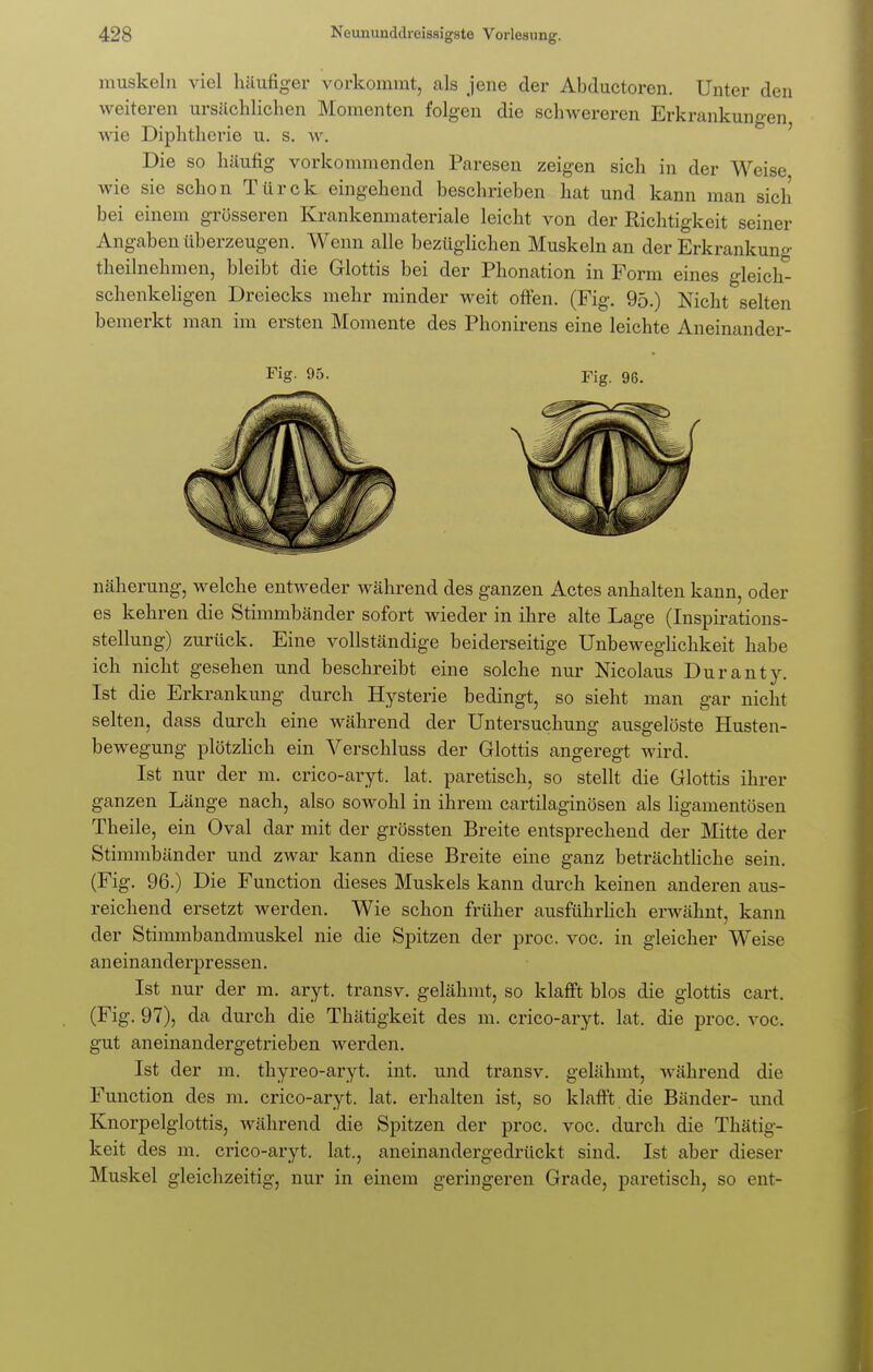 muskeln viel häufiger vorkommt, als jene der Abductoren. Unter den weiteren ursächlichen Momenten folgen die schwereren Erkrankungen wie Diphtherie u. s. w. Die so häufig vorkommenden Paresen zeigen sich in der Weise wie sie schon Türck eingehend beschrieben hat und kann man sich bei einem grösseren Krankenmateriale leicht von der Richtigkeit seiner Angaben überzeugen. Wenn alle bezüglichen Muskeln an der Erkrankung theilnehmen, bleibt die Glottis bei der Phonation in Form eines gleich- schenkeligen Dreiecks mehr minder weit offen. (Fig. 95.) Nicht selten bemerkt man im ersten Momente des Phonirens eine leichte Aneinander- Fig- 95- Fig. 96. näherung, welche entweder während des ganzen Actes anhalten kann, oder es kehren die Stimmbänder sofort wieder in ihre alte Lage (Inspirations- stellung) zurück. Eine vollständige beiderseitige Unbeweglichkeit habe ich nicht gesehen und beschreibt eine solche nur Nicolaus Duranty. Ist die Erkrankung durch Hysterie bedingt, so sieht man gar nicht selten, dass durch eine während der Untersuchung ausgelöste Husten- bewegung plötzlich ein Verschluss der Glottis angeregt wird. Ist nur der m. crico-aryt. lat. paretisch, so stellt die Glottis ihrer ganzen Länge nach, also sowohl in ihrem cartilaginösen als ligamentösen Theile, ein Oval dar mit der grössten Breite entsprechend der Mitte der Stimmbänder und zwar kann diese Breite eine ganz beträchtliche sein. (Fig. 96.) Die Function dieses Muskels kann durch keinen anderen aus- reichend ersetzt werden. Wie schon früher ausführlich erwähnt, kann der Stimmbandmuskel nie die Spitzen der proc. voc. in gleicher Weise aneinanderpressen. Ist nur der m. aryt. transv. gelähmt, so klafft blos die glottis cart. (Fig. 97), da durch die Thätigkeit des m. crico-aryt. lat. die proc. voc. gut aneinandergetrieben werden. Ist der m. thyreo-aryt. int. und transv. gelähmt, während die Function des m. crico-aryt. lat. erhalten ist, so klafft die Bänder- und Knorpelglottis, während die Spitzen der proc. voc. durch die Thätig- keit des m. crico-aryt. lat., aneinandergedrückt sind. Ist aber dieser Muskel gleichzeitig, nur in einem geringeren Grade, paretisch, so ent-