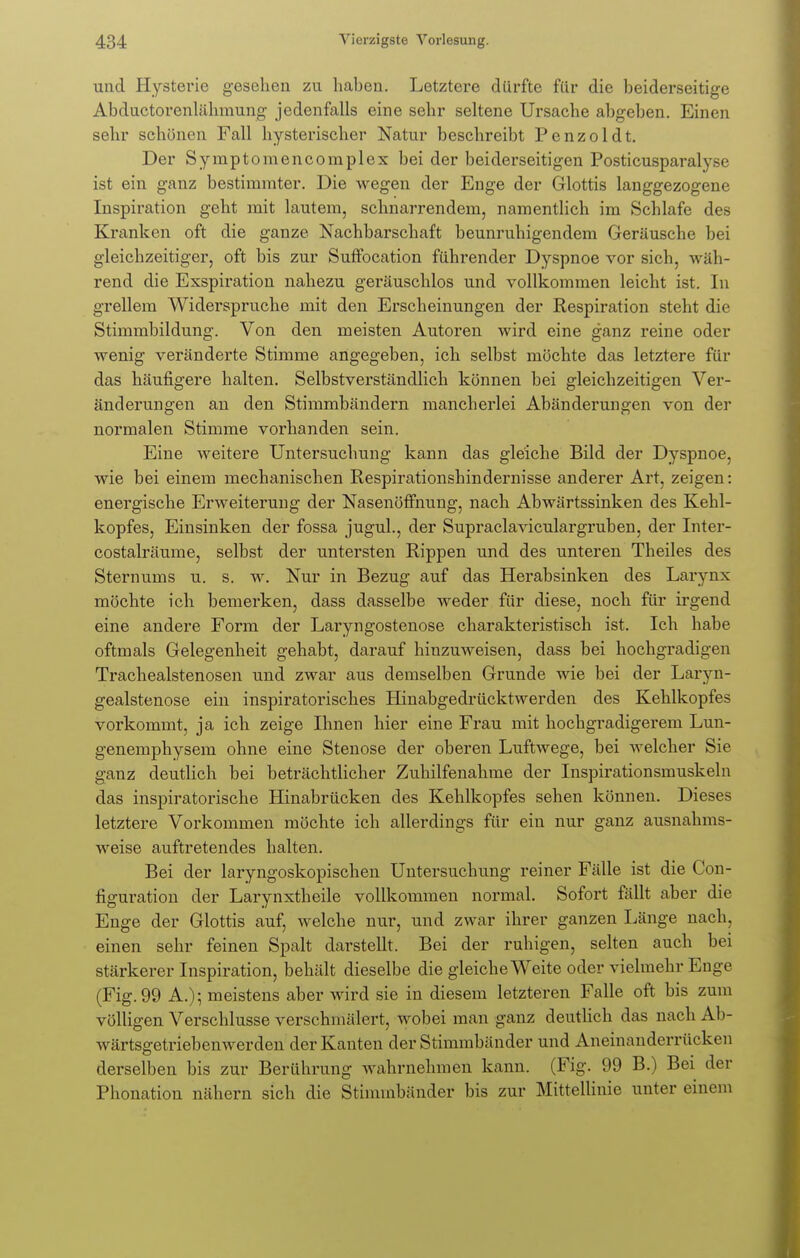 und Hysterie gesehen zu haben. Letztere dürfte für die beiderseitige Abducto-renlähmung jedenfalls eine sehr seltene Ursache abgeben. Einen sehr schönen Fall hysterischer Natur beschreibt Penzoldt. Der Symptomencornplex bei der beiderseitigen Posticusparahx' ist ein ganz bestimmter. Die wegen der Enge der Glottis langgezogene Inspiration geht mit lautem, schnarrendem, namentlich im Schlafe des Kranken oft die ganze Nachbarschaft beunruhigendem Geräusche bei gleichzeitiger, oft bis zur Suffocation führender Dyspnoe vor sich, wäh- rend die Exspiration nahezu geräuschlos und vollkommen leicht ist. In grellem Widerspruche mit den Erscheinungen der Respiration steht die Stimmbildung. Von den meisten Autoren wird eine ganz reine oder wenig veränderte Stimme angegeben, ich selbst möchte das letztere für das häufigere halten. Selbstverständlich können bei gleichzeitigen Ver- änderungen an den Stimmbändern mancherlei Abänderungen von der normalen Stimme vorhanden sein. Eine weitere Untersuchung kann das gleiche Bild der Dyspnoe, wie bei einem mechanischen Respirationshindernisse anderer Art, zeigen: energische Erweiterung der Nasenöffnung, nach Abwärtssinken des Kehl- kopfes, Einsinken der fossa jugul., der Supraclaviculargruben, der Inter- costalräume, selbst der untersten Rippen und des unteren Theiles des Sternums u. s. w. Nur in Bezug auf das Herabsinken des Larynx möchte ich bemerken, dass dasselbe weder für diese, noch für irgend eine andere Form der Laryngostenose charakteristisch ist. Ich habe oftmals Gelegenheit gehabt, darauf hinzuweisen, dass bei hochgradigen Trachealstenosen und zwar aus demselben Grunde wie bei der Laryn- gealstenose ein inspiratorisches Hinabgedrücktwerden des Kehlkopfes vorkommt, ja ich zeige Ihnen hier eine Frau mit hochgradigerem Lun- genemphysem ohne eine Stenose der oberen Luftwege, bei welcher Sie ganz deutlich bei beträchtlicher Zuhilfenahme der Inspirationsmuskeln das inspiratorische Hinabrücken des Kehlkopfes sehen können. Dieses letztere Vorkommen möchte ich allerdings für ein nur ganz ausnahms- weise auftretendes halten. Bei der laryngoskopischen Untersuchung reiner Fälle ist die Con- figuration der Larynxtheile vollkommen normal. Sofort fällt aber die Enge der Glottis auf, welche nur, und zwar ihrer ganzen Länge nach, einen sehr feinen Spalt darstellt. Bei der ruhigen, selten auch bei stärkerer Inspiration, behält dieselbe die gleiche Weite oder vielmehr Enge (Fig. 99 A.); meistens aber wird sie in diesem letzteren Falle oft bis zum völligen Verschlusse verschmälert, wobei man ganz deutlich das nach Ab- wärtsgetriebenwerden der Kanten der Stimmbänder und Aneinanderrücken derselben bis zur Berührung wahrnehmen kann. (Fig. 99 B.) Bei der Phonation nähern sich die Stimmbänder bis zur Mittellinie unter einem
