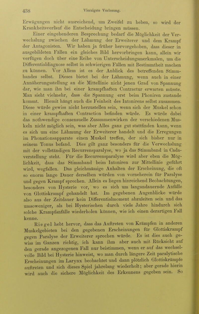 Erwägungen nicht ausreichend, um Zweifel zu hehen, so wird der Krankheitsverläuf die Entscheidung bringen müssen. Einer eingehenderen Besprechung bedarf die Möglichkeit der Ver- wechslung zwischen der Lähmung der Erweiterer und dem Krampf der Antagonisten. Wir haben ja früher hervorgehoben, dass dieser in ausgebildeten Fällen ein gleiches Bild hervorbringen kann, allein wir verfügen doch über eine Reihe von Unterscheidungsmerkmalen, um die Differentialdiagnose selbst in schwierigen Fällen mit Bestimmtheit machen zu können. Vor Allem ist es der Anblick des betreffenden Stimm- bandes selbst. Dieses bietet bei der Lähmung, wenn auch in einer Annäherungsstellung an die Mittellinie nicht jenen Grad von Spannung dar, wie man ihn bei einer krampfhaften Contractur erwarten müsste. Man sieht vielmehr, dass die Spannung erst beim Phoniren zustande kommt. Hiemit hängt auch die Feinheit des Intonirens selbst zusammen. Diese würde gewiss nicht herzustellen sein, wenn sich der Muskel schon in einer krampfhaften Contraction befinden würde. Es würde dabei das nothwendige consensuelle Zusammenwirken der verschiedenen Mus- keln nicht möglich sein, was aber Alles ganz gut stattfinden kann, wenn es sich um eine Lähmung der Erweiterer handelt und die Erregungen im Phonationsapparate einen Muskel treffen, der sich bisher nur in seinem Tonus befand. Dies gilt ganz besonders für die Verwechslung mit der vollständigen Recurrensparalyse, wo ja das Stimmband in Cada- verstellung steht. Für die Recurrensparalyse wird aber eben die Mög- lichkeit, dass das Stimmband beim Intoniren zur Mittellinie geführt wird, wegfallen. Das gleichmässige Anhalten der Erscheinung, die oft so enorm lange Dauer derselben würden von vorneherein für Paralyse und gegen Krampf sprechen. Allein es liegen hinreichend Beobachtungen, besonders von Hysterie vor, wo es sich um langandauernde Anfälle von Glottiskrampf gehandelt hat. Im gegebenen Augenblicke würde also aus der Zeitdauer kein Differentialmoment abzuleiten sein und das umsoweniger, als bei Hysterischen durch viele Jahre hindurch sich solche Krampfanfälle wiederholen können, wie ich einen derartigen Fall kenne. Riegel hebt hervor, dass das Auftreten von Krämpfen in anderen Muskelgebieten bei den gegebenen Erscheinungen für Glottiskrampf gegen Paralyse der Erweiterer sprechen würde. Es ist dies auch ge- wiss im Ganzen richtig, ich kann ihm aber auch mit Rücksicht auf den gerade angezogenen Fall nur beistimmen, wenn er auf das wechsel- volle Bild bei Hysterie hinweist, wo man durch längere Zeit paralytische Erscheinungen im Larynx beobachtet und dann plötzlich Glottiskrämpfe auftreten und sich dieses Spiel jahrelang wiederholt; aber gerade hierin wird auch die sichere Möglichkeit des Erkennens gegeben sein. So