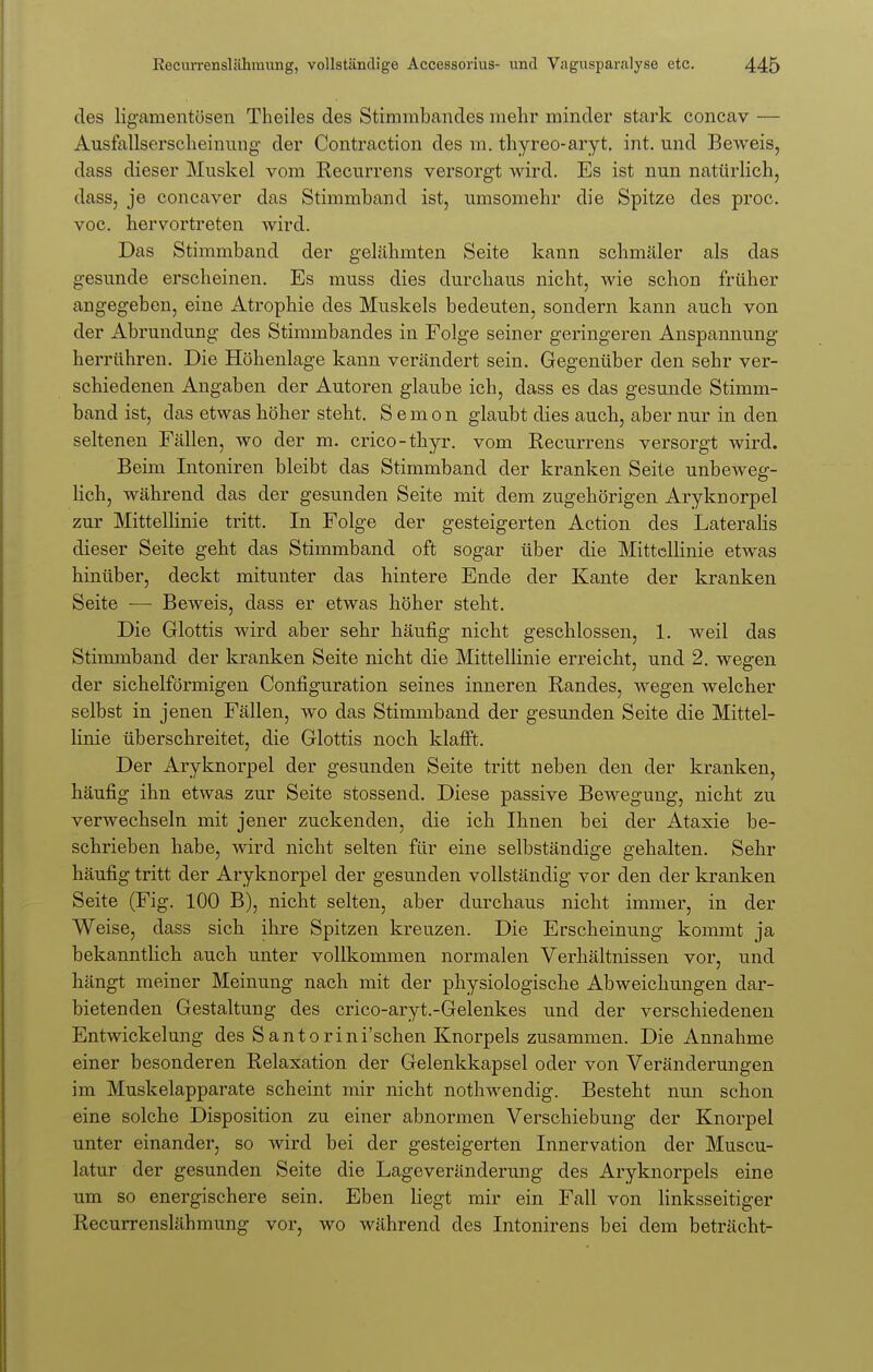 des ligamentösen Theiles des Stimmbandcs mehr minder stark concav — Ausfallserscheinung der Contraction des m. thyreo-aryt. int. und Beweis, dass dieser Muskel vom Recurrens versorgt wird. Es ist nun natürlich, dass, je concaver das Stimmband ist, umsomehr die Spitze des proc. voc. hervortreten wird. Das Stimmband der gelähmten Seite kann schmäler als das gesunde erscheinen. Es muss dies durchaus nicht, wie schon früher angegeben, eine Atrophie des Muskels bedeuten, sondern kann auch von der Abrundung des Stimmbandes in Folge seiner geringeren Anspannung herrühren. Die Höhenlage kann verändert sein. Gegenüber den sehr ver- schiedenen Angaben der Autoren glaube ich, dass es das gesunde Stimm- band ist, das etwas höher steht. Semon glaubt dies auch, aber nur in den seltenen Fällen, wo der m. crico-thyr. vom Recurrens versorgt wird. Beim Intoniren bleibt das Stimmband der kranken Seite unbeweg- lich, während das der gesunden Seite mit dem zugehörigen Aryknorpel zur Mittellinie tritt. In Folge der gesteigerten Action des Lateralis dieser Seite geht das Stimmband oft sogar über die Mittellinie etwas hinüber, deckt mitunter das hintere Ende der Kante der kranken Seite —■ Beweis, dass er etwas höher steht. Die Glottis wird aber sehr häufig nicht geschlossen, 1. weil das Stimmband der kranken Seite nicht die Mittellinie erreicht, und 2. wegen der sichelförmigen Configuration seines inneren Randes, wegen welcher selbst in jenen Fällen, wo das Stimmband der gesunden Seite die Mittel- linie überschreitet, die Glottis noch klafft. Der Aryknorpel der gesunden Seite tritt neben den der kranken, häufig ihn etwas zur Seite stossend. Diese passive Bewegung, nicht zu verwechseln mit jener zuckenden, die ich Ihnen bei der Ataxie be- schrieben habe, wird nicht selten für eine selbständige gehalten. Sehr häufig tritt der Aryknorpel der gesunden vollständig vor den der kranken Seite (Fig. 100 B), nicht selten, aber durchaus nicht immer, in der Weise, dass sich ihre Spitzen kreuzen. Die Erscheinung kommt ja bekanntlich auch unter vollkommen normalen Verhältnissen vor, und hängt meiner Meinung nach mit der physiologische Abweichungen dar- bietenden Gestaltung des crico-aryt.-Gelenkes und der verschiedenen Entwickelung des Santorini'sehen Knorpels zusammen. Die Annahme einer besonderen Relaxation der Gelenkkapsel oder von Veränderungen im Muskelapparate scheint mir nicht nothwendig. Besteht nun schon eine solche Disposition zu einer abnormen Verschiebung der Knorpel unter einander, so wird bei der gesteigerten Innervation der Muscu- latur der gesunden Seite die Lageveränderung des Aryknorpels eine um so energischere sein. Eben liegt mir ein Fall von linksseitiger Recurrenslähmung vor, wo während des Intonirens bei dem beträcht-