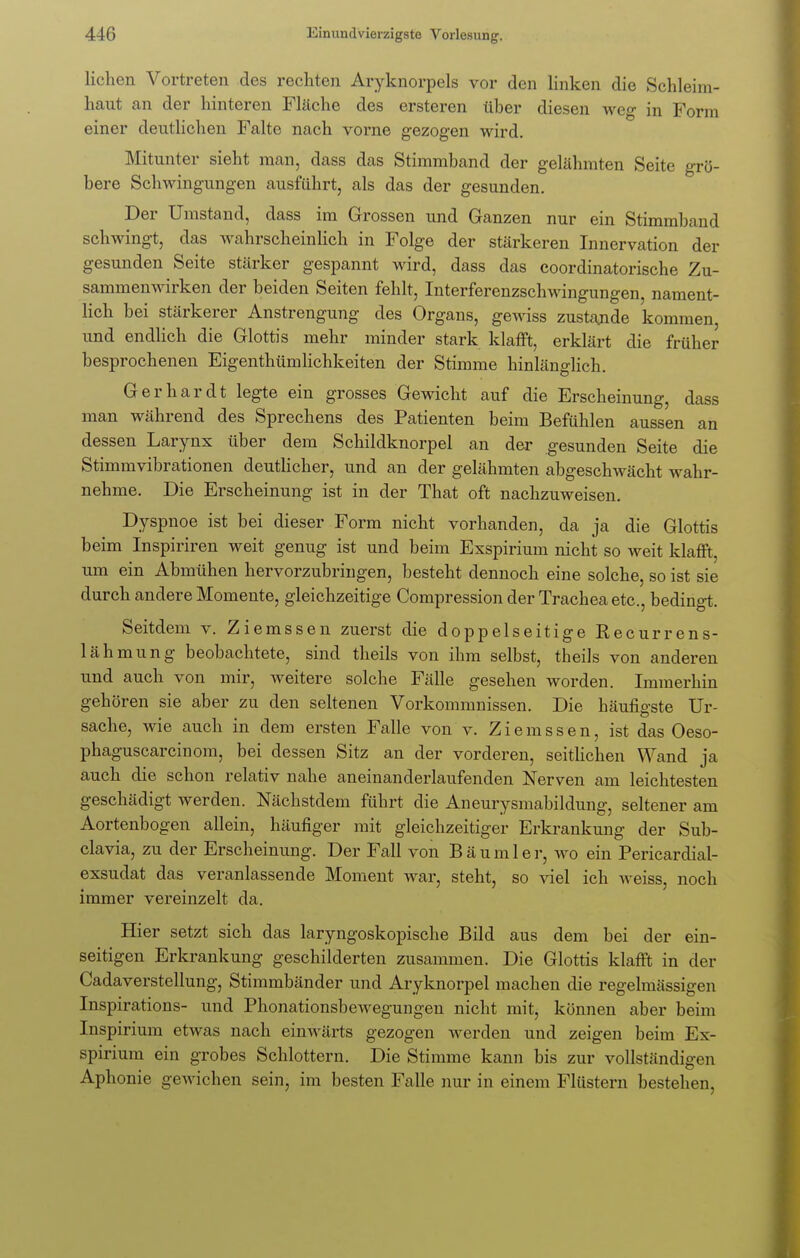 liehen Vortreten des rechten Aryknorpels vor den linken die Schleim- haut an der hinteren Fläche des ersteren über diesen weg in Form einer deutlichen Falte nach vorne gezogen wird. Mitunter sieht man, dass das Stimmband der gelähmten Seite grö- bere Schwingungen ausführt, als das der gesunden. Der Umstand, dass im Grossen und Ganzen nur ein Stimmband schwingt, das wahrscheinlich in Folge der stärkeren Innervation der gesunden Seite stärker gespannt wird, dass das coordinatorische Zu- sammenwirken der beiden Seiten fehlt, Interferenzschwingungen, nament- lich bei stärkerer Anstrengung des Organs, gewiss zustande kommen, und endlich die Glottis mehr minder stark klafft, erklärt die früher besprochenen Eigenthümlichkeiten der Stimme hinlänglich. Gerhardt legte ein grosses Gewicht auf die Erscheinung, dass man während des Sprechens des Patienten beim Befühlen aussen an dessen Larynx über dem Schildknorpel an der gesunden Seite die Stimmvibrationen deutlicher, und an der gelähmten abgeschwächt wahr- nehme. Die Erscheinung ist in der That oft nachzuweisen. Dyspnoe ist bei dieser Form nicht vorhanden, da ja die Glottis beim Inspiriren weit genug ist und beim Exspirium nicht so weit klafft, um ein Abmühen hervorzubringen, besteht dennoch eine solche, so ist sie durch andere Momente, gleichzeitige Compression der Trachea etc., bedingt. Seitdem v. Ziemssen zuerst die doppelseitige Recurrens- lähmung beobachtete, sind theils von ihm selbst, theils von anderen und auch von mir, weitere solche Fälle gesehen worden. Immerhin gehören sie aber zu den seltenen Vorkommnissen. Die häufigste Ur- sache, wie auch in dem ersten Falle von v. Ziemssen, ist das Oeso- phaguscarcinom, bei dessen Sitz an der vorderen, seitlichen Wand ja auch die schon relativ nahe aneinanderlaufenden Nerven am leichtesten geschädigt werden. Nächstdem führt die Aneurysmabildung, seltener am Aortenbogen allein, häufiger mit gleichzeitiger Erkrankung der Sub- clavia, zu der Erscheinung. Der Fall von Bäumler, wo ein Pericardiai- exsudat das veranlassende Moment war, steht, so viel ich weiss, noch immer vereinzelt da. Hier setzt sich das laryngoskopische Bild aus dem bei der ein- seitigen Erkrankung geschilderten zusammen. Die Glottis klafft in der Cadaverstellung, Stimmbänder und Aryknorpel machen die regelmässigen Inspirations- und Phonationsbewegungen nicht mit, können aber beim Inspirium etwas nach einwärts gezogen werden und zeigen beim Ex- spirium ein grobes Schlottern. Die Stimme kann bis zur vollständigen Aphonie gewichen sein, im besten Falle nur in einem Flüstern bestehen,