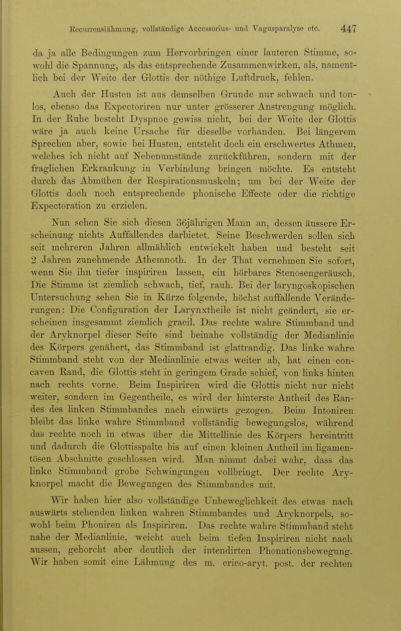 da ja alle Bedingungen zum Hervorbringen einer lauteren Stimme, so- wohl die Spannung, als das entsprechende Zusammenwirken, als, nament- lich bei der Weite der Glottis der nöthige Luftdruck, fehlen. Auch der Husten ist aus demselben Grunde nur schwach und ton- los, ebenso das Expectoriren nur unter grösserer Anstrengung möglich. In der Ruhe besteht Dyspnoe gewiss nicht, bei der Weite der Glottis wäre ja auch keine Ursache für dieselbe vorhanden. Bei längerem Sprechen aber, sowie bei Husten, entsteht doch ein erschwertes Athmen, welches ich nicht auf Nebenumstände zurückführen, sondern mit der fraglichen Erkrankung in Verbindung bringen möchte. Es entsteht durch das Abmühen der Respirationsmuskeln; um bei der Weite der Glottis doch noch entsprechende phonische Effecte oder die richtige Expectoration zu erzielen. Nun sehen Sie sich diesen 36jährigen Mann an, dessen äussere Er- scheinung nichts Auffallendes darbietet. Seine Beschwerden sollen sieh seit mehreren Jahren allmählich entwickelt haben und besteht seit 2 Jahren zunehmende Athemnoth. In der That vernehmen Sie sofort, wenn Sie ihn tiefer inspiriren lassen, ein hörbares Stenosengeräusch. Die Stimme ist ziemlich schwach, tief, rauh. Bei der laryngoskopischen Untersuchung sehen Sie in Kürze folgende, höchst auffallende Verände- rungen: Die Configuration der Larynxtheile ist nicht geändert, sie er- scheinen insgesammt ziemlich gracil. Das rechte wahre Stimmband und der Aryknorpel dieser Seite sind beinahe vollständig der Medianlinie des Körpers genähert, das Stimmband ist glattrandig. Das linke wahre Stimmband steht von der Medianlinie etwas weiter ab, hat einen con- caven Rand, die Glottis steht in geringem Grade schief, von links hinten nach rechts vorne. Beim Inspiriren wird die Glottis nicht nur nicht weiter, sondern im Gegentheile, es wird der hinterste Antheil des Ran- • des des linken Stimmbandes nach einwärts gezogen. Beim Intoniren bleibt das linke wahre Stimmband vollständig bewegungslos, während das rechte noch in etwas über die Mittellinie des Körpers hereintritt und dadurch die Glottisspalte bis auf einen kleinen Antheil im ligamen- tösen Abschnitte geschlossen wird. Man nimmt dabei wahr, dass das linke Stimmband grobe Schwingungen vollbringt. Der rechte Ary- knorpel macht die Bewegungen des Stimmbandes mit. Wir haben hier also vollständige Unbeweglichkeit des etwas nach auswärts stehenden linken wahren Stimmbandes und Aryknorpels, so- wohl beim Phoniren als Inspiriren. Das rechte wahre Stimmband steht nahe der Medianlinie, weicht auch beim tiefen Inspiriren nicht nach aussen, gehorcht aber deutlich der intendirten Phonationsbewegung. Wir haben somit eine Lähmung des m. crico-aryt. post. der rechten